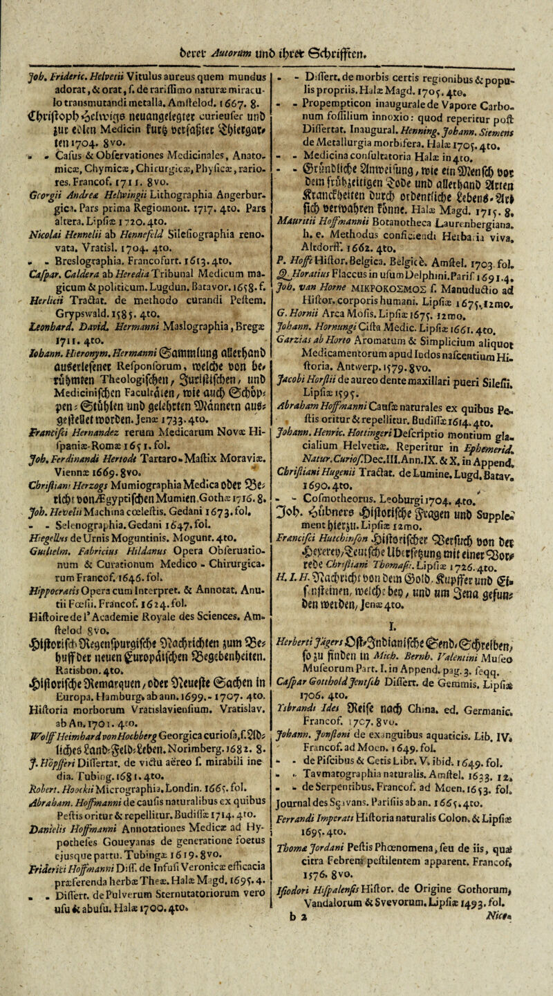 I 6cm* Autortim unb Scfcrifftcm ]ob. Frideric. Helvetii Vitulus aureus quem mundus adorat, & orat, f. de rariflimo naturas miracu¬ lo transmutandi metalla. Amllelod. 1667. 8. neucmgelegiet curieufer ut?b |ur coicn Medicin fur§ t>ctfa|wc (en »704. 8vo. » * Cafus &Obfervationes Medicinales, Anato¬ micas, Chymicas, Chirurgicx, Phyficx, rario¬ res. Francof. 1711. 8vo. G(Ovgn Andre a Helwingii Lichographia Angerbur- gici. Pars prima Regiomont. 1717. 410. Pars altera. Lipflx 1720.4to. Nkolai Hennelii ab Hennefcld Silefiographia reno- vata, Vracisl. 1704. 4:0. - . Breslographia. Francofurt. 1613.4to, Cafpar. Caldera ab Heredia Tribunal Medicum ma¬ gicum & politicum. Lugdun. Batavor. 1658* f» Herlicii Tradat, de methodo curandi Pellem. Grypswald. 1^85- 4«. Leonbard. David. Hermanni Maslographia, Bregx 1711. 4to. lobann. Iheronym. Hermanni @)CUTUR(URg ClKCtfjCinb auSerlefener Refponforum, roel&e t>cn bt* tu&mttn Theoiogifcben, 3uri|iifcben / unb Medicinifcben Facult&et?, ttJR <U4$ @d()0P* pen; ©tublen unb griebctsn Canneto aut* ^(leOet noorOcn* Jenas 1733.4«. Francifii Hemandez rerum Medicarum Novas Hi- fpanix-Romx 165 1» fol. Job. Ferdinandi Hertodi Tartaro* Maflix Mora vi as. Viennas 1669.8vo„ Cbhftiam Herzogs Mumiographia Medica obflJ ctc^r uoniEgyptifcben Mumien Gothx 1716.8. Job. Hefelii Machina coeleflis. Gedani 1673.fol. - - Seknographia.Gedani 1647. fol. Hkgelbts de Urnis Moguntinis. Mogunr. 4to. Gutlielm. Fabricius Hildanus Opera Obferuatio- num & Curationum Medico * Chirurgica, rum Francof. 1646. fol. Hippocratis Opera cum Interpret. & Annotat. Anu- tii Foedi. Francof. 16 24. fol. HiftoiredefAcademie Royale des Sciences. Am- flelod 8vo. ^l(lotifd*9^genfpurgifc&s SftdcSjttcbKtt $um SBe* neuen guropdifcben fS^eb€nl)ei(en. Ratisbon. 410. 4)l(lonfcbe5Kemarquen/Obec Oteuefh @acben in Europa. Hamburg*abann.i699.- 1707. 4«. Hiftoria morborum Vratislavienlium. Vratislav. ab An» 1701. 410. WolffHeimbard vonHocbbtrg Georgica curiofa,f.21b* hebes ?anb?gelb;£eben. Norimberg. 1682.8. J. Hopjferi Differtar. de victu aereo f. mirabili ine dia. Tubiog. 1681.4«. jRoben. Micrographia.Londin. 1665* fol* Abrabam. Hoffmanni de caufls naturalibus ex quibus Pellis oritur & repellitur. Budiffx 1714.4*0. Hanielis Hojf manni Annotationes Medie® ad Hy- pochefes Goueyanas de generatione foetus ejusque partu. Tubingx 16 r 9« 8 vo* Frtderiti Hoffmanni Di AT. de Infufi Veronicx efficacia praeferenda herbae Thex.HalxMagd. 1695.4* » . Di fler r. de Pulverum Sternutatoriorum vero ufu k abufu. H3lx 1700.4«* - - Djflert.de morbis certis regionibus & popu¬ lis propriis. HulaeMagd, 1705, 4to. - - Propempticon inaugurale de Vapore Carbo¬ num follilium innoxio: quod reperitur pofb Diflertar. Inaugural. Henning, Jobann. Siemens de Metallurgia morbifera. Halx 1705.4to. - - Medicina confultatoria Halx in4to. - - ©r'6nMic&e Slnrcrifung, rhc ein m DfmfriibaeUigen $oDe unb alkrbanb SJtrea ^tancf&eiren Dutd> orbenflicbe £eb<n$*2ic> f® t>ertt>a&ren fonne. Halx Magd. 1715. g, Mauntii Hoffmannii Botanotheca Laurenbergiana. h. e. Methodus conficiendi Herbaria viva» AlcdoHfF. 1662. 4to. P. Hofft Hi flor. Belgica. Belgice» Amflel. 1703. fol* Qjloratius Flaccus in ufumDelphini.Parif 1691.4. Job. van Horne MIKPOKOSMOS f. Manududio ad Hiftor. corporis humani. Lipflx i675.ri2mo„ G. Hornii Arca Molis. Lipflx 1679. l2mo, Jobann. HornungiCilla Medie. Lipflx 1661.4to. Garzias ab Horto Aromatum & Simplicium aliquot Medicamentorum apud Iodos nafcentium Hi- (loria. Anewerp.1579.gvo. Jacobi Horfiii de aureo dente maxillari pueri Silefii. Lipflx 1595. Abrabam Hojf manni Caufx naturales ex quibus Pe« flis oritur & repellitur. Budiffae 1614.4to. Jobann.. Henriu Hoetingeri Defcriptio montium gh* cialium Helvetix. Reperitur in Ephemerida Hatur.CurioJIDQ c.III.Ann.IX. & X. in Append. Cbrifiiam Hugenii Tradat, de Lumine. Lugd. Batavi l690.4to. * w Cofmotheorus. Leoburgi 1704. 4to. J«lf. <oubnci-8 4>i(lotif<|e gragen unO Supple.' menc Lipflx 1 imo. Francifci Hutchinfon Mtl 4)cvm^dufcbe Ubc Cff bung ntit einer SSoi* rtbiCbrtfliam Tbomaft. Lipflx 1726.410. H. I. //. ^acbticbt bon Dem utrD finflttom, mi&heps tmb um 3ma ben njetbstt/ jenx 4to. I. fo JU ftnben in Micb. Bernb. Valentini Mufeo Mufeorum Part. L in Append» pag. 3. l>qq. Cafpar Gottboldjcmfih Differt, de Gemmis. Lipfi» 1706* 4to. Ysbrandi Ides SReife RO® Chma. ed. Germanic» Francof. \ jcy, 8 vo. Jobann. JunJloni de exanguibus aquaticis. Lib, IV* Francof. ad Moen» 1649. fol. * - de Pifcibus & Getis Libr. V» ibid. r 649. fol. * .. Tavmatographia naturalis.Amflel. 1633. 12» * * deSerpentibus. Francof. ad Mcen.1653. foL Journal des Sg ivans. Pariflis ab an. 1665*410. Ferrandt Imperati Hifloria naturalis Colon. & Lipflx 1695.410» Thoma Jordani PeflisPhaenomena^eu de iis» qual citra Febrem peflilentem apparent. Francof* 1576, 8vo. Ifiodori Hifpalenfis Hiflor. de Origine Gothorum* Vandalorum & Svevorum. Lipflx 1493. fol. b 2 Nictu