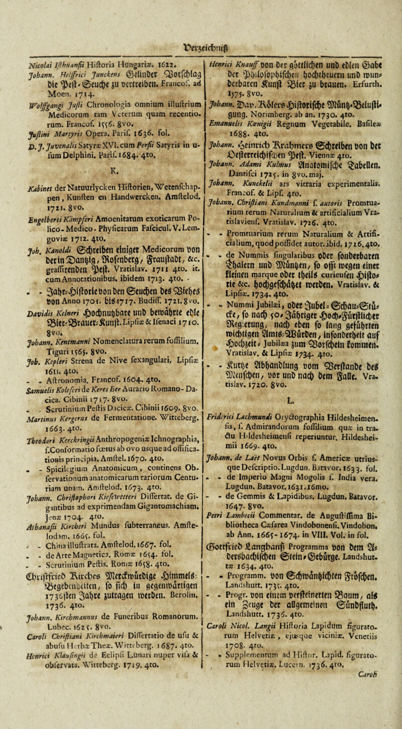 Nicolai Ifthuanfii Hiftoria Hungarix. 1622. Jobann. Helffrtci Junckens ©dillDct ble ^>2}b0euct)e $u bemeiben. Francof. ad Moen. 1714. Woljfgangt Jujli Chronologia omnium illuilrium Medicorum tam Veterum quam recentio- rum. Francof. Ift6. 8V0* JuJlini Martyris Opera. Parif. 1636. fol. jp. J' Juvenalis Satyra: XVI. cum Perfii Satyris in u- lum Delphini. Parif. 1684. 4t0* K. Kabinet der Natuurlycken HiftorienjWetenfchap- pen, Kunften en Handwercken. Amllelod. 1721. 8V0» Engelberti Kampferi Amoenitatum exoticarum Po- lico - Medico - Phyllearum Fafcicul. V. Lem. govix 1712. 4to. joh. Kanoldi ©djtelbfll dniget Medicorum bOH becin&anfctg^ofenbers, gcaupaDt, &c. graflicenben Vratislav. 1711 4to. it. cum Annotationibus, ibidem 1713. 4to. - - - 3<rt)t<£lfforU bon ben 0eucben &e$SBfeb*$ bOtt Anno 1701. 5^1717. BudilT. 1721. 8^0. Davidis Keinert #ocb«ubbare unb bcnoct&m eMe ®ieC;$8TaiW*toft. Lipfix & llenaci 1710. 8vo. Jobann. Kentmanni Nomenclatura rerum follilium. Tiguri 1^65. 8vo. Job. Kepieri Strena de Nive fexangulari. Lipfix 1611. 4to. . Atlronomia. Francof. 1604* 4*0, Samuelis Koleferi de Keres Eer Aurario Romano - Da¬ cica. Cibinii »717. 8vo. . . Scrutinium Pellis Dacicx. Cibinii 1609. 8vo. Martinus Kergtms de Fermentatione. Witceberg. 1663. 4to. Theodori Kerckringii Anthropogenix Ichnographia, f.Conformatio fcetus ab ovo usque ad olfifica- tionis principia. Amllel. 1670. 4t0* . - Spicilegium Anatomicum , continens Ob- fervationum anatomicarum rariorum Centu- riam unam. Amllelod. 1673. 4to. Jobann. Cbriflopbori KiefeWetteri DilTertat. de Gi¬ gantibus ad exprimendam Gigantomachiam. Jenx 1704- 4to* Atbanafii Kircberi Mundus fubterraneus. Amlie- lodsm. 166^. fol. ^ - Chtna illuflrata. Amllelod. 1667. fol. - - de Arte Magnetica. Romx 16^4. fol. . - Scrutinium Pellis. Romx 1658. 4to. (EbviflfrieO 2\tvd;>cs SDietdtbucbige S$egebmodten / fo fkb tn gegcnmdttigert i736jlcn 3al)ce jultagen tberben. Beroiin. 1736. 410. Jobann. Kirchmannus de Funeribus Romanorum. Lubec. 162;. 8vo* Caroli Chriftiani Kircbmaieri Diflertatio de ufu & abufu HerbxThex. Witteberg. 1 687* 4to* Henrici Klaufmgii de Eclipfi Lunari nuper vila & obfervata. Witteberg. 1719. 4to. Henrici Knauf^on Der gottlicben unb eblen ©abt ber sJ>b*iofc>pbffd)ei{ ^oc^tbeuern unb roun* bctbaren £un|t 23iec ju bcauen* Erfurch. 1575- 8vo. jobann. tolero £)ijforifcbe 9)lun|»93dujlb gung. Norimberg. ab an. 1730. 4to. Emanuelis Koenigii Regnum Vegetabile. Bafilex 1688* 4to. jobann. ijemrid) 2\rabmei*6 ©cbrdben bon Ut Oeflecreicbifchen Vienna 4to. jobann. Adami Kuimus Slnafomifibe §abeOen. Dantifci 1725. in 8vo. maj. Jobann. Kunckehi ars vitraria experimentalis. Francof. & Lipf. 4to. Jobann. Cbrifliant Kundmanni f. autoris Promtua- lium rerum Naturalium & artificialium Vra. tislavienf. Vr3tislav. 1726. 4to. - - Promtuarium rerum Naturalium & Artifi¬ cialium, quodpofiidet autor.ibid, 1726.410. . * de Nummis fnigularibus oDet fbllDCtbatffl £balnn unb SPiun^n, fo offc roesen dnec flemen marque ober l()dl$ curieufen tle &c. bOC()fl^fcbd|6t RWbtn* Vratislav. 6i Liplix. 1734. 4to» * - Nummi Jubilxi, obM 3ubel = ©cbaudglu* cfe, fo nacb $o# Sabrigec ^odvSutfllicber SKfgietunfl/ nacb eben fo lang gefubrten roicbtfgen ^JtntfrSlBurDen/ Infonberbdt auf $ocbjdt* jubiixa jum ^otfcbeln fomtiten. Vratislav. & Lipfix 1734. 4«). - - $utf?e 5lbbanb{ung oom ^Berjlcmbe bes ^enfeben, oorunbnacb &em SdHe. Vra. tislav. 1720. 8vo. L TridMci Lacbmundi Orydographia Hildesheimen- fis, f. Admirandorum follilium qux intra, du Hddesheitnenfi reperiuntur. Hildeshei- mii 1669. 4to. Jobann. de Laet Novus Orbis f. Americx utrius- que Deleriptio.Lugdun. Batavor. 163 3. fol. - - de Imperio Magni Mogolis f India vera. Lugdun. Batavor, i63i.l6mo. - - de Gemmis & Lapidibus. Lugdun. Batavor. 1647. Svo. Petri Lambecii Commentar, de Auguftiflima Bi¬ bliotheca Cxfarea Vindobonenfi.Vindobon* ab Ann. i66f- 1674»in VIII. Vol. in fol. (Bottfitcb ^.angban^ Programma uon bem 51^ be^baebifeb^n @tdnf@ebutgc. Landshut. tx 1634. 4to. - . Programm. \)011 @dbtt>an^ic|)«n SwfcbttL Landshutt. 173^. 4to. - - Progr. uon cinsm berfleinetteti ®Qunt/ eln geuge bec aflgemelncn 0unbfluib. Landshutt. 1736. 4to. Caroli Nicol. Langii Hilioria Lapidum figurato¬ rum Helvetia , ejusque vicinix. Veneciis 1708- 4to. • Supplementum ad Hiflor. Lapid. figurato¬ rum Helvetix. Lucevn. 1736. 4to. Caroti