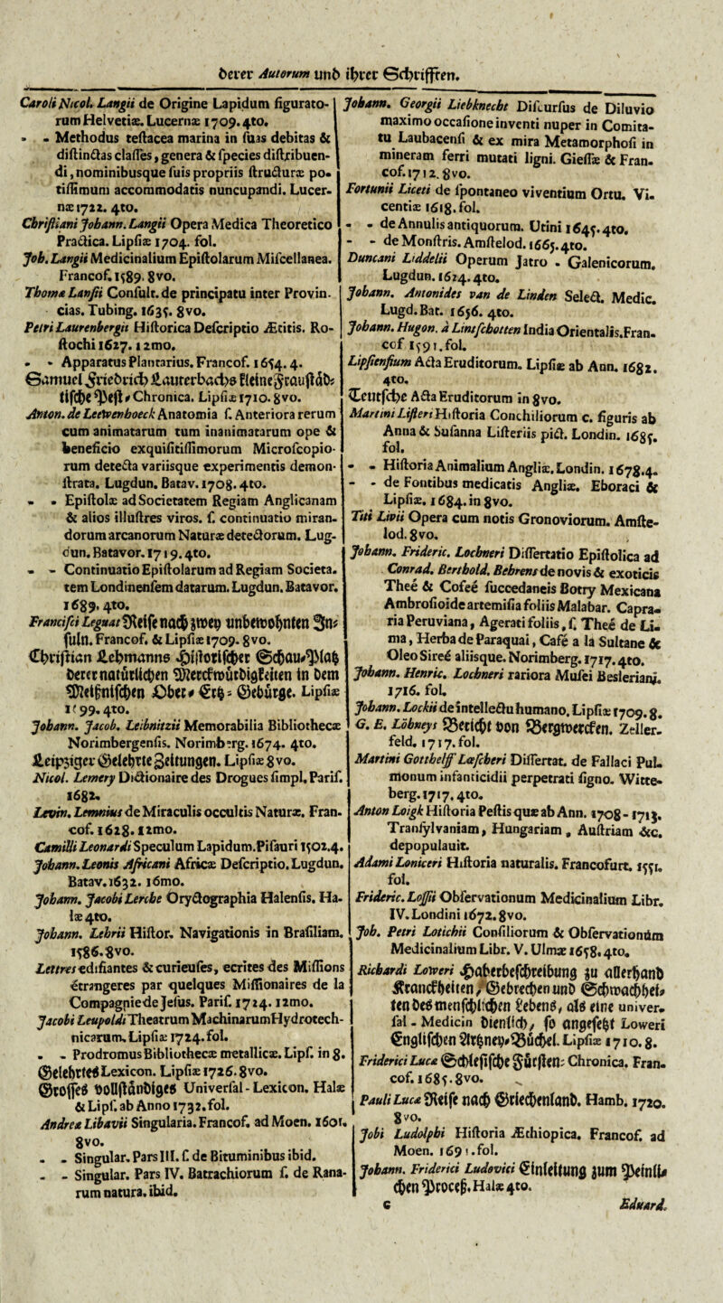 bem* Autorunt unf> tfciec 0d)riffren. Carolijshcol. Langii de Origine Lapidum figurato¬ rum Helvetiae Lucerna; 1709.4to. - - Methodus teftacea marina in fuas debitas fic diftin&as clades, genera fit fpecies diftribuen- di, nominibusque fuis propriis ftru&ur® po. tiflimum accommodatis nuncupandi. Lucer¬ nas 1722.4to. Cbrifliani Jobann. Langii Opera Medica Theoretico Pra&ica. Lipfiae 1704. fol. Job. Langii Medicinalium Epiftolarum Mifcellanea. Francof. 1589.8 vo* TbomaLanfii Confult.de principatu inter Provin. cias. Tubing. 1635. 8vo. Petri Laurenbergu Hiftorica Defcriptio JEziiis. Ro- ftochi 1627.12tno. . - Apparatus Plantarius. Francof. 1654.4. ©amuel £,aurerbad>s PicinegcauftdD? tlfcfrc fptfl e Chronica. Lipfiao 1710.8 vo. Anton. de LeeXvenboeck Anatomia f. Anteriora rerum cum animatarum tum inanimatarum ope fil beneficio exquifitiflimorum Microfcopio- rum dete&a variisque experimentis demon- lirata. Lugdun. Batav. 1708.4to. • . Epiftolae ad Societatem Regiam Anglicanam & alios illuftres viros, f. continuatio miran¬ dorum arcanorum Naturae detedorum. Lug- cun. Batavor. 1719.4to. • - Continuatio Epiftolarum ad Regiam Societa. tem Londineniem datarum. Lugdun. Batavor. 1 $89.4to. Pramifci Leguat SRrife na$ aroep tmbcmobnttn 3t1* fulti. Francof* fit Lipfiae 1709.8vo. Confriari ilcbmanns bercrnaturlicben SftectfroucDigfdten in Dem ^etfnifc&en £>b«*£r&s ©eburge* Lipfi» 1199.4to. Jobann. Jacob. Leibnitzii Memorabilia Bibliothecae Norimbergenfis. Norimbsrg. 1674. 410. Hetp$igcv ® elebTte geitungtiu Lipfiae % vo. Ntcol. Lemery Di&ionaire des Drogues fimpl, Parif. 1682. Levin, Lemnius de Miraculis occultis Naturae. Fran. cof. 1628. fimo. Camilli LeonardiS peculum Lapidum.Pifauri 1502.4. Jobann, Lemis Africani Africa; Defcriptio. Lugdun. Batav. 1632. idmo. Jobann. JacobiLercbe Ory&ographia Halenfis. Ha- l&4to. Jobann. Lthrii Hiftor. Navigationis in Brafiliam. 158& Svo. Ltttreszdlfiantes ficcurieufes, ecrites des Miffions ^trangeres par quelques Miflionaires de la Compagniedejefus. Parif. 1724. i2mo. Jacobi LeupoldiTht«tt\xm MachinarumHydrotech- nicarum. Lipfiae 1724. fol. • - Prodromus Bibliothecae metallicae. Lipfi in 8» ©elebttCgLexicon. Lipfiae 1726.8vo. @tO(fe$ DOlIjldnDigeel Univerfal-Lexicon. Halae fit Lipf. ab Anno 1732.fol. Andrea Libavii Singularia. Francof. adMoen. 1601. 8vo. - - Singular. ParsIII. f de Bituminibus ibid. - - Singular. Pars IV. Bacrachiorum f. de Rana¬ rum natura, ibid. Jobann, Georgii Liebknecbt Difcurfus de Diluvio maximo occafioneinventi nuper in Comita¬ tu Laubacenfi fit ex mira Metamorphofi in mineram ferri mutati ligni. Gieflie fic Fran. cof.1712.8vo. Fortunii Liceti de fpontaneo viventium Ortu. Vi. centiae 1618. fol. - - de Annulis antiquorum. Utini 1645.4to. - - de Monflris. Amftelod. 1665.410. Duncani Liddelii Operum Jatro - Galenicorum, Lugdun. 1624.410. Jobann, Antonides van de Linden Seled. Medie. Lugd.Bat. 1656. 410. Jobann. Hugon. a Lintfcbotten India Orientalis.Fran. ccf i59i.fol. Lipfrenfrum Ach Eruditorum* Lipfi® ab Ann. 1682. 4to. Ceutfcbe A&a Eruditorum in8vo. Martini LifleriHiftoria Conchiliorum c. figuris ab Anna fic Sufanna Lilleriis pi<ft. Londin. 1685. fol. - - Hiftoria Animalium Angliae. Londin. 1678,4. - - de Fontibus medicatis Anglix. Eboraci fic Lipfiae. 1684. in 8vo. Titi Livii Opera cum notis Gronoviorum. Amfte¬ lod. 8 vo. Jobann. Frideric. Locbneri Differtatio Epiftolica ad Conrad. Bertbold, Bchrens de novis 6i exoticis Thee fit Cofee fuccedaneis Botry Mexicana AmbrofioideartemifiafoliisMalabar. Capra¬ ria Peruviana, Agerati foliis #f* Thee de Li¬ ma , Herba de Paraquai, Cafe a la Sultane fic Oleo Sire£ aliisque. Norimberg. 1717.4to. Jobann. Henric, Locbneri rariora Mufei Beslerianj. 1716. foL Jobann. &^«deintelle£hiliumano. Lipfi® 1709.8. g, e. Lobneys 23eric&t &on 33<rgtt>«:cfen. Zeiler- feld. 1717. fol. Martini Gotthelff L&fcheri Differtat. de Fallaci Pul¬ monum infanticidii perpetrati figno. Witte- berg. 1717.410. Anton Loigk Hiftoria Pedis quae ab Ann. 1708 -1713. Traniylvaniam, Hungariam , Auftriam ficc. depopulauit. Adami Loniceri Hiftoria naturalis. Francofurt. 1551. fol. Frideric. Lojfti Obfervationum Medicinalium Libr. IV.Londini 1672.8vo. Job. Petri Lotichii Confiliorum fic Obfervationdm Medicinalium Libr. V. Ulmae 1658« 4*o. Ricbardi Loweri «gaberbefc&rdbutig $u fiDerbanb itwmf belt*n /©cbrccben unD ©cbroac&befc ten&e$menfcbltif)M 1'ebcn^/ olei rine univer- lal - Medicin Ditnfid); fo OBgefc^t Loweri €ngUfcben $I?bncb^ucbil. Lipfi® 1710.8. Friderici Luca ©cMefifcfee gucjl^fi; Chronica. Fran. cof. 1685.8VO. Pauli Luca £Hcifc tiac& ©rUcfectllanD. Hamb. 1720. 8vo. Jobi Ludolpbi Hiftoria ^thiopica. Francof. ad Moen. 169! .fol. Jobann. Friderici Ludovici 0nldlM1g 3UW 5^ln(U (bcn^)coce^Hai®4to. Eduard