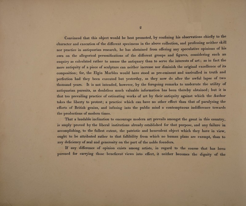 Convinced that this object would be best promoted, by confining his observations chiefly to the character and execution of the different specimens in the above collection, and professing neither skill nor practice in antiquarian research, he has abstained from offering any speculative opinions of his own on the allegorical personifications of the different groups and figures, considering such an enquiry as calculated rather to amuse the antiquary than to serve the interests of art; as in fact the mere antiquity of a piece of sculpture can neither increase nor diminish the original excellence of its composition; for, the Elgin Marbles would have stood as pre-eminent and unrivalled in truth and perfection had they been executed but yesterday, as they now do after the awful lapse of two thousand years. It is not intended, however, by the foregoing remarks to underrate the utility of antiquarian pursuits, as doubtless much valuable information has been thereby obtained; but it is that too prevailing practice of estimating works of art by their antiquity against which the Author takes the liberty to protest; a practice which can have no other effect than that of paralysing the / efforts of British genius, and infusing into the public mind a contemptuous indifference towards the productions of modern times. That a laudable inclination to encourage modern art prevails amongst the great in this country, is amply proved by the liberal institutions already established for that purpose, and any failure in accomplishing, to the fullest extent, the patriotic and benevolent object which they have in view, ought to be attributed rather to that fallibility from which no human plans are exempt, than to any deficiency of zeal and generosity on the part of the noble founders. If any difference of opinion exists among artists, in regard to the course that has been pursued for carrying those beneficent views into effect, it neither becomes the dignity of the