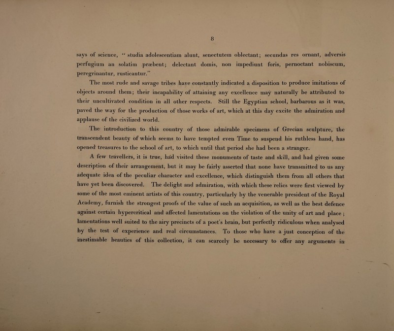 says of science, “ studia adolescentiam alunt, senectutein oblectant; secundas res ornant, adversis perfugium an solatim pragbent; delectant domis, non impediunt foris, pernoctant nobiscum, peregrinantur, rusticantur.’’ The most rude and savage tribes have constantly indicated a disposition to produce imitations of objects around them; their incapability of attaining any excellence may naturally be attributed to their uncultivated condition in all other respects. Still the Egyptian school, barbarous as it was, paved the way for the production of those works of art, which at this day excite the admiration and applause of the civilized world. The introduction to this country of those admirable specimens of Grecian sculpture, the transcendent beauty of which seems to have tempted even Time to suspend his ruthless hand, has opened treasures to the school of art, to which until that period she had been a stranger. A few travellers, it is true, had visited these monuments of taste and skill, and had given some description of their arrangement, but it may be fairly asserted that none have transmitted to us any adequate idea of the peculiar character and excellence, which distinguish them from all others that have yet been discovered. The delight and admiration, with which these relics were first viewed by some of the most eminent artists of this country, particularly by the venerable president of the Royal Academy, furnish the strongest proofs of the value of such an acquisition, as well as the best defence against certain hypercritical and affected lamentations on the violation of the unity of art and place ; lamentations well suited to the airy precincts of a poet’s brain, but perfectly ridiculous when analysed by the test of experience and real circumstances. To those who have a just conception of the inestimable beauties of this collection, it can scarcely be necessary to offer any arguments in