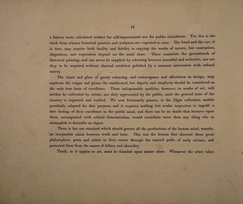 a barren waste calculated neither for self-improvement, nor for public elucidation. Yet this is the stock from whence historical painters and sculptors are expected to arise. The hand and the eye, it is true, may acquire both facility and fidelity in copying the works of nature, but conception, disposition, and expression depend on the mind alone. These constitute the groundwork of historical painting, and can never be supplied by colouring however beautiful and seductive, nor are they to be acquired without classical erudition polished by a constant intercourse with refined society. The tinsel and glare of gaudy colouring, and extravagance and affectation in design, may captivate the vulgar and please the uninformed, but dignity and simplicity should be considered as the only true basis of excellence. These indispensable qualities, however, in works of art, will neither be cultivated by artists, nor duly appreciated by the public, until the general taste of the country is improved and exalted. We now fortunately possess, in the Elgin collection, models peculiarly adapted for that purpose, and it requires nothing but ocular inspection to ingraft a true feeling of their excellence in the public mind, and there can be no doubt that lectures upon them, accompanied with critical demonstration, would contribute more than any thing else to accomplish so desirable an object. There is but one standard which should govern all the productions of the human mind, namely, an inseparable union between truth and taste. This was the beacon that directed those great philosophers, poets and artists in their course through the untried paths of early science, and protected them from the snares of fallacy and absurdity. Truth, as it applies to art, must be founded upon nature alone. Whenever the artist takes