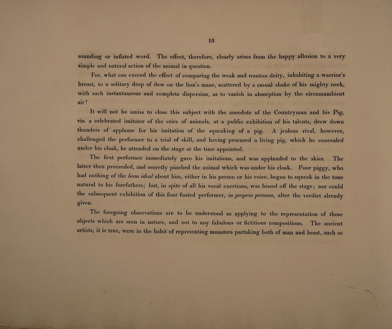sounding or inflated word. The effect, therefore, clearly arises from the happy allusion to a very simple and natural action of the animal in question. For, what can exceed the effect of comparing the weak and wanton deity, inhabiting a warrior’s breast, to a solitary drop of dew on the lion’s mane, scattered by a casual shake of his mighty neck, with such instantaneous and complete dispersion, as to vanish in absorption by the circumambient air ? It will not be amiss to close this subject with the anecdote of the Countryman and his Pig, viz. a celebrated imitator of the cries of animals, at a public exhibition of his talents, drew down thunders of applause for his imitation of the squeaking of a pig. A jealous rival, however, challenged the performer to a trial of skill, and having procured a living pig, which he concealed under his cloak, he attended on the stage at the time appointed. The first performer immediately gave his imitations, and was applauded to the skies. The latter then proceeded, and secretly pinched the animal which was under his cloak. Poor piggy, who had nothing of the beau ideal about him, either in his person or his voice, began to squeak in the tone natural to his forefathers; but, in spite of all his vocal exertions, was hissed off the stage; nor could the subsequent exhibition of this four footed performer, in propria persona, alter the verdict already given. The foregoing observations are to be understood as applying to the representation of those objects which are seen in nature, and not to any fabulous or fictitious compositions. The ancient • • • artists, it is true, were in the habit of representing monsters partaking both of man and beast, such as