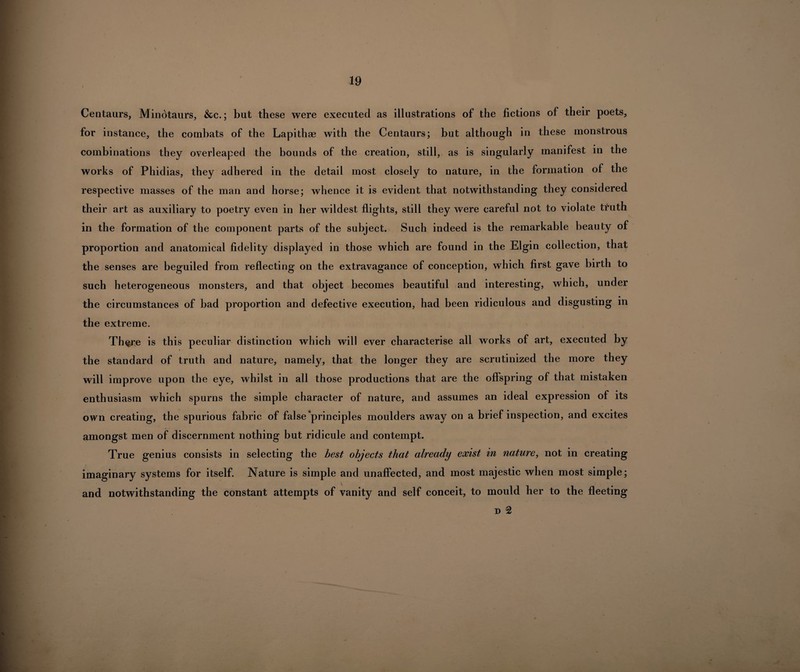 Centaurs, Minotaurs, &c.; but these were executed as illustrations of the fictions of their poets, for instance, the combats of the Lapithae with the Centaurs; but although in these monstrous combinations they overleaped the bounds of the creation, still, as is singularly manifest in the works of Phidias, they adhered in the detail most closely to nature, in the formation of the respective masses of the man and horse; whence it is evident that notwithstanding they considered their art as auxiliary to poetry even in her wildest flights, still they were careful not to violate truth in the formation of the component parts of the subject. Such indeed is the remarkable beauty of proportion and anatomical fidelity displayed in those which are found in the Elgin collection, that the senses are beguiled from reflecting on the extravagance of conception, which first gave birth to such heterogeneous monsters, and that object becomes beautiful and interesting, which, under the circumstances of bad proportion and defective execution, had been ridiculous and disgusting in the extreme. Th^re is this peculiar distinction which will ever characterise all works of art, executed by the standard of truth and nature, namely, that the longer they are scrutinized the more they will improve upon the eye, whilst in all those productions that are the offspring of that mistaken enthusiasm which spurns the simple character of nature, and assumes an ideal expression of its own creating, the spurious fabric of false‘principles moulders away on a brief inspection, and excites amongst men of discernment nothing but ridicule and contempt. True genius consists in selecting the best objects that already exist in nature, not in creating imaginary systems for itself. Nature is simple and unaffected, and most majestic when most simple; and notwithstanding the constant attempts of vanity and self conceit, to mould her to the fleeting d 2