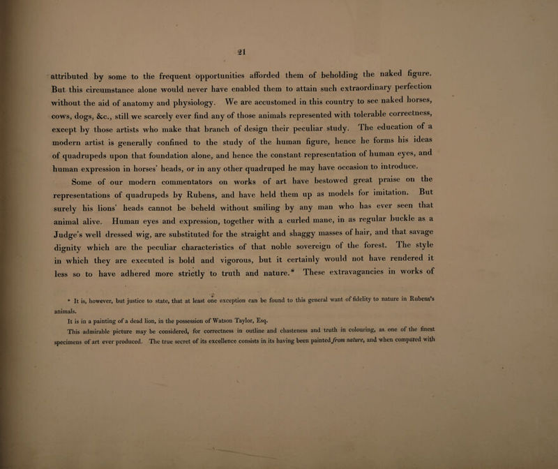 attributed by some to the frequent opportunities afforded them of beholding the naked figure. But this circumstance alone would never have enabled them to attain such extraordinary perfection without the aid of anatomy and physiology. We are accustomed in this country to see naked horses, cows, dogs, &c., still we scarcely ever find any of those animals represented with tolerable correctness, except by those artists who make that branch of design their peculiar study. The education of a modern artist is generally confined to the study of the human figure, hence he forms his ideas of quadrupeds upon that foundation alone, and hence the constant representation of human eyes, and human expression in horses’ heads, or in any other quadruped he may have occasion to introduce. Some of our modern commentators on works of art have bestowed great praise on the representations of quadrupeds by Rubens, and have held them up as models for imitation. But surely his lions’ heads cannot be beheld without smiling by any man who has ever seen that animal alive. Human eyes and expression, together with a curled mane, in as regular buckle as a Judge’s well dressed wig, are substituted for the straight and shaggy masses of hair, and that savage dignity which are the peculiar characteristics of that noble sovereign of the forest. The style in which they are executed is bold and vigorous, but it certainly would not have rendered it less so to have adhered more strictly to truth and nature.* These extravagancies in works of i • A * It is, however, but justice to state, that at least one exception can be found to this general want of fidelity to nature in Rubens s animals. It is in a painting of a dead lion, in the possession of Watson Taylor, Esq. This admirable picture may be considered, for correctness in outline and chasteness and truth in colouring, as one of the finest specimens of art ever produced. The true secret of its excellence consists in its having been painted^/rowz nature, and when compated with