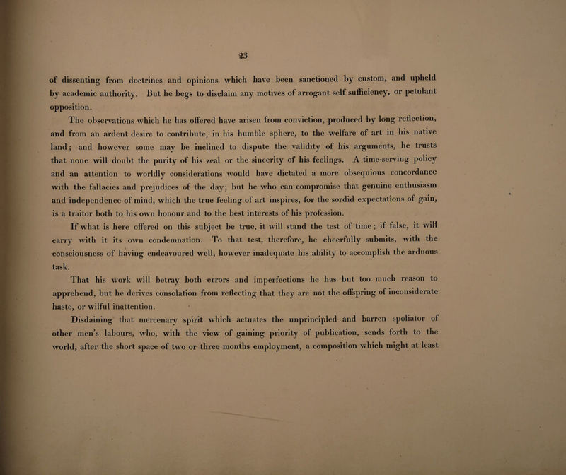 of dissenting from doctrines and opinions which have been sanctioned by custom, and upheld by academic authority. But he begs to disclaim any motives of arrogant self sufficiency, or petulant opposition. The observations which he has offered have arisen from conviction, produced by long reflection, and from an ardent desire to contribute, in his humble sphere, to the welfare of art in his native land; and however some may be inclined to dispute the validity of his arguments, he trusts that none will doubt the purity of his zeal or the sincerity of his feelings. A time-serving policy and an attention to worldly considerations would have dictated a more obsequious concordance with the fallacies and prejudices of the day; but he who can compromise that genuine enthusiasm and independence of mind, which the true feeling of art inspires, for the sordid expectations of gain, is a traitor both to his own honour and to the best interests of his profession. If what is here offered on this subject be true, it will stand the test of time; if false, it will carry with it its own condemnation. To that test, therefore, he cheerfully submits, with the consciousness of having endeavoured well, however inadequate his ability to accomplish the arduous task. That his work will betray both errors and imperfections he has but too much reason to apprehend, but he derives consolation from reflecting that they are not the offspring of inconsiderate haste, or wilful inattention. Disdaining that mercenary spirit which actuates the unprincipled and barren spoliator of other men’s labours, who, with the view of gaining priority of publication, sends forth to the world, after the short space of two or three months employment, a composition which might at least