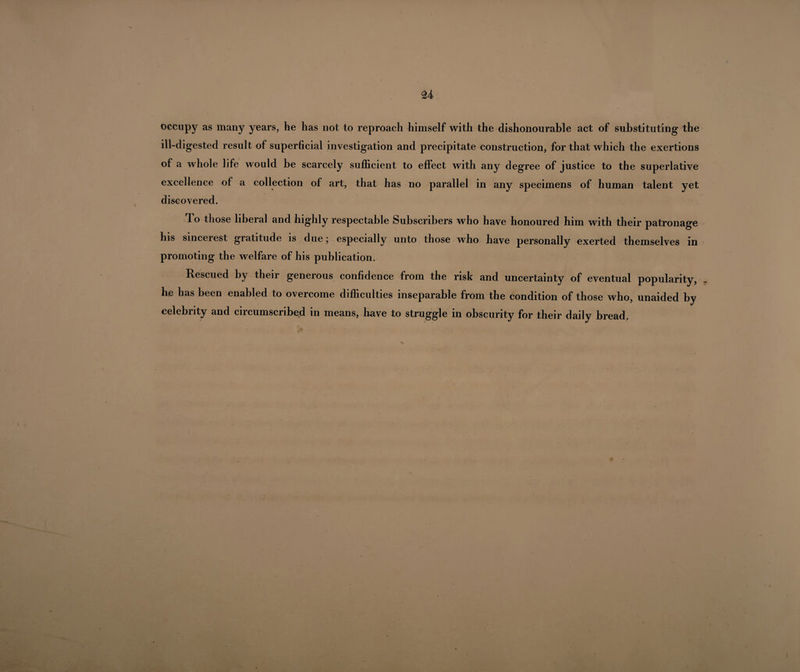 occupy as many years, he has not to reproach himself with the dishonourable act of substituting the ill-digested result of superficial investigation and precipitate construction, for that which the exertions of a whole life would be scarcely sufficient to effect with any degree of justice to the superlative excellence of a collection of art, that has no parallel in any specimens of human talent yet discovered. To those liberal and highly respectable Subscribers who have honoured him with their patronage his sincerest gratitude is due; especially unto those who have personally exerted themselves in promoting the welfare of his publication. Rescued by their generous confidence from the risk and uncertainty of eventual popularity, he has been enabled to overcome difficulties inseparable from the condition of those who, unaided by celebrity and circumscribed in means, have to struggle in obscurity for their daily bread.