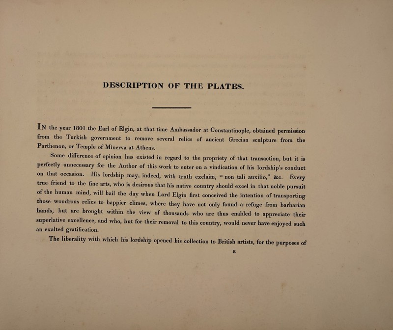 DESCRIPTION OF THE PLATES. IN the year 1801 the Earl of Elgin, at that time Ambassador at Constantinople, obtained permission from the Turkish government to remove several relics of ancient Grecian sculpture from the Parthenon, or Temple of Minerva at Athens. Some difference of opinion has existed in regard to the propriety of that transaction, but it is perfectly unnecessary for the Author of this work to enter on a vindication of his lordship’s conduct on that occasion. His lordship may, indeed, with truth exclaim, “ non tali auxilio,” &c. Every true friend to the fine arts, who is desirous that his native country should excel in that noble pursuit of the human mind, will hail the day when Lord Elgin first conceived the intention of transporting those wondrous relics to happier climes, where they have not only found a refuge from barbarian hands, but are brought within the view of thousands who are thus enabled to appreciate their superlative excellence, and who, but for their removal to this country, would never have enjoyed such an exalted gratification. The liberality with which his lordship opened his collection to British artists, for the purposes of