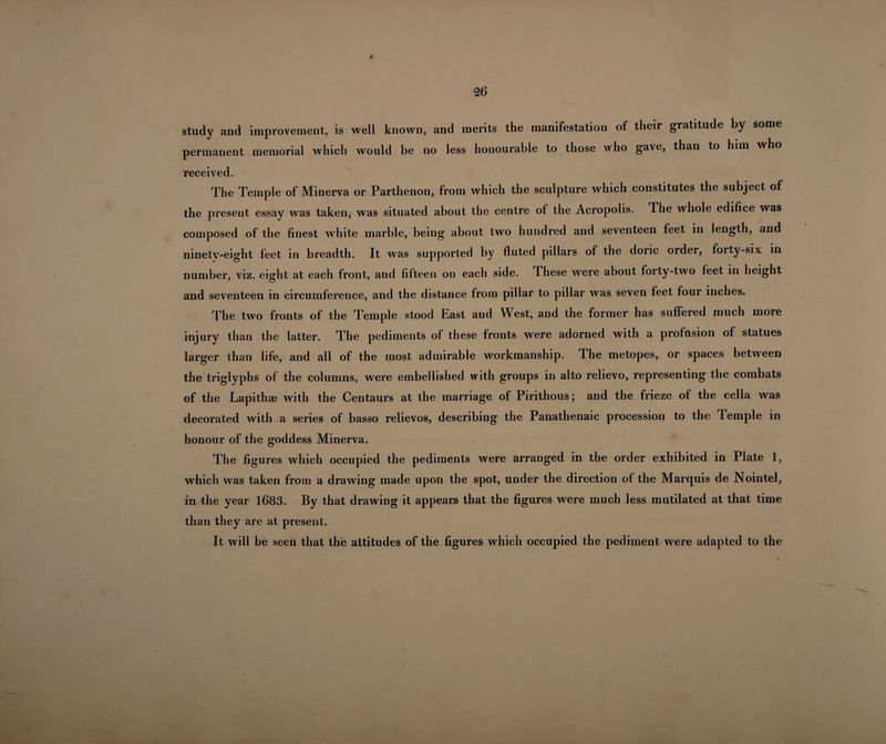 study and improvement, is well known, and merits the manifestation of their gratitude by some permanent memorial which would be no less honourable to those who gave, than to him who received. The Temple of Minerva or Parthenon, from which the sculpture which constitutes the subject of the present essay was taken, was situated about the centre of the Acropolis. The whole edifice was composed of the finest white marble, being about two hundred and seventeen feet in length, and ninety-eight feet in breadth. It was supported by fluted pillars of the doric order, forty-six in number, viz. eig ht at each front, and fifteen on each side. These were about forty-two feet in height and seventeen in circumference, and the distance from pillar to pillar was seven feet four inches. The two fronts of the Temple stood Bast and West, and the former has suffered much more injury than the latter. The pediments of these fronts were adorned with a profusion of statues larger than life, and all of the most admirable workmanship. The metopes, or spaces between the triglyphs of the columns, were embellished with groups in alto relievo, representing the combats of the Lapithae with the Centaurs at the marriage of Pirithous; and the frieze of the cella was decorated with a series of basso relievos, describing the Panathenaic procession to the Temple in honour of the goddess Minerva. The figures which occupied the pediments were arranged in the order exhibited in Plate 1, which was taken from a drawing made upon the spot, under the direction of the Marquis de Nointel, in the year 1683. By that drawing it appears that the figures were much less mutilated at that time than they are at present. It will be seen that the attitudes of the figures which occupied the pediment were adapted to the