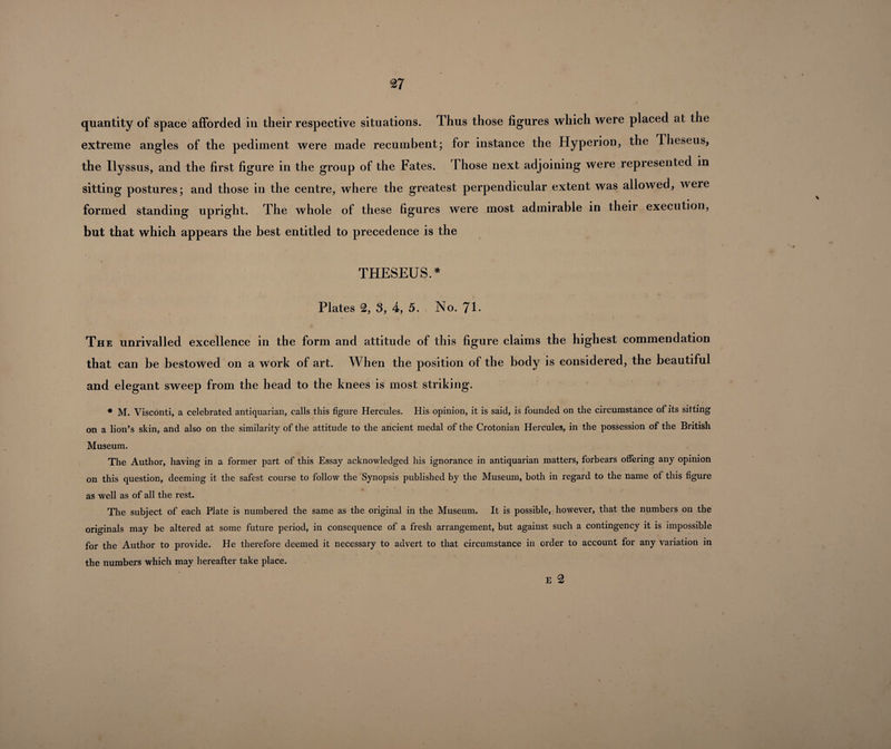 quantity of space afforded in their respective situations. Thus those figures which were placed at the extreme angles of the pediment were made recumbent; for instance the Hyperion, the Theseus, the Ilyssus, and the first figure in the group of the Fates. Those next adjoining were represented in sitting postures; and those in the centre, where the greatest perpendicular extent was allowed, were formed standing upright. The whole of these figures were most admirable in their execution, but that which appears the best entitled to precedence is the THESEUS.* Plates 2, 3, 4, 5. No. 71- The unrivalled excellence in the form and attitude of this figure claims the highest commendation that can be bestowed on a work of art. When the position of the body is considered, the beautiful and elegant sweep from the bead to the knees is most striking. * M. Visconti, a celebrated antiquarian, calls this figure Hercules. His opinion, it is said, is founded on the circumstance of its sitting on a lion’s skin, and also on the similarity of the attitude to the ancient medal of the Crotonian Hercules, in the possession of the British Museum. The Author, having in a former part of this Essay acknowledged his ignorance in antiquarian matters, forbears offering any opinion on this question, deeming it the safest course to follow the Synopsis published by the Museum, both in regard to the name of this figure as well as of all the rest. The subject of each Plate is numbered the same as the original in the Museum. It is possible, however, that the numbers on the originals may be altered at some future period, in consequence of a fresh arrangement, but against such a contingency it is impossible for the Author to provide. He therefore deemed it necessary to advert to that circumstance in order to account for any variation in the numbers which may hereafter take place. E 2