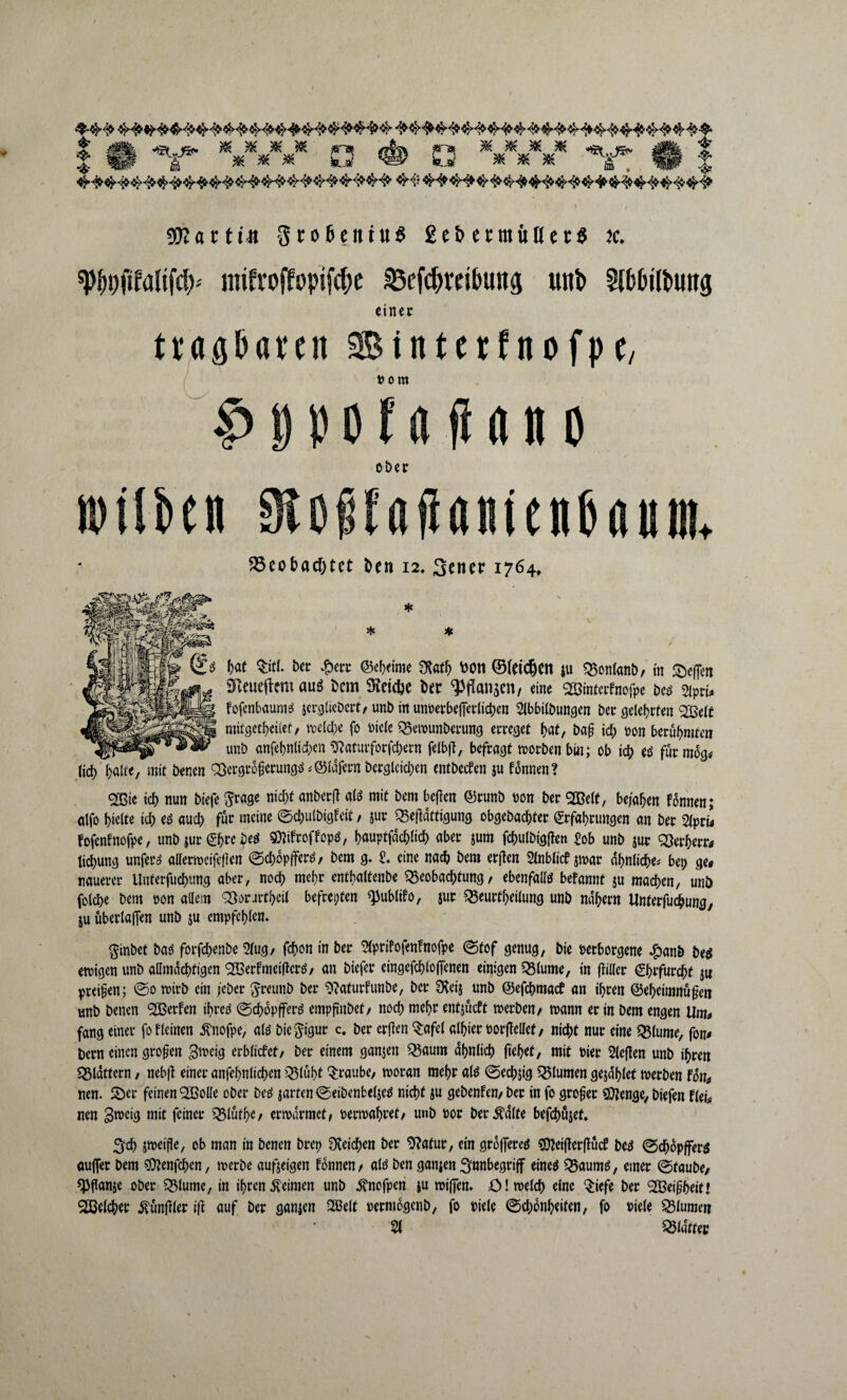 ^ 11 ^V3^ ^ 3^ ^ C 3 W> Z 3 ^ ^ ^ üü ■$• * •» #V * ' i 50? fl c 11« 3rot>eittu$ £e& er muß et« jc. spf)Dftfalifd>' mifroffvpifcbe äScfchmbuitg unb 5ib&ilbtmg einet tragbaren Sinterfitofpc, I i ■ vom C>0pofaflano ober iptlben 9t d f f a fi a ui e n P jui e. S3eobacf)tet t>en 12. 3encr 1764, '$iß£^ * Jj, # hat $itl. ber £ert ©ebeime 3tath tootl ©(eidjett ju Bonlanb, in Reffen STveueftmt auö bem Reiche ber Wanken, «ine Söinterfnofpe Deo 2ipri* fofenbaums jcrgliebcrt, unb in unverbefierlichen 5lbbilbungen bet gelehrten 2$elt mitgetheüet, welche fo viele Bemunberung erreget hat, baf ich von berühmten unb anfehnlichcn ^aturforfchern felbff, befragt morbenbin; ob ich ed furmog# lief) halte, mit benen 'Bergrodcrungä <@lafetn Dergleichen entbeefen ju fonnen? <2ßie ich nun btefe $rage nicht nnberd a(ä mit öem W«« ®™nb Mn ber 2Belt, bejahen fünnen; atfo hielte ich ed auch für meine ©chulbigfeit / jut Betfdttigung obgebachter Erfahrungen an ber 2lpri* fofenfnofpe, unb jurEhrebeä Sttifroffopö, hauptfdchlich aber jum fchulbigjtcn £ob unb jut Berberr* tichung unfern allermeifeden ©chopffers, bem g. t eine nach bem erjfen 2tablicf jn>ar ähnliche* bei) ge* rauerer Unferfuchung aber, noch mehr entbaltenbe Beobachtung, ebenfalls befannf ju machen, unb folche bem von adern ‘Bsrartbeil befreiten ^ublifo, jur Beurteilung unb nähern Unterfuc&ung, ju überladen unb ju empfehlen. $inbet bas forfchenbe 2lug, fchon in ber ^prifofenfnofpe ©tof genug, bie verborgene £anb be$ ernigen unb allmächtigen <2öerfmet|lcrö, an biefer eingefchlofienen einigen Blume, in ffiller Ehrfurcht ju preisen; ©o roirb ein jebet ftreunb ber 9?aturfunbe, ber SXeij unb ©efehmaef an ihren @ebeimnü§en unb benen SBerfen ifjrcd ©chopfferd empfinbet, noch mehr entjücft merben, mann er in Dem engen Um* fang einer fo fleinen 5vnofpe, atö bie^igur c. ber erden Qrafel albtet ©orffellef, nicht nur eine Blume, fon* bem einen großen gmeig erblicfct, ber einem ganjen Baum ähnlich fielet, mit vier Sieden unb ihren Blattern, nebff einer anfebnlichen Blüht Traube, moran mehr als ©echjig Blumen gejablet merben fon* nen. 5öer feinen <2ßode ober Deö jarfen©eibenbelje$ nicht ju gebenfen,ber in fo großer Sttenge, Diefen flei* nen 3n>cig mit feiner Blüthe, ermdrmet, vermähret, unb vor bereite befchüjef. 3t jmeifle, ob man in Denen brep Reichen ber Stfatur, ein groflercä SOJeiderdücf betf ©chüpffers aujfer bem Sftenfchcn, merbe aufjeigen fonnen, alö Den ganjen ^nnbegriff eineä Baumd, einer ©taube, «Pflanje ober Blume, in ihren keimen unb ^nofpen ju mijfen. =0 Imelch eine $iefe ber 2Beif?beit» ^Beicher Zündler ifl auf ber ganjen SBelt vermogenb, fo viele ©chonheiten, fo viele Blumen 51 Blatter