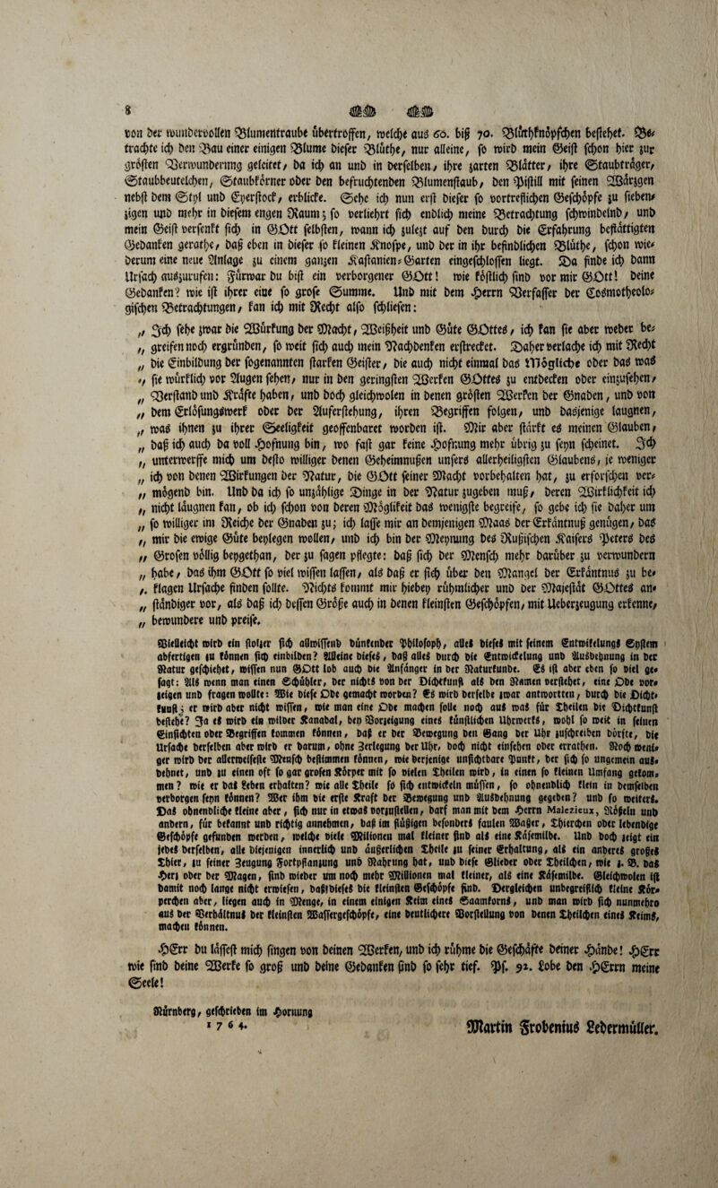 ton ber wimbetvollen Blumentraube uberfroffcn, welche aut 60. biji 70. Blut^nopfcben bejH*t- fruchte ich ben Bau einer einigen Blume biefer Blütbe, nur alleine, fo wirb mein ©eilt febon hier $up großen QSerwunbenmg geleitet, ba td> an unb in Derfelben, ihre jarten Klafter, ihre ©taubtrdger, ©faubbcutelcben, ©faubferner ober ben befruebtenben Blumenjtaub, ben Will mit feinen S&dtjgen nebj? bem ©tpl unb (Sperftocf, erbliche. ©ehe icb nun er|t biefer fo vorfreflicben ©efebopfe $u fteben* jigen unb mehr in biefem engen 3?aum t, fo verlieft ficb cnblicb meine Betrachtung fcbwinbelnb, unb mein ©ei|t verfenft ficb in ©Ott fclbften, roann icb sulejt auf ben bureb bie Erfahrung betätigten OJebanhen geratbe, ba§ eben in biefer fo hieinen ^nofpe, unb ber in ibr befmblicben Q31utf>e, febon wie# herum eine neue Anlage $u einem ganjen aftanien? ©arten eingcfcbloffen liegt. Sba finbe icb bann tlrfacb «ug$urufen: Jurmar bu bift ein verborgener ©Ott! wie föjtlid) finb vormir©ött! beine ©ebanfen? wie ift if>rcr eine fo grofe ©umme. Unb mit bem #errn SSerfajfer ber Cogmotbeolo* gifeben Betrachtungen, fan ich mit SXecbt alfo fcbliefen: ,, 3:cb feb« Jtvar bie SBurfung ber SOtacbt, ^Beißbeit unb ©ute ©£>tteg, ich fan fte aber weber be* „ greifen noch ergrunben, fo weit (ich auch mein ^aebbenfen erbrechet. 2>aber verlache ich mit fKed>t „ bie (ginbilbung ber fogenannten jtarfen ©eij?er, bie auch nicht einmal bag illoglicbe ober bag wag *, fie murflieb vor 5lugen feben, nur in ben geringfhen 2öerhen ©£>ffeg ju entbechen ober em&ufeben, „ 93er(?anb unb grafte haben, unb boeb glcicbwolen in benen gröjten 2BerPcn ber ©naben, unb von „ bem (Srlofunggwetf ober ber Sluferfhebung, ihren Begriffen folgen, unb bagjenige laugnen, ,, tva^ ihnen ju ihrer ©eeligfeif geoffenbaret worben ift. 9)?ir aber fhnrft eg meinen ©lauben, „ baft ich auch ba voll #ofnung bin, wo faft gar feine £ofr,ung mehr übrig ju fcpn febeinet. 3# f, unterwerfe mich um beffo williger benen ©cbeimnuften unferg allerbeiligftcn ©laubeng, je weniger „ teb von benen 2Birfungen ber Statur, bie ©Ott feiner stacht Vorbehalten hat, ju erforfd;en ver* „ m6genb bin. Unbba ich fo unzählige 2)inge in ber $?atur jugeben mu£, beren <2Birfliebfeit ich ,, nicht laugnen fan, ob id; febon von beren Sttoglifeit bag wenigfte begreife, fo gebe ich fie baher um „ fo williger im Reiche ber ©naben ju; ich taffe mir an bemjenigen $?aag ber Öttfantnuft genügen, bag „ mir bie ewige ©ute besiegen wollen, unb ich bin ber ®?epnung beg CRujjifcben ftaiferg ^eferg beg „ ©rofen völlig bepgethan, berju fagen pflegte: ba§ ficb ber $?enfd; mehr baruber ju vermunbertt „ habe, bag ihm ©Ott fo viel wijfen lajfen, atg baf? er fteb über ben Mangel ber (Erhdntnug ju be« ,. flagen Urfacbe ftnben follte. $?id;tg fommt mir hiebei; rühmlicher unb Der SOtajeftdt ©ötteg an« „ ftdnbiger vor, alg ba§ id; befTen ©rofje auch in benen fleinffen ©efebdpfen, mit Ueberjeugung erfenne, „ bewunbere unb preife* SBUQcicht wirb ein floiicr ficb aHmifilmb bünrinbtr ^pilofopp, alles bitftS mit feinem SntwifdungS ©pflem abfertfgtn iu fönnen fub einbtlben? Slfleine biefeg, bagalieä bureb bie ^ntmictelung unb ^u^bebnung in ber 9tatur gefepiepet, tsijTen nun ®Dtt lob auch bie Anfänger in ber Siaturtunbe. ©I »ft aber eben fo viel ge* fagt; 2US trenn man einen ©cbäbler» ber nichts von ber Dicbtfunfl als ben tarnen oerliebet, eint Obe vor# (eigen unb fragen trollte 2Bie bitfe Dbe gemacht toorben? SS toirb berfelbe noar antioortten, Durch bie Dicht« findj er »irb abtr nicht toiffen, toie man eine £>Dt machen folle noch aus toaS für tbeilen bie Dichtfun(l be|iel)t? 3a el totrb ein toilber Äanabal, ben 33orjeigung eines tüntiligien UbnoerfS, toobl fo toeit in feinen Sinfichten ober Gegriffen tommen fünnen, baß er ber 33etoegung ben (Sang ber Upr )Ufd)reiben Durfte, btc Urfacbe berftlben abtrmirb er harum, ohne Verlegung berUbr, boch nicht einfeben ober erratben. Siocbaeni» ger toirb ber allenoeifejic ^enfeb befUmmcn fönnen, toie Derjenige unjicbtbare ^unft, ber ficb fo ungemein aus* bebnet, unb tu einen oft fo gar grofen Körper mit fo vielen Xbeiien totrb, in einen fo tleinen Umfang getont* men? toie er bal Heben erhalten? roie alle Sbeile fo fuh enttotcfeln muffen, fo obncnblich tlein in bcmfeiben verborgen fepn tonnen? 2Ber ibm bie erfie Straft ber iSemegung unb äiuSbebnung gegeben? unb fo tveitcrS. DaS obnenbli^e Meine aber, ficb nur in etaaS voriulleUen, Darf man mit bem -Oerrn Maiezieux, Stößeln unb anbern, für befannt unb richtig annebmen, baß im püßigen bcfonberS faulen 2Ba§er, Xpiercben ober lebtnbige ©efeböpfe gefunben werben, welche viele ^ilioneu mal fleiner finb als eine Jtdfemilbe. Unb Doch leigt ein jebeS Derfelben, alle Diejenigen innerlich unb dugerlichen Xbeile iu feiner Srbaltung, all ein anbereS großes Xbiet, iu feiner Beugung Sortpftaniung unb Nahrung bat, unb biefc ©lieber ober Xbetlchen, wie j. 95. Das J5>eri ober ber ^Kagtn, finb wiebtr um noch mebc Millionen mal Meiner, als eine Ädfemilbe. ©leichwolen i(l Damit noch lauge nicht trwitfen, baßlbiefeS bie Meinfttn ©tfhdpfe finb. Dergleichen unbegreiflich Meine Äör» pereben aber, liegen auch in 3Renge, in einem einigen Keim eines ©aatnfornS, unb man wirb fith nunmebro aus ber Sßerbdltnul ber Meinjien SBaffergefchöpfe, eine Deutlichere SBorilellung von benen Xbtilchen eine! Keims, machen tonnen. #©* bu laffcjt mich finden von beinen Sßcrfcn, unb icb rühme bie ©efcbofii« beiner ^)dnbe! ^)grc wie finb beine 2Berfe fo grof? unb beine ©ebanfen finb fo febr tief. ^5f. 91. £obe ben ^^rrn meine ©eele! Nürnberg, gefchritbtn im Hornung 176 4. SSRartin Srobeniu^ ße^ermulfer.