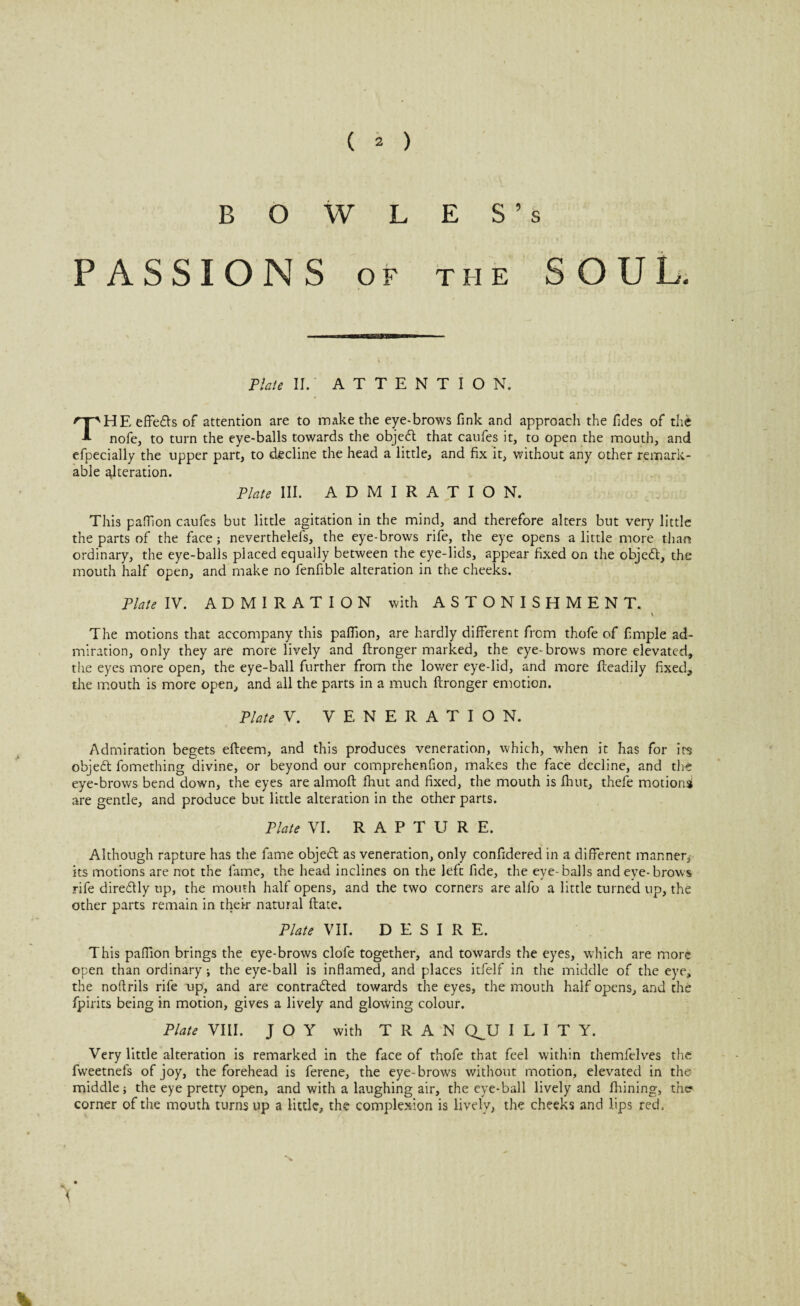 BOWLES’s PASSIONS OF THE SOUL. Plate II. ATTENTION. THE effedls of attention are to make the eye-brows fink and approach the fides of the nofe, to turn the eye-balls towards the objedt that caufes it, to open the mouth, and efpecially the upper part, to decline the head a little, and fix it, without any other remark¬ able alteration. Plate III. ADMIRATION. This pafllon caufes but little agitation in the mind, and therefore alters but very little the parts of the face* neverthelefs, the eye-brows rife, the eye opens a little more than ordinary, the eye-balls placed equally between the eye-lids, appear fixed on the objedt, the mouth half open, and make no fenfible alteration in the cheeks. Plate IV. ADMIRATION with ASTONISHMENT. v The motions that accompany this pafllon, are hardly different from thofe of Ample ad¬ miration, only they are more lively and ftronger marked, the eye-brows more elevated, the eyes more open, the eye-ball further from the lower eye-lid, and more Readily fixed, the mouth is more open, and all the parts in a much ftronger emotion. Plate V. VENERATION. Admiration begets efteem, and this produces veneration, which, when it has for its objedt fomething divine, or beyond our comprehenfion, makes the face decline, and die eye-brows bend down, the eyes are almoft fhut and fixed, the mouth is fhut, thefe motional are gentle, and produce but little alteration in the other parts. Plate VI. RAPTURE. Although rapture has the fame objedt as veneration, only confidered in a different manner* its motions are not the lame, the head inclines on the left fide, the eye-balls and eye-brows rife diredtly up, the mouth half opens, and the two corners are alfo a little turned up, the other parts remain in their natural ftate. Plate VII. DESIRE. This pafllon brings the eye-brows clofe together, and towards the eyes, which are more open than ordinary* the eye-ball is inflamed, and places itfelf in the middle of the eye, the noftrils rife up, and are contradted towards the eyes, the mouth half opens, and the fpirits being in motion, gives a lively and glowing colour. Plate VIII. JOY with TRAN QJJ I L I T Y. Very little alteration is remarked in the face of thofe that feel within themfelves the fweetnefs of joy, the forehead is ferene, the eye-browrs without motion, elevated in the middle* the eye pretty open, and with a laughing air, the eye-ball lively and fhining, the? corner of the mouth turns up a little, the complexion is lively, the cheeks and lips red.