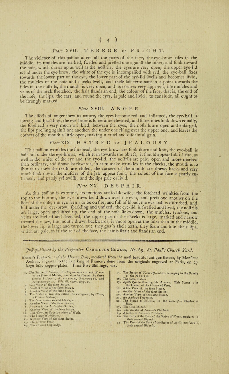 Plate XVII. TERROR or FRIGHT. The violence of this paflion alters all the parts of the face, the eye-brow rifes in the middle, its mufcles are marked, fwelled and preffed one 2gainft the other, and funk toward the nofe, which draws up as well as the noflriis, the eyes are very open, the upper eye-lid is hid under the eye-brow, the white of the eye is incompafied with red, the eye-ball fixes towards the lower part of the. eye, the lower part of the eye-lid fwells and becomes livid, the mufcles of the nofe and cheeks (well, and thefe lad terminate in a point towards the fides of the noflriis, the mouth is very open, and its corners very apparent, the mufcles and veins of the neck flretchcd, the hair (lands an end, the colour of the face, that is, the end of the nofe, the lips, the ears, and round the eyes, is pale and lividi to conclude, all ought to be llrongly marked. Plate XVIII. ANGER. The effects of anger (liew its nature, the eyes become red and inflamed, the eye-ball is flaring and lparkling, the eye-brow is fometimes elevated, and fometimes funk down equally, the forehead is very much wrinkled, between the eyes, the noflriis are open and enlarged, the lips prefling againfl one another, the under one rifing over the upper one, and leaves the corners of the mouth a little open, making a cruel and difdainful grin. Plate XIX. HATRED or JEALOUSY. This paflion wrinkles the forehead, the eye brows are funk down and knit, the eye-ball k half hid under the eye-brows, which turn towards the objedl, it fhould appear full of fire, as well as the white of tile eye and the eye-lid, the noflriis are pale, open and more marked than ordinary, and drawn backwards, fo as to make wrinkles in the cheeks, the rfiouth is i© fhiit as to fhew the teeth are clofed, the corners of the mouth are drawn back, and very much funk down, the mufcles of the jaw appear funk, the colour of the face is partly en- flamed, and partly yellowifh, and the lips pale or livid. Plate XX. DESPAIR. As this paflion is extreme, its motions are fo likewife; the forehead wrinkles from the top to the bottom, the eye-brows bend down over the eyes, and prefs one another on the Tides of the nofe, the eye feems to be on fire, and full of blood, the eye-ball is diflurbed, and hid under the eye-brow, fparkling and unfixed, the eye-lid is fwelled and livid, the noflriis ate large, opCn and lifted up, the end of the nofe finks down, the mufcles, tendons, and veins are fwelled and flretched, the upper part of the cheeks is large, marked and narrow toward the jaw, the mouth drawn backwards, is more open at the fides than in the middle, the lower lip is large and turned out, they gnalh their teeth, they foam and bite their lips, which are pale, as is the reft of the face, the hair is (trait and (lands an end. JuJl publij bed by the Proprietor Carington Bowles, No. 69, St. Paul's Church Yard. Bowles's Proportions of the Human Body, meafured from the moft beautiful antique flatues, by Monfieur Audran, engraver to the late king of France; done from the originals engraved at Paris, on 27 large folio copper-plates. Price Five Shillings, viz. 1. The Statue of Laocoon; this Figure was cut out of one entire Piece of Marble, and done in Concert by three famous Sculptors, Agesander, Polydorus, and A j hi nouorus. Piin. lib. xxxvi, chap. v. 2. Side View of the Came Statue. 3. Another View of the fame Statue. 4. Another View of the fame Statue. 5. The Statue of Hercules, called the Farnejlan ; by Glicon, a Grecian Statuary. 6. The fame Statue viewed tideways. 7. Another View of the fame Statue. 8. Pyramus nr the Ludevijtan Garden. 9. Another View of the fame Statue. jo. The Firm, an Egyptian piece of Woik, 11. The Statue of Antinous. 12, Another View of the fame Statu:, 13. The Grecian Peace. 14, The Grecian Sbepl irdefs. 15. The Statue of Venus Aphrodites, belonging to the Family of the Medicjs. 16. The fame Statue. 17. Apollo Pytkhts /hooting his Arrows. This Statue is fa the Garden of the Vatican of Rome. 18. A fide View of the fame Statue. 19. Another View of the fame Statue. 26. Another View of the fame Statue. 21. An Antique Fragment. 22. The Statue of Mirmiilo in the Ludovijiatt Carden at Rome. 23. The fame Statue. 24. The Greater of Laocom s Children. 2 1,. Another of Laocoon s Children. 26. The Parts of the Face of the Statue of Venus, mdafured In their natural Bignefs. 27. The Parts of the Face of the Statue of Apollo, meafured ic. their natura1 11 Bignefs.