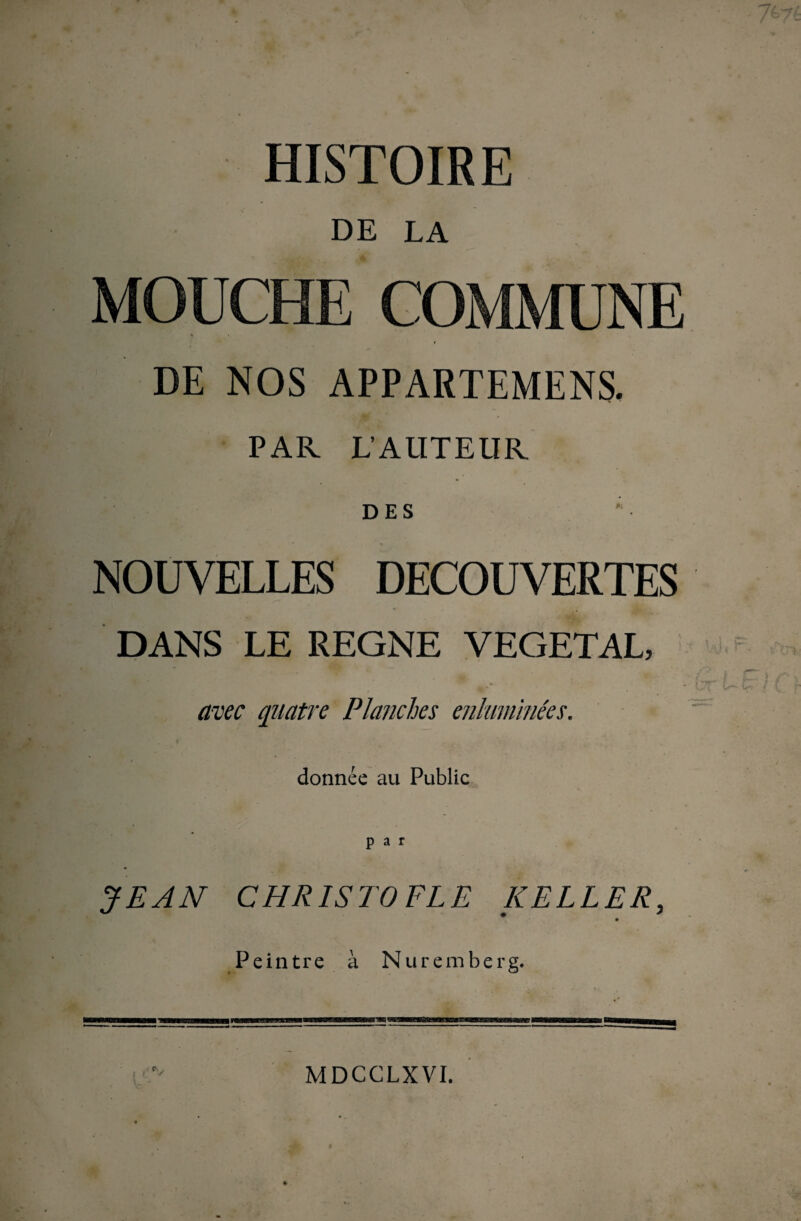 . • . . ; . . ■■ •: 767é HISTOIRE DE LA MOUCHE COMMUNE DE NOS APPARTEMENS. PAR L’AUTEUR DES  • NOUVELLES DECOUVERTES DANS LE REGNE VEGETAL, ▼ ‘ * • / ’’ | C } -, , *■* ■ lyf*. v*— Çt / U f quatre Planches enluminées. donnée au Public JEAN CHRISTOFLE KELLER, Peintre à Nuremberg. r> ✓ MDCCLXVI.