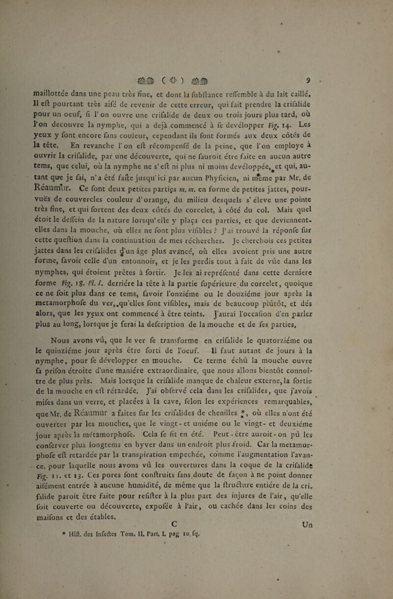 maillottée dans une peau très fine, et dont la fubftance reflfemble à du lait caillé» 11 eft pourtant très aifé de revenir de cette erreur, qui fait prendre la crifalide pour un oeuf, fi 1’ on ouvre une crifalide de deux ou trois jours plus tard, où l’on découvre la nymphe, qui a déjà commencé à fe développer Fig. 14. Les yeux y font encore fans couleur, cependant ils font formés aux deux côtés de la tête. En revanche l’on eft récompenfé de la peine, que l’on employé à ouvrir la crifalide, par une découverte, qui ne fauroit être faite en aucun autre tems, que celui, où la nymphe ne s’eft ni plus ni moins devéloppée,^et qui, au¬ tant que je fai, n’a été faite jusqu’ici par aucun Phyficien, ni meme par Mr. de Réaumur. Ce font deux petites parties m. m. en forme de petites jattes, pour¬ vues de couvercles couleur d’orange, du milieu desquels s’élève une pointe très fine, et qui fortent des deux côtés du corcelet, à côté du col. Mais quel etoit le deffein de la nature lorsqu’elle y plaça ces parties, et que deviennent- elles dans la mouche, où elles ne font plus viilbles ? j’ai trouvé la réponfe fur cette queftion dans ia continuation de mes récherches. Je cherchois ces petites jattes dans les crifalides d’un âge plus avancé, où elles avoient pris une autre forme, favoir celle d’un entonnoir, et je les perdis tout à fait de vue dans les nymphes, qui étoient prêtes à fortir. Je les ai repréfenté dans cette dernière forme Fig. i§. l'I.I. derrière la tête à la partie fupérieure du corcelet, quoique ce ne foit plus dans ce tems, favoir l’onzième ou le douzième jour après la metamorphofe du ver,.qu’elles font vifibles, mais de beaucoup plutôt, et dés alors, que les yeux ont commencé à être teints. J’aurai l’occafion d’en parler plus au long, lorsque je ferai la defeription de la mouche et de fes parties. Nous avons vu, que le ver fe transforme en crifalide le quatorzième ou le quinziéme jour après être forti de l’oeuf. 11 faut autant de jours à la nymphe, pour fe développer en mouche. Ce terme échu la mouche ouvre fa prifon étroite d’une manière extraordinaire, que nous allons bientôt connoî- tre de plus près. Mais lorsque la crifalide manque de chaleur externe, la fortie de la mouche en eft retardée. J’ai obfervé cela dans les crifalides, que j’avois • mifes dans un verre, et placées à la cave, félon les expériences remarquables, queMr. de Réaumur a faites fur les crifalides de chenilles *, où elles n’ont été ouvertes par les mouches, que le vingt-et unième ou le vingt - et deuxième jour après la métamorphofe. Cela fe fit en été. Peut-être auroit-on pu les conferver plus longtems en hyver dans un endroit plus-froid. Car la metamor¬ phofe eft retardée par la transpiration empechée, comme l’augmentation l’avan¬ ce, pour laquelle nous avons vu les ouvertures dans la coque de la crifalide Fig. 11. et 13. Ces pores font conflruits fans doute de façon à ne point donner aifément entrée à aucune humidité, de même que la ftnufture entière de la cri. falide paroit être faite pour relifter à la plus part des injures de l’air, qu’elle foit couverte ou découverte, expofée à l’air, ou cachée dans les coins des maifons et des étables. C * Hift. des Infefles Tom, 11. Part, I. pag io.fq. Un