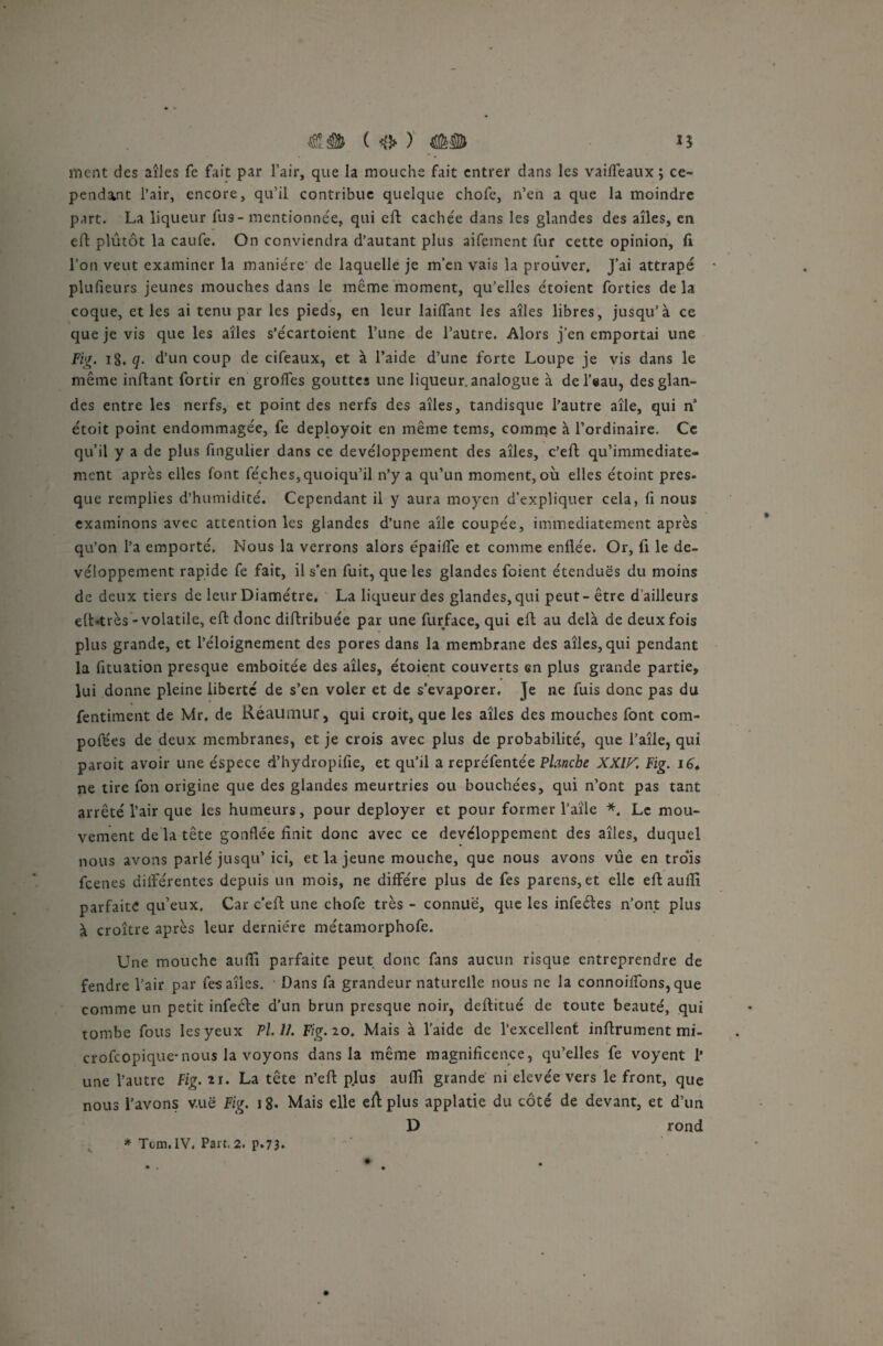 ment des ailes fe fait par l’air, que la mouche fait entrer dans les vaifteaux ; ce¬ pendant l’air, encore, qu’il contribue quelque chofe, n’en a que la moindre part. La liqueur fus-mentionnée, qui eft cachée dans les glandes des ailes, en eft plutôt la caufe. On conviendra d’autant plus aifement fur cette opinion, fi l’on veut examiner la manière de laquelle je m’en vais la prouver» J’ai attrapé • plufieurs jeunes mouches dans le même moment, qu’elles étoient forties de la coque, et les ai tenu par les pieds, en leur laiflant les aîtes libres, jusqu’à ce que je vis que les aîles s’écartoient l’une de l’autre. Alors j’en emportai une Fig. 18. q- d’un coup de cifeaux, et à l’aide d’une forte Loupe je vis dans le même inftant fortir en groffes gouttes une liqueur, analogue à de l’eau, des glan¬ des entre les nerfs, et point des nerfs des aîles, tandisque l’autre aîle, qui n étoit point endommagée, fe deployoit en même tems, comme à l’ordinaire. Ce qu’il y a de plus fingulier dans ce devéloppement des aîles, c’eft qu’immediate- ment après elles font féches,quoiqu’il n’y a qu’un moment, où elles étoint près- que remplies d’humidité. Cependant il y aura moyen d’expliquer cela, fi nous examinons avec attention les glandes d’une aîle coupée, immédiatement après qu’on l’a emporté. Nous la verrons alors épailfe et comme enfiée. Or, fi le de¬ véloppement rapide fe fait, il s'en fuit, que les glandes foient étendues du moins de deux tiers de leur Diamètre. La liqueur des glandes, qui peut - être d’ailleurs eft-très- volatile, eft donc diftribuée par une furface, qui eft au delà de deux fois plus grande, et l’éloignement des pores dans la membrane des aîles, qui pendant la fituation presque emboitée des aîles, étoient couverts en plus grande partie, lui donne pleine liberté de s’en voler et de s’évaporer. Je ne fuis donc pas du fentiment de Mr. de Réaumur, qui croit, que les aîles des mouches font com¬ portes de deux membranes, et je crois avec plus de probabilité, que l’aîle, qui paroit avoir une espece d’hydropifie, et qu’il a repréfentée Planche XXIK Fig. 16* ne tire fon origine que des glandes meurtries ou bouchées, qui n’ont pas tant arrêté l’air que les humeurs, pour déployer et pour former l’aile *. Le mou¬ vement de la tête gonflée finit donc avec ce développement des aîles, duquel nous avons parlé jusqu’ ici, et la jeune mouche, que nous avons vûe en tro'is feenes diiférentes depuis un mois, ne diffère plus de fes parens, et elle eft aufti parfaite qu’eux. Car c’eft une chofe très - connue, que les infeéles n’ont plus à croître après leur dernière métamorphofe. Une mouche aufti parfaite peut donc fans aucun risque entreprendre de fendre l’air par fes aîles. Dans fa grandeur naturelle nous ne la connoilfons, que comme un petit infeéte d’un brun presque noir, deftitué de toute beauté, qui rombe fous les yeux Pl.11. Fig.io. Mais à l’aide de l’excellent inftrument mi- crofeopique-nous la voyons dans la même magnificence, qu’elles fe voyent 1* une l’autre Fig. xi. La tête n’eft plus aufti grande ni elevée vers le front, que nous l’avons vue Fig. 18- Mais elle eft plus applatie du côté de devant, et d’un D rond * Ton,IV, Part,2. p.73*