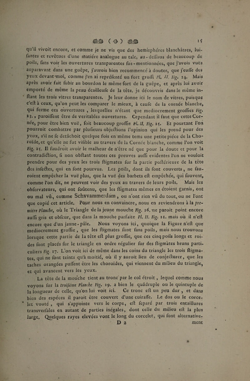 ( <&) 1 ^ qu’il vivoit encore, et comme je ne vis que des hémisphères blanchâtres, lui- fantes et revêtues d’une matière analogue au talc, au-delTous de beaucoup de poils, fans voir les ouvertures transparentes fus - mentionnées, que j’avois vues auparavant dans une guêpe, j’aurois bien recommencé à douter, que j’euffe des yeux devant-moi, comme j’en ai repréfenté un fort groift Pl, II. Fig, 24.. Mais apres avoir fait fubir au bourdon le même fort de la guêpe, et après lui avoir emporte de même la peau écailleufe de la tête, je découvris dans le même in¬ fant les trois vitres transparentes. Je leur donne ici le nom de vitres, puisque c’elf a ceux, qu’on peut les comparer le mieux, à caufe de la cornée blanche, qui ferme ces ouvertures , lesquelles 11’étant que médiocrement groffies Fig, 23• » paroiflent être de véritables ouvertures. Cependant il faut que cette Cor¬ née, pour être bien vue, foit beaucoup groffie Pl. II. Fiç. 25. Et pourtant l’on pourrait combattre par plufieurs objections l’opinion qui les prend pour des yeux, s’il ne fe detâchoit quelque fois en même teins une petite pièce de la Cho¬ roïde, et qu’elle ne fut vifible au travers delà Cornée blanche, comme l’on voit Fig. 25. Il faudroit avoir le malheur de n’être né que pour la doute et pour la contradiction, fi non obftant toutes ces preuves auffi évidentes l’on ne vouloit prendre pour des yeux les trois ftigmates fur la partie poftérieure de la tête des infeCtes, qui en font pourvus. Les poils, dont ils font couverts , ne fau- roient empêcher la vue plus, que la vue des barbets eft empêchée, qui fouvent, comme l’on dit, ne peuvent voir des yeux au travers de leurs poils. Mais les obfervateurs, qui ont foûtenu, que les ftigmates mêmes en étoient garnis, ont ou mal vû, comme Schvvammerdam , ou n’ont rien vû du tout, ou ne l’ont que copié cet article. Pour nous en convaincre, nous en reviendrons à la pre¬ mière Planche, où le Triangle de la jeune mouche Fig. 16. *ne paroit point encore aulTi gris et obfcur, que dans la mouche parfaite Pl. II. Fig. 21. mais où il n’eft encore que d’un jaune-pâle. Nous voyons ici, quoique la Figure fl’eft que médiocrement groffie , que les ftigmates font fans poils, mais nous trouvons lorsque cette partie de la tête eft plus groffie, que ces cinq poils longs et roi- des font placés fur le triangle en ordre régulier fur des ftigmates bruns parti¬ culiers Fig 17. L’on voit ici de même dans les coins du triangle les trois ftigma¬ tes, qui ne font teints qu’à moitié, où il y auroit lieu de conjeCturer, que les taches orangées pullent être les choroïdes, qui viennent du milieu du triangle, et qui avancent vers les yeux. La tête de la mouche tient au tronc par le col étroit , lequel comme nous voyons fur la troifiéme Planche Fig. 29. a bien le quadruple ou le quintuple de la longueur de celle, qu’on lui voit ici. Ce tronc eft un peu dur , et dans bien des espèces il paroit être couvert d’une cuiraffie. Le dos ou le corce- lec voûté , qui s’appointe vers le corps, eft feparé par trois entaillures transverfales en autant de parties inégales, dont celle du milieu eft la plus large. Quelques rayes elevées vont le long du corcelet, qui font alternative- D z ment