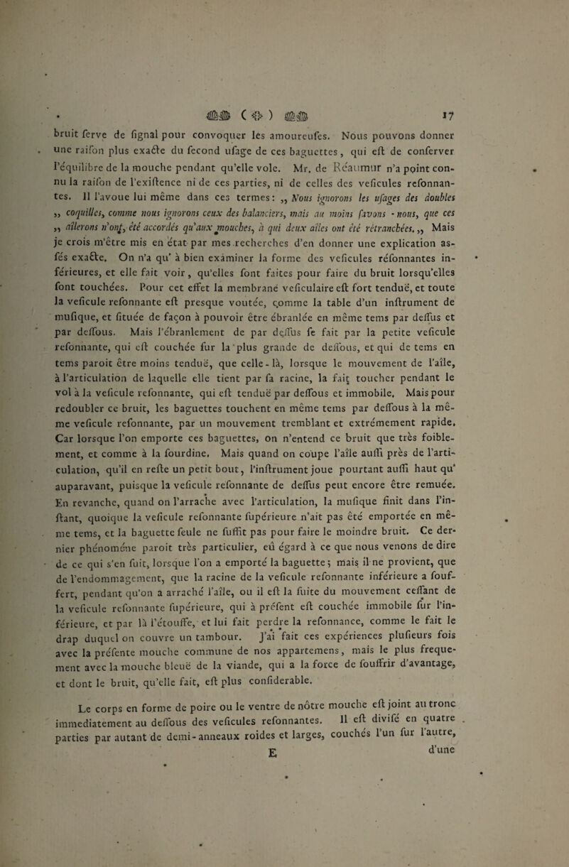 bruit ferve de fignal pour convoquer les amoureufes. Nous pouvons donner une raifon plus exaéte du fécond ufage de ces baguettes, qui eft de conferver l’équilibre de la mouche pendant qu’elle vole. Mr.de Réaumur n’a point con¬ nu la raifon de l’exiftence ni de ces parties, ni de celles des veficules refonnan- tes. 11 l’avoue lui même dans ces termes: „ Nous ignorons les ufages des doubles s, coquilles, comme nous ignorons ceux des balanciers, mais au moins [avons - nous, que ces ,, ailerons n'ont, été accordés qu'aux mouches, à qui deux ailes ont été retranchées. „ Mais je crois m’être mis en état par mes.recherches d’en donner une explication as- fés exaéte, On n’a qu’ à bien examiner la forme des veficules réfonnantes in¬ férieures, et elle fait voir, qu’elles font faites pour faire du bruit lorsqu’elles font touchées. Pour cet effet la membrane veficulaire eft fort tendue, et toute la veficule refonnante eft presque voûtée, comme la table d’un infiniment de mufique, et fituée de façon à pouvoir être ébranlée en même tems par deffus et par deffous. Mais l’ébranlement de par dçffus fe fait par la petite veficule refonnante, qui eft couchée fur la plus grande de deffous, et qui de tems en tems paroit être moins tendue, que celle-là, lorsque le mouvement de l’aîle, à l’articulation de laquelle elle tient par fa racine, la fait toucher pendant le vol à la veficule refonnante, qui eft tendue par deifous et immobile. Mais pour redoubler ce bruit, les baguettes touchent en même tems par deifous à la mê¬ me veficule refonnante, par un mouvement tremblant et extrêmement rapide, Car lorsque l’on emporte ces baguettes, on n’entend ce bruit que très foible- ment, et comme à la fourdine, Mais quand on coupe l’aîle aufli près de l’arti¬ culation, qu’il en refte un petit bout, l’inftrument joue pourtant auffi haut qu* auparavant, puisque la veficule refonnante de deifus peut encore être remuée. En revanche, quand on l’arrache avec l’articulation, la mufique finit dans l’in- ftant, quoique la veficule refonnante fupérieure n’ait pas été emportée en mê¬ me tems, et la baguette feule ne fuffit pas pour faire le moindre bruit. Ce der¬ nier phénomène paroit très particulier, eu égard à ce que nous venons de dire de ce qui s’en fuit, lorsque l’on a emporté la baguette; mais il ne provient, que de l’endommagement, que la racine de la veficule refonnante inférieure a fouf- fert, pendant qu’on a arraché l’aîle, ou il eft la fuite du mouvement ceffant de la veficule refonnante fupérieure, qui à prefent eft couchée immobile fur l’in¬ férieure, et par là l’étouffe, et lui fait perdre la refonnance, comme le fait le drap duquel on couvre un tambour. J’ai fait ces expériences plufieurs fois avec la préfente mouche commune de nos appartenons, mais le plus freque- ment avec la mouche bleue de la viande, qui a la force de fouffrir davantage, et dont le bruit, qu’elle fait, eft plus confiderable. Le corps en forme de poire ou le ventre de nôtre mouche eft joint au tronc immédiatement au deffous des veficules refonnantes. 11 eft divifé en quatre parties par autant de demi-anneaux roides et larges, couchés 1 un fur 1 autre, jr d’une