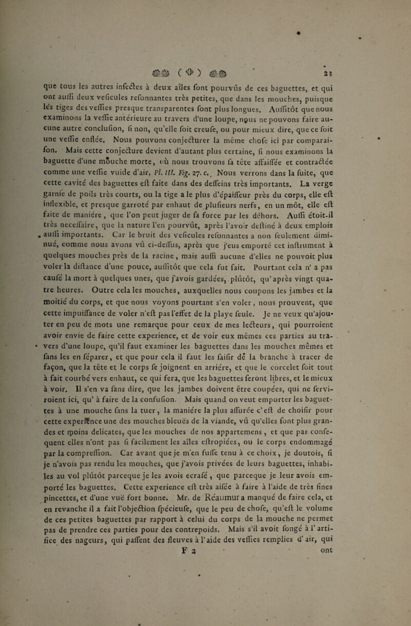 #0 ( *8* ) ## ' a que tous les autres inleéles a deux aîles font pourvus de ces baguettes, et qui ont aujli deux velicules refonnantes très petites, que dans les mouches, puisque lés tiges des veilles presque transparentes font plus longues. AulTitôt que nous examinons la veille antérieure au travers d’une loupe, ngus ne pouvons faire au¬ cune autre conclufion, fi non, qu’elle foit creufe, ou pour mieux dire, que ce foit une veille enflée. Nous pouvons conjecturer la même chofe ici par comparai- fon. Mais cette conjecture devient d’autant plus certaine, fi nous examinons la baguette d’une mouche morte, où nous trouvons fa tête aifaiflee et contractée comme une veille viiide d’air, Pi II!. Fig. 27. c., Nous verrons dans la fuite, que cette cavité des baguettes eft faite dans des delTeins très importants. La verge garnie de poils très courts, ou la tige a le plus d’épaifleur près du corps, elle eft inflexible, et presque garroté par enhaut de plufieurs nerfs, en un mot, elle eft faite de manière, que l’on peut juger de fa force par les dehors. Au fil étoit-il très neceltaire, que la nature l’en pourvût, après l’avoir deftiné à deux emplois • aulll importants. Car le bruit des veficules refonnantes a non feulement dimi¬ nué, comme nous avons vû ci-delfus, après que j’eus emporté cet infiniment à quelques mouches près de la racine, mais aufll aucune d’elles ne pouvoit plus voler la difiance d’une pouce, auiîltôt que cela fut fait. Pourtant cela n’ a pas caufé la mort à quelques unes, que j’avois gardées, plutôt, qu’après vingt qua¬ tre heures. Outre cela les mouches, auxquelles nous coupons les jambes et la moitié du corps, et que nous voyons pourtant s’en voler, nous prouvent, que cette impuiflance de voler n’efi pas l’effet de la playe feule. Je ne veux qu’ajou* ter en peu de mots une remarque pour ceux de mes leélcurs, qui pourroient avoir envie de faire cette expérience, et de voir eux mêmes ces parties au tra¬ vers d’une loupe, qu’il faut examiner les baguettes dans les mouches mêmes et fans les en féparer, et que pour cela il faut les faifir de la branche à tracer de façon, que la tête et le corps fe joignent en arriére, et que le corcelet foit tout à fait courbé vers enhaut, ce qui fera, que les baguettes feront libres, et le mieux à voir. Il s’en va fans dire, que les jambes doivent être coupées, qui ne fervi- roient ici, qu’ à faire de la confufion. Mais quand on veut emporter les baguet¬ tes à une mouche fans la tuer, la manière la plus alfurée c’efi de choifir pour cette experitnee une des mouches bleues de la viande, vû qu’elles font plus gran¬ des et moins délicates, que les mouches de nos appartemens , et que par confe- quent elles n’ont pas fi facilement les aîles eflropiées, ou le corps endommagé par la compreffion. Car avant que je m’en fuife tenu à ce choix, je doutois, fi je n’avois pas rendu les mouches, que j’avois privées de leurs baguettes, inhabi¬ les au vol plûtôt pareeque je les avois ecrafé , que pareeque je leur avois em¬ porté les baguettes. Cette expérience efi très aifée à faire à l’aide de très fines pincettes, et d’une vue fort bonne. Mr. de Réaumura manqué de faire cela, et en revanche il a fait l’objeétion fpécieufe, que le peu de chofe, qu’efi le volume de ces petites baguettes par rapport à celui du corps de la mouche ne permet pas de prendre ces parties pour des contrepoids. Mais s’il avoit fongé à 1’ arti¬ fice des nageurs, qui paffent des fleuves à l’aide des veilles remplies d’air, qui