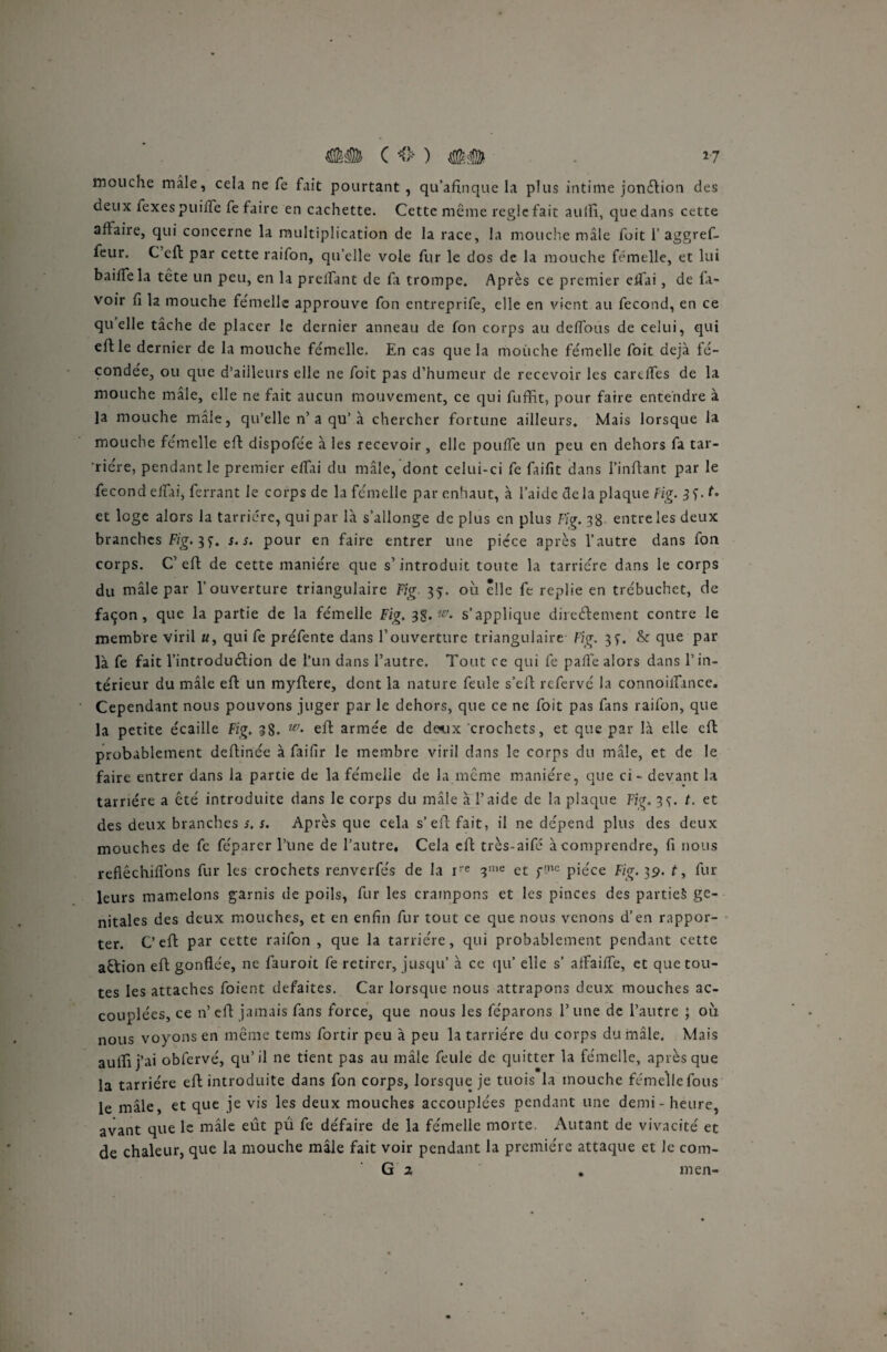 C <> ) ## *7 mouche mâle, cela ne fe fait pourtant , qu’afinque la plus intime jonction des deux fexes puifiTe fe faire en cachette. Cette même règle fait aulfi, que dans cette affaire, qui concerne la multiplication de la race, la mouche mâle fuit 1’aggref- feur. C’eft par cette raifon, qu’elle vole fur le dos de la mouche femelle, et lui baille la tête un peu, en la prclfant de la trompe. Après ce premier c 11 a i , de la¬ voir fi la mouche femelle approuve fon entreprife, elle en vient au fécond, en ce quelle tâche de placer le dernier anneau de fon corps au défions de celui, qui elf le dernier de la mouche femelle. En cas que la mouche femelle foit déjà fé¬ condée, ou que d’ailleurs elle ne foit pas d’humeur de recevoir les cardfes de la mouche mâle, elle ne fait aucun mouvement, ce qui fuffit, pour faire entendre à la mouche male, qu’elle n’a qu’à chercher fortune ailleurs. Mais lorsque la mouche femelle eft dispofée à les recevoir, elle pouffe un peu en dehors fa tar- riére, pendant le premier efiai du mâle, dont celui-ci fe faifit dans l’inftant par le fécond efiai, ferrant le corps de la femelle par enhaut, à l’aide delà plaque Fig. 3f. et loge alors la tarriére, qui par là s’allonge de plus en plus Fig. 38 entre les deux branches Fig. 3s. s. pour en faire entrer une pièce après l’autre dans fon corps. Cf eft de cette manière que s’introduit toute la tarriére dans le corps du mâle par l’ouverture triangulaire Fig 35. où lie fe replie en trébuchet, de façon, que la partie de la femelle Fig. 38. w. s’applique direéfcement contre le membre viril «, qui fe préfente dans l’ouverture triangulaire Fig. 37. & que par là fe fait l’introduélion de l’un dans l’autre. Tout ce qui fe pafïe alors dans l’in¬ térieur du mâle eft un myftere, dent la nature feule s’eft refervé la connoiifance. Cependant nous pouvons juger par le dehors, que ce ne foit pas fans raifon, que la petite écaille Fig, 38. w- eft armée de doux crochets, et que par là elle eft probablement deftinée à faifir le membre viril dans le corps du mâle, et de le faire entrer dans la partie de la fémelle de la même manière, que ci - devant la tarriére a été introduite dans le corps du mâle à l’aide de la plaque Fig. 33. t. et des deux branches s, s. Après que cela s’eft fait, il ne dépend plus des deux mouches de fe féparer l’une de l’autre. Cela eft très-aifé à comprendre, fi nous reflêchifi'ons fur les crochets renverfés de la ire ?me et fnc pièce Fig. 39. t, fur leurs mamelons garnis de poils, fur les crampons et les pinces des parties gé¬ nitales des deux mouches, et en enfin fur tout ce que nous venons d’en rappor¬ ter. C’eft par cette raifon , que la tarriére, qui probablement pendant cette aêtion eft gonflée, ne fauroit fe retirer, jusqu’ à ce qu’ elle s’ affadie, et que tou¬ tes les attaches foient défaites. Car lorsque nous attrapons deux mouches ac¬ couplées, ce n’ eft jamais fans force, que nous les féparons 1’ une de l’autre ; où nous voyons en même teins fortir peu à peu la tarriére du corps du mâle. Mais auftij’ai obfervé, qu’il ne tient pas au mâle feule de quitter la fémelle, après que la tarriére eft introduite dans fon corps, lorsque je tuois la mouche fémelle fous le mâle, et que je vis les deux mouches accouplées pendant une demi - heure, avant que le mâle eût pu fe défaire de la fémelle morte. Autant de vivacité et de chaleur, que la mouche mâle fait voir pendant la première attaque et le com- G 2 . men-