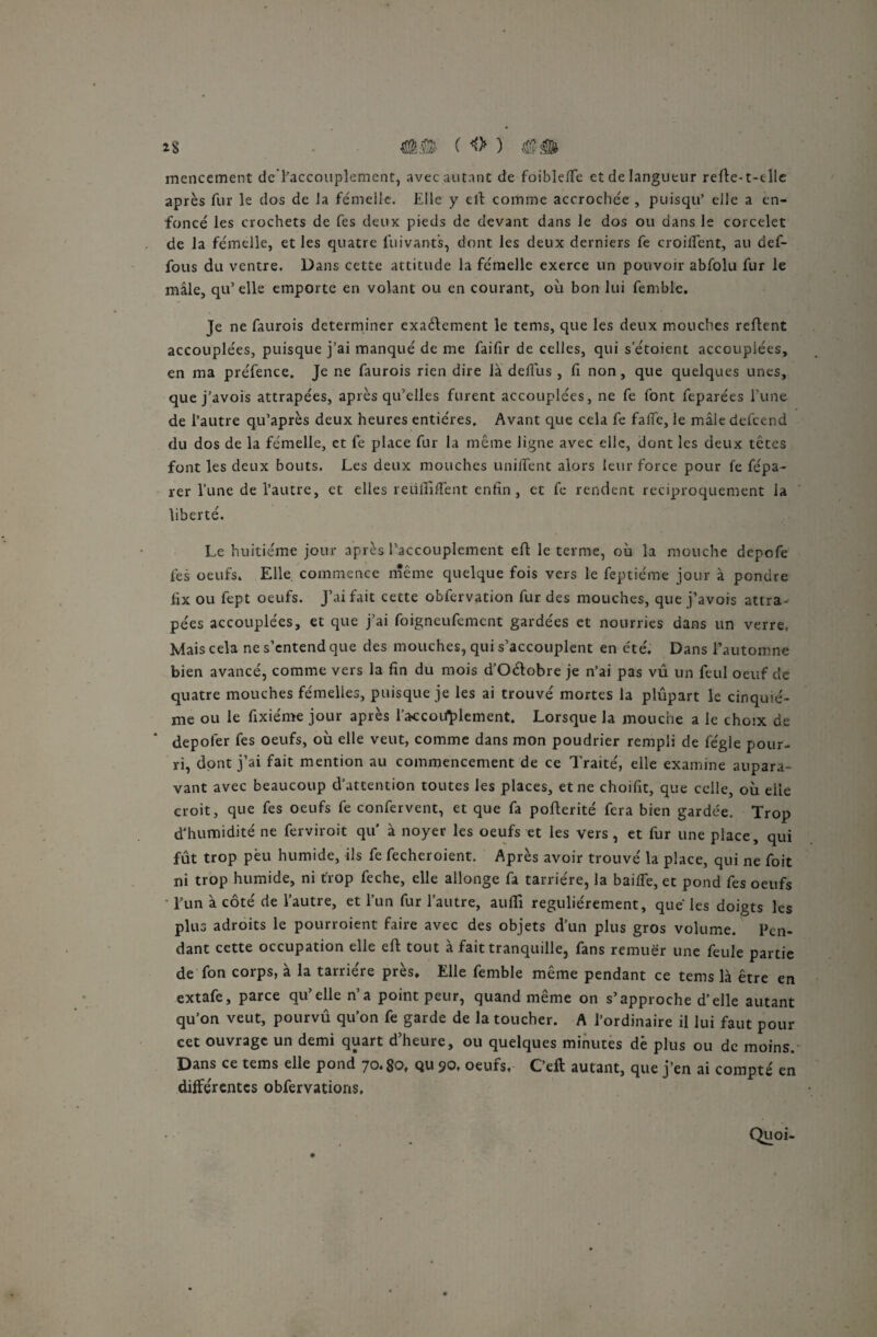 mencement dcTaccouplement, avec autant de foiblefie et de langueur refle-t-clle après fur le dos de la femelle. Elle y eft comme accrochée , puisqu’ elle a en¬ foncé les crochets de fes deux pieds de devant dans le dos ou dans le corcelet de la fémelle, et les quatre fuivants, dont les deux derniers fe croiffent, au def- fous du ventre. Dans cette attitude la fémelle exerce un pouvoir abfolu fur le mâle, qu’elle emporte en volant ou en courant, où bon lui femble. Je ne faurois déterminer exactement le terns, que les deux mouches refient accouplées, puisque j’ai manqué de me faifir de celles, qui s’étoient accouplées, en ma préfence. Je ne faurois rien dire là defiùs , fi non, que quelques unes, que j’avois attrapées, après qu’elles furent accouplées, ne fe font feparées l’une de l’autre qu’après deux heures entières. Avant que cela fe fafie, le mâle defeend du dos de la fémelle, et fe place fur la même ligne avec elle, dont les deux têtes font les deux bouts. Les deux mouches unifient alors leur force pour fe fépa- rer l’une de l’autre, et elles reüfiifient enfin, et fe rendent réciproquement la liberté. Le huitième jour après Paccouplement efl le terme, où la mouche depofe fes oeufs. Elle, commence même quelque fois vers le feptiéme jour à pondre fix ou fept oeufs. J’ai fait cette obfervation fur des mouches, que j’avois attra¬ pées accouplées, et que j’ai foigneufement gardées et nourries dans un verre, Mais cela ne s’entend que des mouches, qui s’accouplent en été. Dans 1’automne bien avancé, comme vers la fin du mois d’Oétobre je n’ai pas vû un feul oeuf de quatre mouches fémelies, puisque je les ai trouvé mortes la plupart le cinquiè¬ me ou le fixiéme jour après l’accoifplement. Lorsque la mouche a le choix de depofer fes oeufs, où elle veut, comme dans mon poudrier rempli de fégle pour¬ ri, dont j’ai fait mention au commencement de ce Traité, elle examine aupara¬ vant avec beaucoup d’attention toutes les places, et ne choifit, que celle, où elle croit, que fes oeufs fe confervent, et que fa pofterité fera bien gardée. Trop d'humidité ne ferviroit qu à noyer les oeufs et les vers, et fur une place, qui fût trop peu humide, ils fe fecheroient. Après avoir trouvé la place, qui ne foit ni trop humide, ni trop feche, elle allonge fa tarriére, la baille, et pond fes oeufs l’un à côté de l’autre, et l’un fur l’autre, aufii régulièrement, que les doigts les plus adroits le pourroient faire avec des objets d’un plus gros volume. Pen¬ dant cette occupation elle eft tout à fait tranquille, fans remuer une feule partie de fon corps, à la tarriére près. Elle femble même pendant ce tems là être en extafe, parce qu’elle n’a point peur, quand même on s’approche d’elle autant qu’on veut, pourvû qu’on fe garde de la toucher. A l’ordinaire il lui faut pour cet ouvrage un demi quart d’heure, ou quelques minutes dè plus ou de moins. Dans ce tems elle pond 70.80, qu 90. oeufs, C’eft autant, que j’en ai compté en différentes obfervations. Quoi-