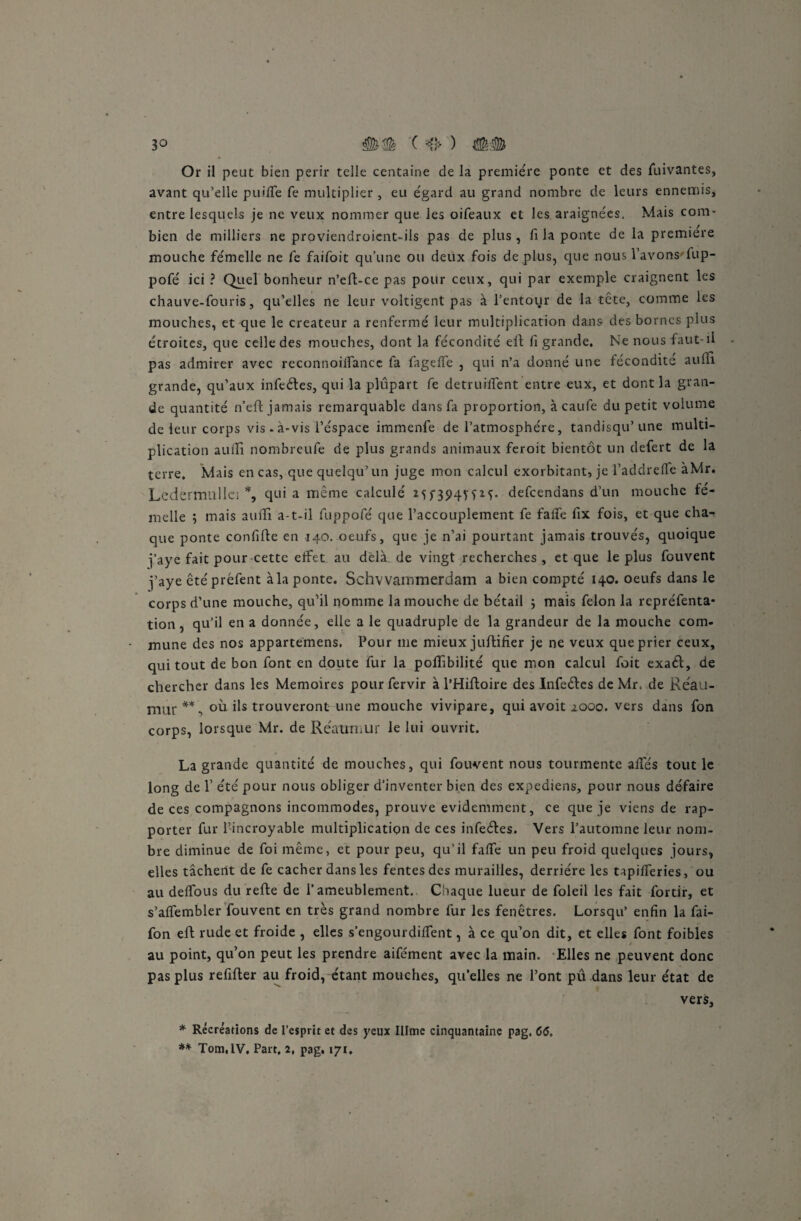 Or il peut bien périr telle centaine de la première ponte et des fuivantes, avant qu’elle puilfe fe multiplier , eu égard au grand nombre de leurs ennemis, entre lesquels je ne veux nommer que les oifeaux et les araignées. Mais com¬ bien de milliers ne proviendroicnt-ils pas de plus , fi la ponte de la première mouche fémelle ne fe faifoit qu’une ou deux fois dé plus, que nous l’avons'fup- pofé ici ? Quel bonheur n’eft-ce pas pour ceux, qui par exemple craignent les chauve-fouris, qu’elles ne leur voltigent pas à l’entour de la tête, comme les mouches, et que le créateur a renfermé leur multiplication dans des bornes plus étroites, que celle des mouches, dont la fécondité elt fi grande. Ne nous faut-il pas admirer avec reconnoiifancc fa fagefle , qui n’a donné une fécondité auiii grande, qu’aux infeétes, qui la plupart fe detruilîent entre eux, et dont la gran¬ de quantité n’eft jamais remarquable dans fa proportion, à caufe du petit volume de leur corps vis. à-vis l’éspace immenfe de l’atmosphère, tandisqu’une multi¬ plication auiîi nombreufe de plus grands animaux feroit bientôt un defert de la terre. Mais en cas, que quelqu’un juge mon calcul exorbitant, je l’addrelTe àMr. Ledermullei *, qoi a même calculé Mf394T?M« defeendans d’un mouche fe¬ melle ; mais aulTi a-t-il fuppofé que l’accouplement fe faffe fix fois, et que cha¬ que ponte confifle en 140. oeufs, que je n’ai pourtant jamais trouvés, quoique j’aye fait pour cette effet au delà de vingt recherches , et que le plus fouvent j’aye êtépréfent à la ponte. Schvvainmerdam a bien compté 140. oeufs dans le corps d’une mouche, qu’il nomme la mouche de bétail -, mais félon la repréfenta- tion, qu’il en a donnée, elle a le quadruple de la grandeur de la mouche com¬ mune des nos appartemens. Pour me mieux juftifier je ne veux que prier ceux, qui tout de bon font en doute fur la poffibilité que mon calcul foit exaél, de chercher dans les Mémoires pour fervir à l’HiJftoire des Infeéles de Mr. de Réau- mur **, où ils trouveront une mouche vivipare, qui avoit 2000. vers dans fon corps, lorsque Mr. de Réaurnur le lui ouvrit. La grande quantité de mouches, qui fouvent nous tourmente alfés tout le long de T été pour nous obliger d’inventer bien des expediens, pour nous défaire de ces compagnons incommodes, prouve évidemment, ce que je viens de rap¬ porter fur l’incroyable multiplication de ces infeéfes. Vers l’automne leur nom¬ bre diminue de foi même, et pour peu, qu’il falfe un peu froid quelques jours, elles tâchent de fe cacher dans les fentes des murailles, derrière les tapifferies, ou au deifous du refte de l’ameublement. Chaque lueur de foleil les fait fortir, et s’alfembler fouvent en très grand nombre fur les fenêtres. Lorsqu’ enfin la fai- fon eft rude et froide , elles s’engourdilfent, à ce qu’on dit, et elles font foibles au point, qu’on peut les prendre aifément avec la main. Elles ne peuvent donc pas plus refifter au froid, étant mouches, quelles ne l’ont pu dans leur état de vers, * Récréations de l’esprit et des yeux Illme cinquantaine pag. 66, ** Tom, IV. Part, 2, pag. 171,