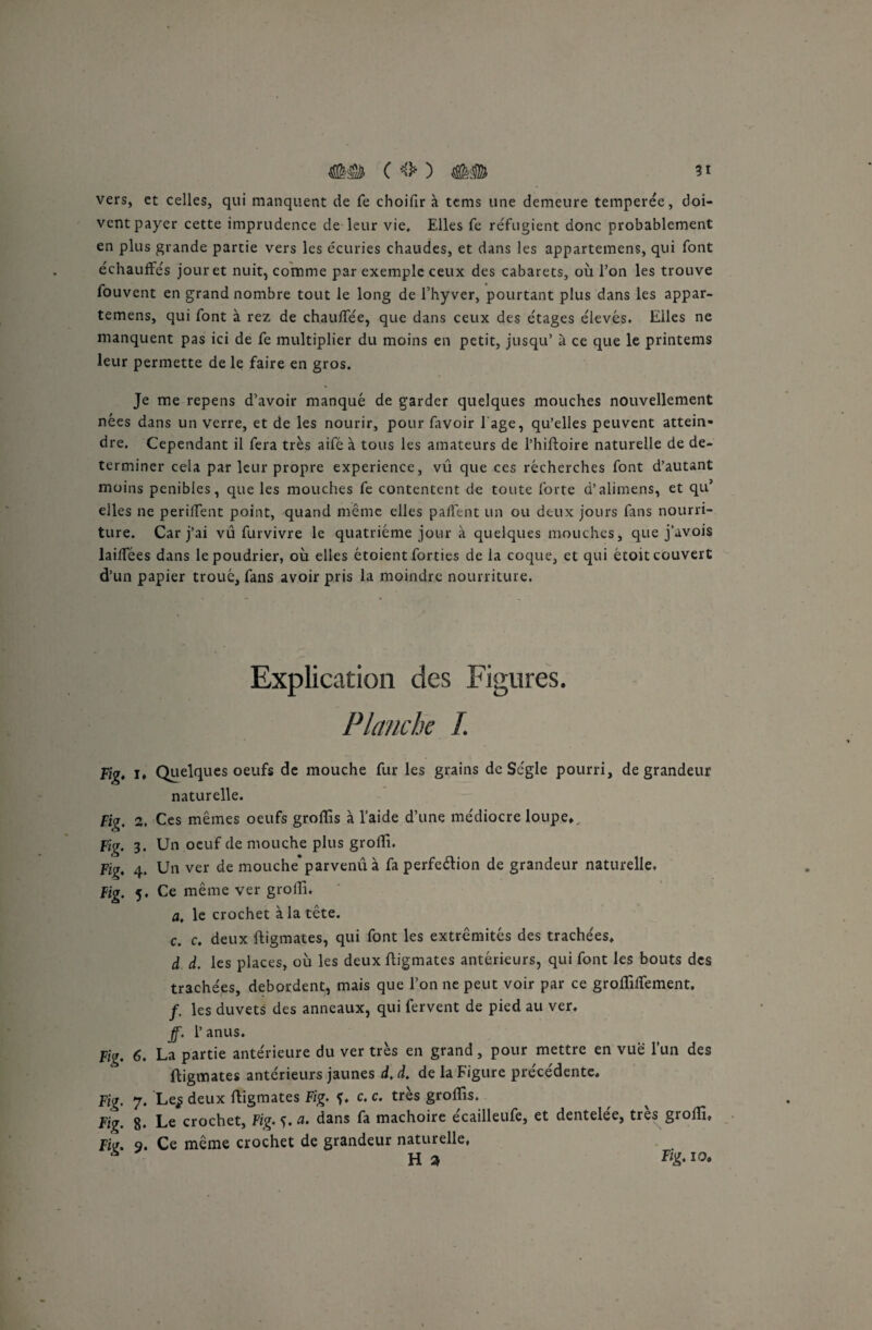 vers, et celles, qui manquent de fe choifir à tems une demeure temperée, doi¬ vent payer cette imprudence de leur vie. Elles fe réfugient donc probablement en plus grande partie vers les écuries chaudes, et dans les appartemens, qui font échauffés jour et nuit, comme par exemple ceux des cabarets, où l’on les trouve fouvent en grand nombre tout le long de l’hyver, pourtant plus dans les appar¬ temens, qui font à rez de chauffée, que dans ceux des étages éievés. Elles ne manquent pas ici de fe multiplier du moins en petit, jusqu’ à ce que le printems leur permette de le faire en gros. Je me repens d’avoir manqué de garder quelques mouches nouvellement nées dans un verre, et de les nourir, pour favoir 1 âge, qu’elles peuvent attein¬ dre. Cependant il fera très aifé à tous les amateurs de l’hiftoire naturelle de dé¬ terminer cela par leur propre expérience, vû que ces récherches font d’autant moins pénibles, que les mouches fe contentent de toute forte d’alimens, et qu’ elles ne perilfent point, quand même elles paffent un ou deux jours fans nourri¬ ture. Car j’ai vu furvivre le quatrième jour à quelques mouches, que j’avois laiffées dans le poudrier, où elles étoient forties de la coque, et qui étoit couvert d’un papier troué, fans avoir pris la moindre nourriture. Explication des Figures. Planche I. Fig* I» Quelques oeufs de mouche fur les grains de Scgle pourri, de grandeur naturelle. Fig, 2. Ces mêmes oeufs groftis à l’aide d’une médiocre loupe» Fig. 3. Un oeuf de mouche plus grofti. Fig, 4. Un ver de mouche’parvenu à fa perfection de grandeur naturelle* Fig. 5. Ce même ver grolli, a, le crochet à la tête. c. c. deux ftigmates, qui font les extrémités des trachées, d d. les places, où les deux ftigmates antérieurs, qui font les bouts des trachées, débordent, mais que l’on ne peut voir par ce groflilfement. f. les duvets des anneaux, qui fervent de pied au ver. ff. 1’ anus. Fig. 6. La partie antérieure du ver très en grand, pour mettre en vue l’un des ftigmates antérieurs jaunes d. d. de la Figure précédente. Fig. 7. Le$ deux ftigmates Fig. f. c. c. très groftîs. Fig. 8* Le crochet, Fig. 5. a. dans fa mâchoire écailleufe, et dentelée, très groffi» Fk. 9. Ce même crochet de grandeur naturelle, * H 2, Fi£-10•