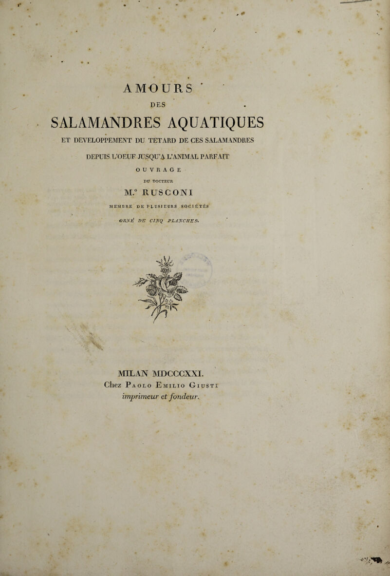 / AMOURS' DES SALAMANDRES AQUATIQUES ET DEVELOPPEMENT DU TETARD DE CES SALAMANDRES DEPUIS L’OEUF JUSQU’A L’ANIMAL PARFAIT OUVRAGE DU DOCTEUR M.° RUSCONI MEMBRE DE PLUSIEURS SOCIÉTÉS ORNÉ DE CINQ PLANCHES* MILAN MDCCCXXI. Chez Paolo Emilio Giustî imprimeur et fondeur. • J*
