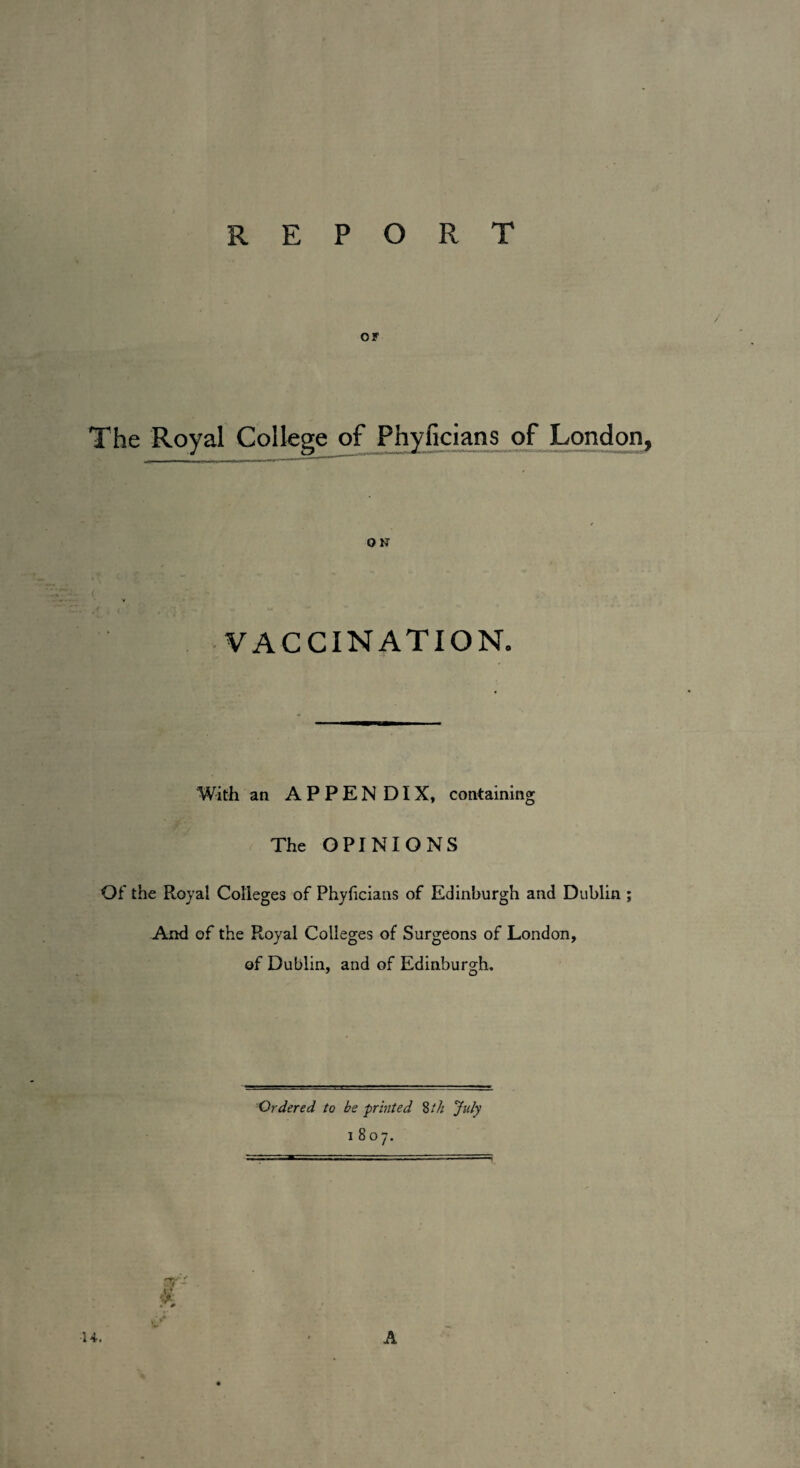 report or The Royal College of Phyficians of London, O N VACCINATION. With an APPENDIX, containing The OPINIONS Of the Royal Colleges of Phyficians of Edinburgh and Dublin ; And of the Royal Colleges of Surgeons of London, of Dublin, and of Edinburgh. Ordered to be printed 8 th July 1807. r- k ■14. A