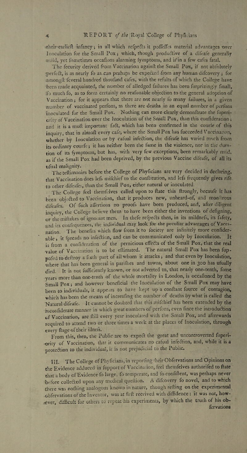 ttheir earlicft infancy; in all which refpeCts it poffeffirs material advantages over Inoculation for the Small Pox ; which, though productive of a difeafe generally mild, yet lometimes occafions alarming lymptorns, and is’in a few cafes fatal. The. fecurity derived from Vaccination againft the Small Pox, if not abfolutely perfect, is as nearly fo as .can perhaps be expected -from any human difeovery ; for amongft feveral hundred thoufand cafes, with the refults of which the College have been made acquainted, the number of alledged failures has been furprizingiy final), fo much fo, as to form certainly no reafonable objection to the general adoption of Vaccination ; for it appears that there are not nearly fo many failures, in a given number of vaccinated perfons, as there are deaths in an equal number of perfons inoculated for the Small Pox. Nothing can more clearly demonftrate the fuperi- crity of Vaccination over the Inoculation of the Small Pox, than this confideration ; and it is a molt important fad, which has been confirmed in the courie of this inquiry, that in almoft every cafe, where the Small Pox has fucceeded Vaccination, whether by Inoculation or by calual infection, the difeafe has varied much from its ordinary courfe; it has neither been the lame in the violence, nor in the dura¬ tion of its fymptoms, but has, with very few exceptions, been remarkably mild, as if the Small Pox had been deprived, by the previous Vaccine difeafe, of all its ufual malignity. The teftimonies before the College ofPhyficians are very decided in declaring, that Vaccination does lefs mifehief to the conftitution, and lefs frequently gives rife to other difeafes, than the Small Pox, either natural or inoculated The College feel themfrlves called upon to date this ftrongly, becaufe it has been objected to Vaccination, that it produces new, unheard-of, and mon'irous difeafes. Of fuch aflertions no proofs have been produced, and, after diligent inquiry, the College believe them to have been either the inventions of defigning, or the miftakes of ignoiant men. In thefe refpeCts then, in its mildnefs, its fafety, and its ccnfequences, the individual may look for the peculiar advantages of Vacci¬ nation. The benefits which flow from it to fociety are infinitely more confider- able , it fpreads no infection, and can be communicated only by Inoculation. It is from a confideration of the pernicious effeCts of the Small Pox, that the real value of Vaccination is to be eltimated. The natural Small Pox has been fup- pofed to deltroy a fixth part of all whom it attacks ; and that even by Inoculation, where that has been general in parifhes and towns, about one in 300 has ufually died. It is not diffidently known, or not adverted to, that nearly one-tenth, fomc years more than one-tenth of the whole mortality in London, is occafioned by the Small Pox; and however beneficial the Inoculation of the Small Pox may have been to individuals, it appears to have kept up a conftant fource of contagion, which has been the means of increafing the number of deaths by what is called the Natural difeafe. It cannot be doubted that this mifehief has been extended by the mconfiderate manner in which great numbers of perfons, even fince the introduction of Vaccination, are Itili every year inoculated with the Small Pox, and afterwards required to attend two or three times a week at the places of Inoculation, through every (tage of their illnefs. From this, then, the Public are to expect the great and uncontroverted fuperi- -ority of Vaccination, that it communicates no calual infection, and, while it is a protection to the individual, it is not prejudicial to the Public. III. The College of Phyficians, in reporting ffieir Obfervations and Opinions on the Evidence adduced in fupport of \ accination, feel themfelves authonfed to Itate that a body of Evidence lb large, fo temperate, and fo confident, was perhaps never before collected upon any medical queftion. A difeovery fo novel, and to which there was nothing analogous known in nature, though reuing on the experimental obfervations of the Inventor, was at fiift received with diffidence : it was not, how¬ ever, difficult for others to repeat his experiments, by which the truth of his ob¬ fervations