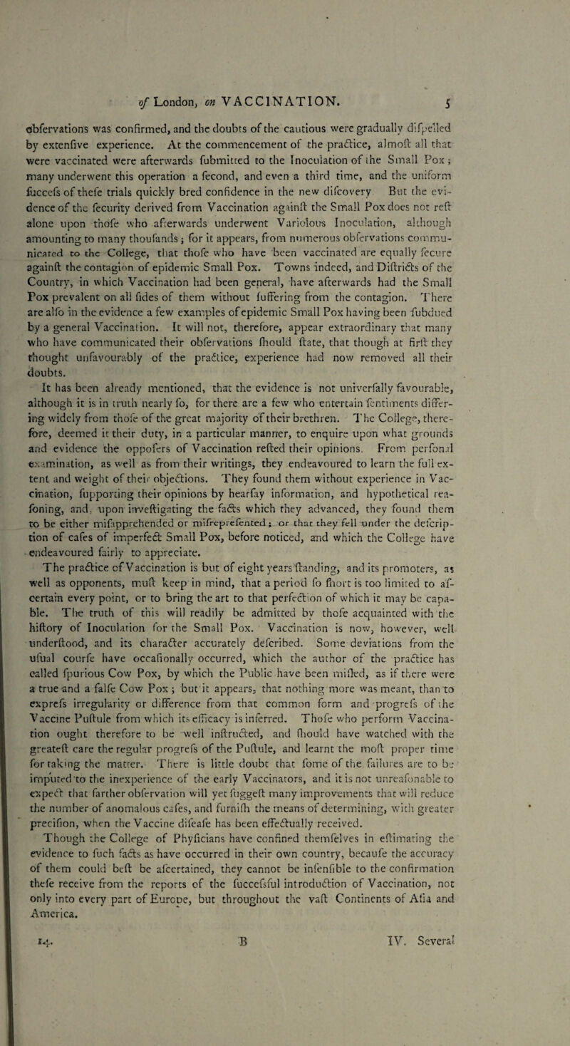 obfervations was confirmed, and the doubts of the cautious were gradually difpelled by extenfive experience. At the commencement of the practice, almoft all that were vaccinated were afterwards fubmitted to the Inoculation of the Small Pox ; many underwent this operation a fecond, and even a third time, and the uniform luccefs of thefe trials quickly bred confidence in the new difcovery But the evi¬ dence of the fecurity derived from Vaccination againft the Small Pox does not reft alone upon t’nofe who afterwards underwent Variolous Inoculation, although amounting to many thoufands; for it appears, from numerous obfervations commu¬ nicated to the College, that thofe who have been vaccinated are equally fecure againft the contagion of epidemic Small Pox. Towns indeed, and Diftridts of the Country, in which Vaccination had been general, have afterwards had the Small Fox prevalent on all fides of them without fuffering from the contagion. There are alfo in the evidence a few examples of epidemic Small Pox having been ftubdued by a general Vaccination. It will not, therefore, appear extraordinary that many who have communicated their obfervations fhould ftate, that though at firft they thought unfavourably of the pradtice, experience had now removed all their doubts. It has been already mentioned, that the evidence is not univcrfally favourable, although it is in truth nearly fo, for there are a few who entertain fentiments differ¬ ing widely from thofe of the great majority of their brethren. The College, there¬ fore, deemed it their duty, in a particular manner, to enquire upon what grounds and evidence the oppofers of Vaccination refted their opinions. From perfon.il ex rmination, as well as from their writings, they endeavoured to learn the full ex¬ tent and weight of their objedtions. They found them without experience in Vac- cination, fupporting their opinions by hearfay information, and hypothetical rea- foning, and: xipon inveftigating the fadts which they advanced, they found them to be either mifapprehended or mifreprefented ; or thac they fell under the deferip- tion of cafes of imperfedt Small Pox, before noticed, and which the College have endeavoured fairly to appreciate. The pradtice cf Vaccination is but of eight years Handing, and its promoters, as well as opponents, muft keep in mind, that a period fo fiiort is too limited to af- certain every point, or to bring the art to that perfection of which it may be capa¬ ble. The truth of this will readily be admitted by thofe acquainted with the hiftory of Inoculation for the Small Pox. Vaccination is now, however, well underftood, and its charadter accurately deferibed. Some deviations from the uiual courfe have occafionally occurred, which the author of the pradtice has called fpurious Cow Pox, by which the Public have been milled, as if there were a true and a falfe Cow Pox; but it appears, that nothing more was meant, than to exprefs irregularity or difference from that common form and progrefs of the Vaccine Puftule from which its efficacy is inferred. Thofe who perform Vaccina¬ tion ought therefore to be well inftructed, and fhould have watched with the greateft care the regular progrefs of the Puftule, and learnt the moft proper time for rakmg the matter. There is little doubt that fome of the failures are to be imputed to the inexperience of the early Vaccinators, and it is not unrcafonable to expedt that farther obfervation will yetfuggeft many improvements that will reduce the number of anomalous cafes, and furnifh the means of determining, with greater precifion, when the Vaccine difeafe has been effedtually received. Though the College of Phyficians have confined themfelves in eftimating tire evidence to fuch fadts as have occurred in their own country, becaufe the accuracy of them could beft be afeertained, they cannot be infenfible to the confirmation thefe receive from the reports of the fuccefsful introdudlion of Vaccination, not only into every part of Europe, but throughout the vaft Continents of Alia and America. 14. B IV. Several