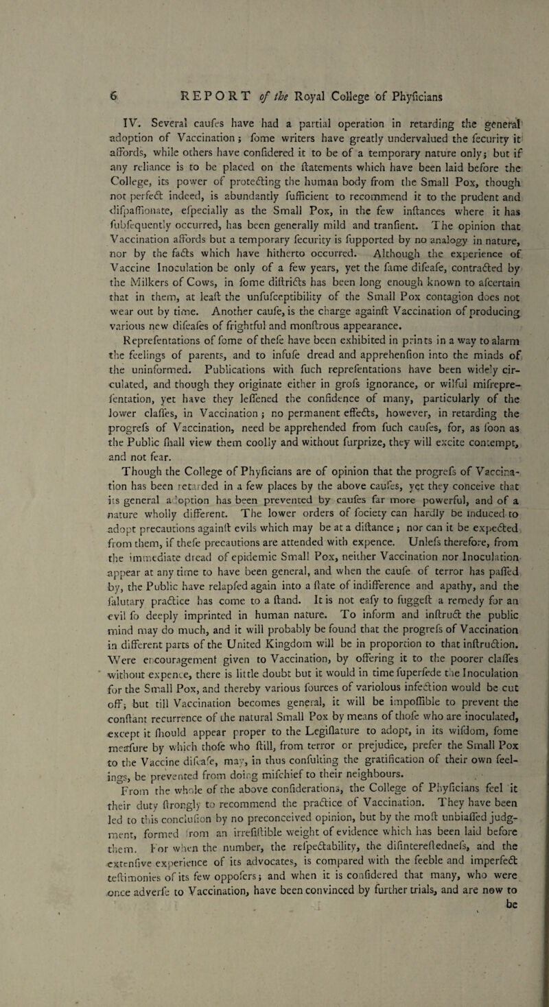 IV. Several caufes have had a partial operation in retarding the general adoption of Vaccination ; feme writers have greatly undervalued the fecurity it affords, while others have confidered it to be of a temporary nature only; but if any reliance is to be placed on the ftatements which have been laid before the College, its power of protecting the human body from the Small Pox, though not perfeCt indeed, is abundantly fufficient to recommend it to the prudent and difpafiionate, efpecially as the Small Pox, in the few inftances where it has fubfcquently occurred, has been generally mild and tranfient. The opinion that Vaccination affords but a temporary fecurity is fupported by no analogy in nature, nor by the faCts which have hitherto occurred. Although the experience of Vaccine Inoculation be only of a few years, yet the lame difeafe, contracted by the Milkers of Cows, in fome diltriCts has been long enough known to afeertain that in them, at leaf!: the unfufeeptibility of the Small Pox contagion does not wear out by time. Another caufe, is the charge againlt Vaccination of producing various new difeales of frightful and monftrous appearance. Reprefentations of fome of thefe have been exhibited in prints in a way to alarm the feelings of parents, and to infufe dread and apprehenfion into the minds of the uninformed. Publications with fuch reprefentations have been widely cir¬ culated, and though they originate either in grofs ignorance, or wilful mifrepre- fentation, yet have they leffened the confidence of many, particularly of the lower claffes, in Vaccination ; no permanent effeCts, however, in retarding the progrefs of Vaccination, need be apprehended from fuch caufes, for, as loon as the Public fhall view them coolly and without furprize, they will excite contempt, and not fear. Though the College of Phyficians are of opinion that the progrefs of Vaccina¬ tion has been retarded in a few places by the above caufes, yet they conceive that its general adoption has been prevented by caufes far more powerful, and of a nature wholly different. The lower orders of fociety can hardly be induced to adopt precautions again!! evils which may be at a diftance ; nor can it be expedited from them, if thefe precautions are attended with expence. Unlefs therefore, from the immediate dicad of epidemic Small Pox, neither Vaccination nor Inoculation appear at any time to have been general, and when the caufe of terror has pafied by, the Public have relapfed again into a (late of indifference and apathy, and the lalutary practice has come to a (land. It is not eafy to fuggeft a remedy for an evil lo deeply imprinted in human nature. To inform and inftruct the public mind may do much, and it will probably be found that the progrefs of Vaccination in different parts of the United Kingdom will be in proportion to that inftrudion. Were encouragement given to Vaccination, by offering it to the poorer claffes without expence, there is little doubt but it would in time fuperfede the Inoculation for the Small Pox, and thereby various fources of variolous infedion would be cut off; but till Vaccination becomes general, it will be impoffible to prevent the conftant recurrence of the natural Small Pox by means of thole who are inoculated, except it fnould appear proper to the Legiflature to adopt, in its wifdom, fome meafure by which thofe who Hill, from terror or prejudice, prefer the Small Pox to the Vaccine difeafe, may, in thus confuking the gratification of their own feel¬ ings, be prevented from doing mifehief to their neighbours. From the whole of the above confiderations, the College of Phyficians feel it their duty firongly to recommend the pradice of Vaccination. They have been led to this conclusion by no preconceived opinion, but by the moff unbiaffed judg¬ ment, formed rom an irrefiftible weight of evidence which has been laid before them, tor when the number, the refpedability, the difintereffednels, and the extenfive experience of its advocates, is compared with the feeble and imperfed teffimonies of its few oppofers; and when it is confidered that many, who were once adverfe to Vaccination, have been convinced by further trials, and are now to be