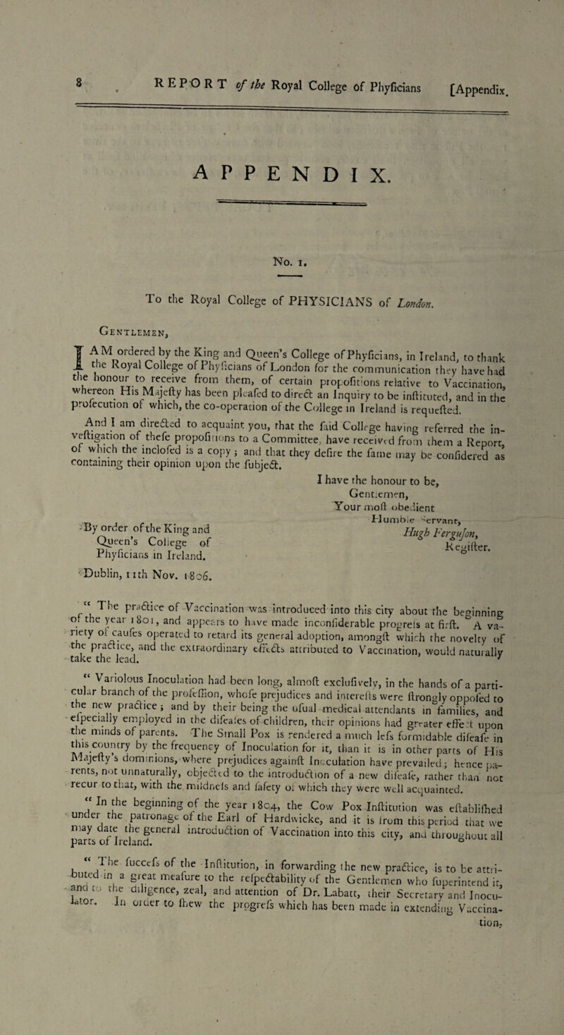 [Appendix. REPORT of the Royal College of Phyficians appendix. No. i. To the Royal College of PHYSICIANS of London. Gentlemen, AM ordered by the King and Queen's College of Phyficians, in Ireland, to thank the Royal College of Phyficians of London for the communication they have had the honour to receive from them, of certain propofitions relative to Vaccination, w ereon His Majefty has been pleafed to direct an Inquiry to be inftituted, and in the proiecution of which, the co-operation of the College in Ireland is requeued. And I am dire&ed to acquaint you, that the faid College having referred the in- veltigation of thefe propofitions to a Committee, have received from them a Report of which the inclofed is a copy ; and that they defire the fame may be confidered as containing their opinion upon the fubjedt, I have the honour to be. Gent:emrn, Your mod obedient Humble Servant, Hugh Fergujoriy o _ Regiiter. •'By order of the King and Queen’s Coliege of Phyficians in Ireland. '’Dublin, nth Nov. 1806. ,c The pradtice of Vaccination was introduced into this city about the beginning of the year 1801, and appears to have made inconfiderable progrels at fir ft. A va¬ riety oicaufes operated to retard its general adoption, amongft which the novelty of the practice, and the extraordinary tfRdts attributed to Vaccination, would naturally take the lead. 7 - r VanoIcjus Inoculation had been long, almoft exclufively, in the hands of a parti¬ cular branch of the prefeffion, whefe prejudices and interefts were ftronHy oppofed to the new practice ; and by their being the ufual medical attendants in°families, and especially employed in the difeales of children, their opinions had greater effect upon the minds of parents. The Small Pox is rendered a much lefs formidable difeafe in this country by the frequency of Inoculation for it, than it is in other parts of His Majefty s dominions, where prejudices againft Inoculation have prevailed; hence pa¬ rents, not unnaturally, objeifttd to the introdudion of a new difeafe, rather than not recur to that, with the mildneis and fafety ot which they were well acquainted. In the beginning of the year 1804, the Cow Pox Inftitution' was eftablifhed under the patronage of the Earl of Hardwicke, and it is from this period that we may date the general introdudion of Vaccination into this citv, and throughout all parts of Ireland. } 0 1 Tiie fuccefs of the Inftitution, in forwarding the new practice, is to be atta¬ inted m a great meaiure to the refpedability of the Gentlemen who fuperintend it, ana to the diligence, zeal, and attention of Dr. Labatt, their Secretary and Inocu- “ or- 111 0Juer t0 ,hew the progrefs which has been made in extending Vaccina¬ tion,