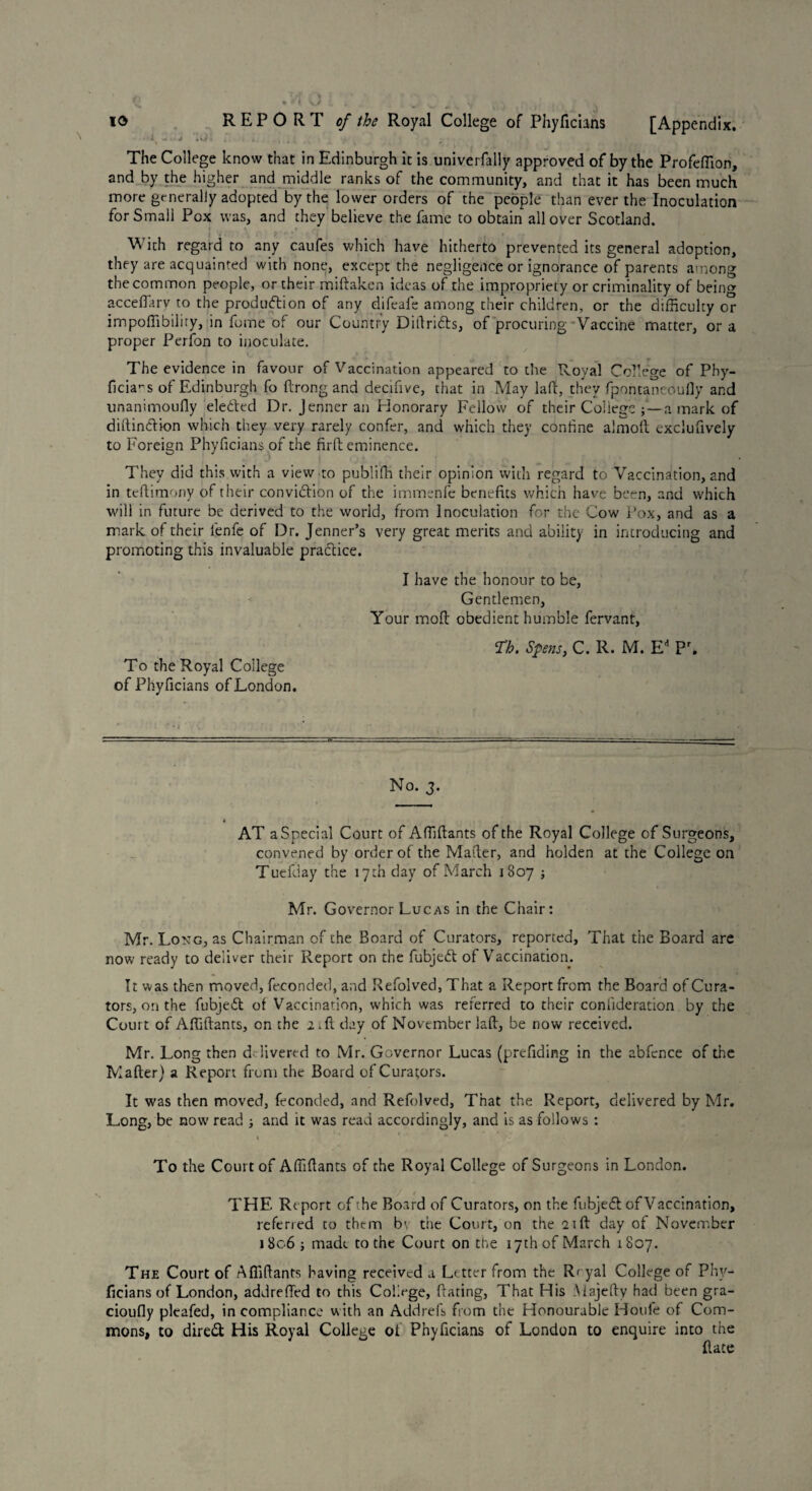 io REPORT c/ Royal College of Phyficians [Appendix. »A — ■ j .vi , . , ( t , The College know that in Edinburgh it is univerfally approved of by the Profeffion, and by the higher and middle ranks of the community, and that it has been much more generally adopted by the lower orders of the people than ever the Inoculation for Small Pox was, and they believe the fame to obtain all over Scotland. With regard to any caufes which have hitherto prevented its general adoption, they are acquainted with none, except the negligence or ignorance of parents among the common people, or their miftaken ideas of the impropriety or criminality of being accefiary to the production of any difcafe among their children, or the difficulty or impoffibiliry, in fume of our Country Diftrifts, of procuring Vaccine matter, or a proper Perfon to inoculate. The evidence in favour of Vaccination appeared to the Royal College of Phy- ficia^s of Edinburgh fo ftrong and decifive, that in May lafir, they fpontaneoully and unanimoufly elected Dr. Jenneran Honorary Fellow of their CollegeV— a mark of distinction which they very rarely confer, and which they confine almoft exclufively to Foreign Phyficians of the fir ft eminence. They did this with a view to publifh their opinion with regard to Vaccination, and in tcftimony of their conviction of the immenfe benefits which have been, and which will in future be derived to the world, from Inoculation for the Cow Pox, and as a mark of their lenfe of Dr. Jenner’s very great merits and ability in introducing and promoting this invaluable practice. I have the honour to be, Gentlemen, Your moft obedient humble fervant, Th. Spens, C. R. M. Ed Pr. To the Royal College of Phyficians of London. No. 3. AT a Special Court of Affiftants of the Royal College of Surgeons, convened by order of the Mailer, and holden at the College on Tuefday the 17 th day of March 1807 ; Mr. Governor Lucas in the Chair: Mr. Long, as Chairman of the Board of Curators, reported. That the Board are now ready to deliver their Report on the fubjeCt of Vaccination. It was then moved, feconded, and Refolved, That a Report from the Board of Cura¬ tors, on the fubjeCt of Vaccination, which was referred to their conlideration by the Court of Affiftants, on the a-ft day of November laft, be now received. Mr. Long then delivered to Mr. Governor Lucas (prefiding in the abfence of the Mafter) a Report from the Board of Curators. It was then moved, feconded, and Refolved, That the Report, delivered by Mr. Long, be now read j and it was read accordingly, and is as follows : « ’ * To the Court of Affiftants of the Royal College of Surgeons in London. THE Report of the Board of Curators, on the fubjeft of Vaccination, referred to them bv the Court, on the 21ft day of November 1806 ; made to the Court on the 17th of March 1807. The Court of Affiftants having received a Letter from the Reyal College of Phy¬ ficians of London, addrefted to this College, ftating, That His Alajefty had been gra- cioufly plcafed, in compliance with an Addrefs from the Honourable Houfe of Com¬ mons, to dire& His Royal College of Phyficians of London to enquire into the ftace