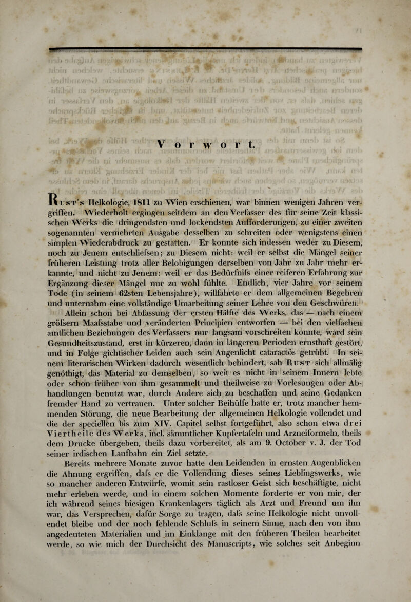 Vorwort. Rusts Helkologie, 1811 zu Wien erschienen, war binnen wenigen Jahren ver¬ griffen. Wiederholt ergingen seitdem an den Verfasser des für seine Zeit klassi¬ schen Werks die dringendsten und lockendsten Aufforderungen, zu einer zweiten sogenannten vermehrten Ausgabe desselben zu schreiten oder wenigstens einen simplen Wiederabdruck zu gestatten. Er konnte sich indessen weder zu Diesem, noch zu Jenem entschliefsen; zu Diesem nicht: weil er selbst die Mängel seiner früheren Leistung trotz aller Belobigungen derselben von Jahr zu Jahr mehr er¬ kannte, und nicht zu Jenem: weil er das Bedürfnifs einer reiferen Erfahrung zur Ergänzung dieser Mängel nur zu wohl fühlte. Endlich, vier Jahre vor seinem Tode (in seinem 62sten Lebensjahre), willfahrte er dem allgemeinen Begehren und unternahm eine vollständige Umarbeitung seiner Lehre von den Geschwüren. Allein schon bei Abfassung der ersten Hälfte des Werks, das — nach einem gröfsern Maafsstabe und veränderten Principien entworfen — bei den vielfachen amtlichen Beziehungen des Verfassers nur langsam vorschreiten konnte, ward sein Gesundheitszustand, erst in kürzeren, dann in längeren Perioden ernsthaft gestört, und in Folge gichtischer Leiden auch sein Augenlicht cataractös getrübt. In sei¬ nem literarischen Wirken dadurch wesentlich behindert, sah Rust sich allmälig genöthigt, das Material zu demselben, so weit es nicht in seinem Innern lebte oder schon früher von ihm gesammelt und theilweise zu Vorlesungen oder Ab¬ handlungen benutzt war, durch Andere sich zu beschaffen und seine Gedanken fremder Hand zu vertrauen. Unter solcher Beihülfe hatte er, trotz mancher hem¬ menden Störung, die neue Bearbeitung der allgemeinen Helkologie vollendet und die der speciellen bis zum XIV. Capitel selbst fortgeführt, also schon etwa drei Viertheile des Werks, incl. sämmtlicher Kupfertafeln und Arzneiformeln, theils dem Drucke übergeben, theils dazu vorbereitet, als am 9. October v. J. der Tod seiner irdischen Laufbahn ein Ziel setzte. Bereits mehrere Monate zuvor hatte den Leidenden in ernsten Augenblicken die Ahnung ergriffen, dafs er die Vollendung dieses seines Lieblingswerks, wie so mancher anderen Entwürfe, womit sein rastloser Geist sich beschäftigte, nicht mehr erleben werde, und in einem solchen Momente forderte er von mir, der ich während seines hiesigen Krankenlagers täglich als Arzt und Freund um ihn war, das Versprechen, dafür Sorge zu tragen, dafs seine Helkologie nicht unvoll¬ endet bleibe und der noch fehlende Schlufs in seinem Sinne, nach den von ihm angedeuteten Materialien und im Einklänge mit den früheren Theilen bearbeitet werde, so wie mich der Durchsicht des Mannscripts, wie solches seit Anbeginn