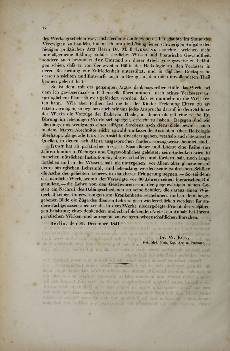 des Werks geschehen war, auch ferner zu unterziehen. Ich glaubte im Sinne des Verewigten zu handeln, indem ich um die Lösung jener schwierigen Aufgabe den hiesigen praktischen Arzt Herrn Dr. M. B. Lessing ersuchte, welchen nicht nur allgemeine Bildung, solides ärztliches Wissen und literarische Gewandtheit, sondern auch besonders der Umstand zu dieser Arbeit vorzugsweise zu befähi¬ gen schien, dafs er, von der zweiten Hälfte der Helkologie an, den Verfasser in deren Bearbeitung zur Zufriedenheit unterstützt, und in täglicher Rücksprache dessen Ansichten und Entwürfe auch in Bezug auf den noch unvollendeten Theil kennen gelernt hatte. So ist denn mit des genannten Arztes dankenswerther Hülfe das Werk, bei dem ich gewissermaafsen Pathenstelle übernommen, nach seines Verfassers ur¬ sprünglichem Plane so weit gefördert worden, dafs es nunmehr in die Welt tre¬ ten kann. Wie aber Pathen fast nie bei der Kinder Erziehung Eltern zu er¬ setzen vermögen, so begeben auch wir uns jedes Anspruchs darauf, in dem Schlüsse des Werks die Vorzüge der früheren Theile, in denen überall eine reiche Er¬ fahrung im lebendigen Worte sich spiegelt, erreicht zu haben. Dagegen sind wir allerdings uns wenigstens eines eifrigen Strebens nach dem Ziele bewufst; auch in dem letzten Abschnitte nicht sowohl umfassende Ansichten über Helkologie überhaupt, als gerade Rusts Ansichten wiederzugeben, weshalb auch literarische Quellen, in denen sich diese ausgesprochen fanden, vorzugsweise benutzt sind. Rust hat als praktischer Arzt, als Staatsdiener und Literat eine Reihe von Jahren hindurch Tüchtiges und Ungewöhnliches geleistet; sein Andenken wird in manchen nützlichen Institutionen, die er schaffen und fördern half, noch lange fortleben und in der Wissenschaft nie untergehen; vor Allem aber glänzte er auf dem chirurgischen Lehrstuhl, und lebenslang werden seine zahlreichen Schüler die Asche des geliebten Lehrers in dankbarer Erinnerung segnen. — So sei denn das nämliche Werk, womit der Verewigte vor 30 Jahren seinen literarischen Ruf gründete, — die Lehre von den Geschwüren — in der gegenwärtigen neuen Ge¬ stalt ein Nachruf des Dahingeschiedenen an seine Schüler, die daraus einen Wie¬ derhall seiner Unterweisungen am Krankenbette vernehmen, und in dem beige¬ gebenen Bilde die Züge des theuren Lehrers gern wiedererblicken werden; für an¬ dere Fachgenossen aber sei die in dem Werke niedergelegte Frucht der vieljähri¬ gen Erfahrung eines denkenden und scharfblickenden Arztes ein Anhalt bei ihrem praktischen Wirken und anregend zu weiterm wissenschaftlichen Forschen. Berlin, den 31. December 1841. Dr. W. Eck, (teil. Med.-Rath, Reg.-Arzt u. Professor.