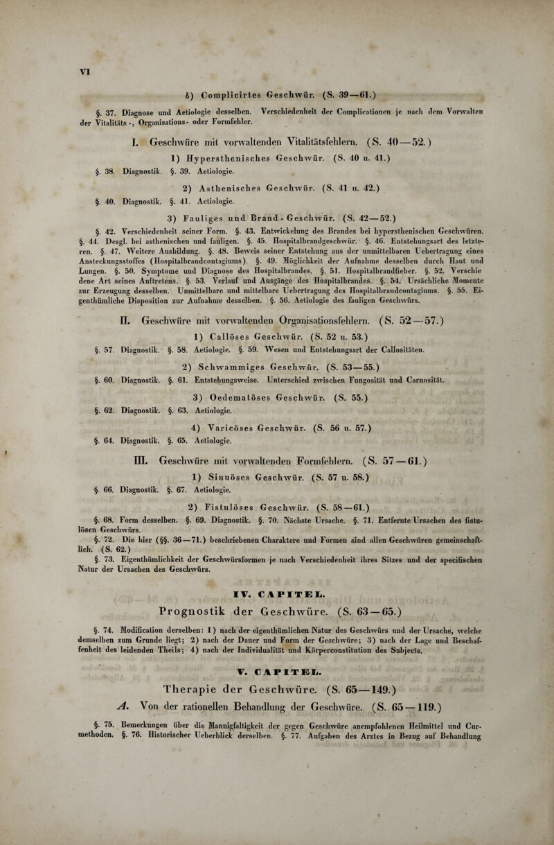 b) Complicirtes Geschwür. (S. 39—61.) §. 37. Diagnose und Aetiologie desselben. Verschiedenheit der Complicationen je nach dem Vorwalten der Vitalitäts Organisations- oder Formfehler. I. Geschwüre mit vorwaltenden Vitalitätsfehlern. (S. 40 — 52.) 1) Hypersthenisches Geschwür. (S. 40 u. 41.) §. 38. Diagnostik. §. 39. Aetiologie. 2) Asthenisches Geschwür. (S. 41 u. 42.) §. 40. Diagnostik. §. 41. Aetiologie. 3) Fauliges und Brand - Geschwür. (S. 42 — 52.) §. 42. Verschiedenheit seiner Form. §. 43. Entwickelung des Brandes hei hypersthenischen Geschwüren. §. 44. Desgl. bei asthenischen und fauligen. §. 45. Hospitalbrandgeschwür. §. 46. Entstehungsart des letzte¬ ren. §. 47. Weitere Ausbildung. §. 48. Beweis seiner Entstehung aus der unmittelbaren Uebertragung eines Ansteckungsstoffes (Hospitalbraudcontagiums). §. 49. Möglichkeit der Aufnahme desselben durch Haut und Lungen. §. 50. Symptome und Diagnose des Hospitalbrandes. §. 51. Hospitalbrandfieber. §. 52. Verschie dene Art seines Auftretens. §. 53. Verlauf und Ausgänge des Hospitalbrandes. §. 54. Ursächliche Momente zur Erzeugung desselben. Unmittelbare und mittelbare Uebertragung des Hospitalbrandcontagiums. §. 55. Ei¬ gentümliche Disposition zur Aufnahme desselben. §. 56. Aetiologie des fauligen Geschwürs. II. Geschwüre mit vorwaltenden Organisationsfehlern. (S. 52 — 57.) 1) Callöses Geschwür. (S. 52 u. 53.) §. 57. Diagnostik. §. 58. Aetiologie. §. 59. Wesen und Entstehungsart der Callositäten. 2) Schwammiges Geschwür. (S. 53 — 55.) §. 60. Diagnostik. §. 61. Entstehungsweise. Unterschied zwischen Fungosität und Carnosität. 3) Oedematöses Geschwür. (S. 55.) §. 62. Diagnostik. §. 63. Aetiologie. 4) Varicöses Geschwür. (S. 56 u. 57.) §. 64. Diagnostik. §. 65. Aetiologie. III. Geschwüre mit vorwaltenden Formfehlern. (S. 57 — 61.) 1) Sinuöses Geschwür. (S. 57 u. 58.) §. 66. Diagnostik. §. 67. Aetiologie. 2) Fistulöses Geschwür. (S. 58 — 61.) §. 68. Form desselben. §. 69. Diagnostik. §. 70. Nächste Ursache. §. 71. Entfernte Ursachen des fistu¬ lösen Geschwürs. §. 72. Die hier (§§. 36 — 71.) beschriebenen Charaktere und Formen sind allen Geschwüren gemeinschaft¬ lich. (S. 62.) §. 73. Eigenthümlichkeit der Geschwürsformen je nach Verschiedenheit ihres Sitzes und der specifischen Natur der Ursachen des Geschwürs. IV. CiFITEL. Prognostik der Geschwüre. (S. 63 — 65.) §. 74. Modification derselben: 1) nach der eigenthümlichen Natur des Geschwürs und der Ursache, welche demselben zum Grunde liegt; 2) nach der Dauer und Form der Geschwüre; 3) nach der Lage und Beschaf¬ fenheit des leidenden Theils; 4) nach der Individualität und Körperconstitution des Subjects. V. CAPITEI. Therapie der Geschwüre. (S. 65 —149.) A. Von der rationellen Behandlung der Geschwüre. (S. 65 —119.) §. 75. Bemerkungen über die Mannigfaltigkeit der gegen Geschwüre anempfohlenen Heilmittel und Cur- methodcn. §. 76. Historischer Ueberblick derselben. §. 77. Aufgaben des Arztes in Bezug auf Behandlung l