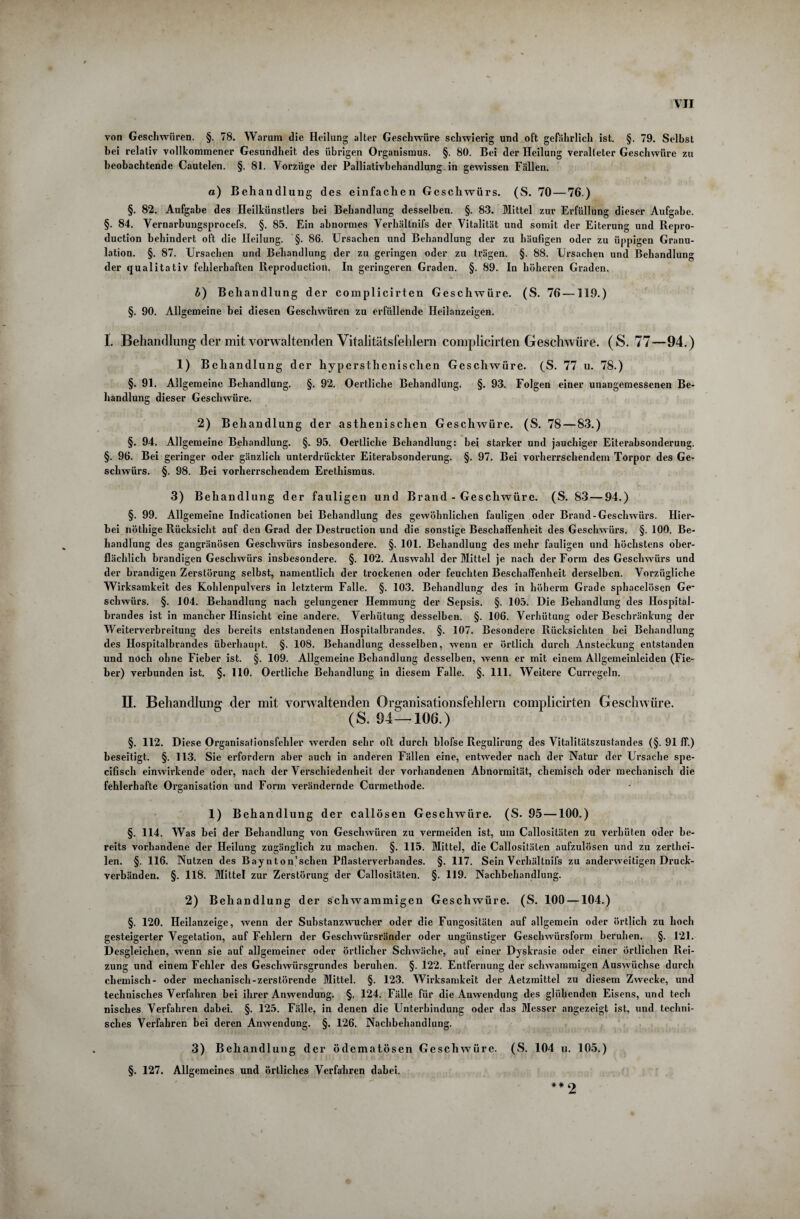 von Geschwüren. §. 78. Warum die Heilung alter Geschwüre schwierig und oft gefährlich ist. §. 79. Selbst bei relativ vollkommener Gesundheit des übrigen Organismus. §. 80. Bei der Heilung veralteter Geschwüre zu beobachtende Cautelen. §. 81. Vorzüge der Palliativbehandlung in gewissen Fällen. «) Behandlung des einfachen Geschwürs. (S. 70—76.) §. 82. Aufgabe des Heilkünstlers bei Behandlung desselben. §. 83. Mittel zur Erfüllung dieser Aufgabe. §. 84. Vernarbungsprocefs. §. 85. Ein abnormes Verhältnis der Vitalität und somit der Eiterung und Repro- duction behindert oft die Heilung. §. 86. Ursachen und Behandlung der zu häufigen oder zu üppigen Granu¬ lation. §. 87. Ursachen und Behandlung der zu geringen oder zu trägen. §. 88. Ursachen und Behandlung der qualitativ fehlerhaften Reproduction. In geringeren Graden. §. 89. In höheren Graden. b) Behandlung der complicirten Geschwüre. (S. 76 —119.) §. 90. Allgemeine bei diesen Geschwüren zu erfüllende Heilanzeigen. I. Behandlung der mit vorwaltenden Vitalitätsfehlem complicirten Geschwüre. (S. 77—94.) 1) Behandlung der hypersthenischen Geschwüre. (S. 77 u. 78.) §. 91. Allgemeine Behandlung. §. 92. Oertliclie Behandlung. §. 93. Folgen einer unangemessenen Be¬ handlung dieser Geschwüre. 2) Behandlung der asthenischen Geschwüre. (S. 78 — 83.) §. 94. Allgemeine Behandlung. §. 95. Oertliche Behandlung: bei starker und jauchiger Eiterabsonderung. §. 96. Bei geringer oder gänzlich unterdrückter Eiterabsonderung. §. 97. Bei vorherrschendem Torpor des Ge¬ schwürs. §. 98. Bei vorherrschendem Erethismus. 3) Behandlung der fauligen und Brand - Geschwüre. (S. 83—94.) §. 99. Allgemeine Indicationen bei Behandlung des gewöhnlichen fauligen oder Brand-Geschwürs. Hier¬ bei nöthige Rücksicht auf den Grad der Destruction und die sonstige Beschaffenheit des Geschwürs. §. 100. Be¬ handlung des gangränösen Geschwürs insbesondere. §. 101. Behandlung des mehr fauligen und höchstens ober¬ flächlich brandigen Geschwürs insbesondere. §. 102. Auswahl der Mittel je nach der Form des Geschwürs und der brandigen Zerstörung selbst, namentlich der trockenen oder feuchten Beschaffenheit derselben. Vorzügliche Wirksamkeit des Kohlenpulvers in letztem Falle. §. 103. Behandlung- des in höherm Grade sphacelösen Ge¬ schwürs. §. 104. Behandlung nach gelungener Hemmung der Sepsis. §. 105. Die Behandlung des Hospital¬ brandes ist in mancher Hinsicht eine andere. Verhütung desselben. §. 106. Verhütung oder Beschränkung der Weiterverbreitung des bereits entstandenen Hospitalbrandes. §. 107. Besondere Rücksichten hei Behandlung des Hospitalbrandes überhaupt. §. 108. Behandlung desselben, wenn er örtlich durch Ansteckung entstanden und noch ohne Fieber ist. §. 109. Allgemeine Behandlung desselben, wenn er mit einem Allgemeinleiden (Fie¬ ber) verbunden ist. §. 110. Oertliche Behandlung in diesem Falle. §. 111. Weitere Curregeln. II. Behandlung der mit vorwaltenden Organisationsfehlern complicirten Geschwüre. (S. 94 — 106.) §. 112. Diese Organisationsfehler werden sehr oft durch blofse Regulirung des Vitalitätszustandes (§. 91 ff.) beseitigt. §. 113. Sie erfordern aber auch in anderen Fällen eine, entweder nach der Natur der Ursache spe- cifisch einwirkende oder, nach der Verschiedenheit der vorhandenen Abnormität, chemisch oder mechanisch die fehlerhafte Organisation und Form verändernde Curmethode. 1) Beh andlung der callösen Geschwüre. (S. 95 —100.) §. 114. Was bei der Behandlung von Geschwüren zu vermeiden ist, um Callositäten zu verhüten oder be¬ reits vorhandene der Heilung zugänglich zu machen. §. 115. Mittel, die Callositäten aufzulösen und zu zerthei- len. §. 116. Nutzen des Baynton’schen Pflasterverbandes. §. 117. Sein Verhältnifs zu anderweitigen Druck¬ verbänden. §. 118. Mittel zur Zerstörung der Callositäten. §. 119. Nachbehandlung. 2) Behandlung der schwammigen Geschwüre. (S. 100 —104.) §. 120. Heilanzeige, wenn der Substanzwucher oder die Fungositäten auf allgemein oder örtlich zu hoch gesteigerter Vegetation, auf Fehlern der Geschwürsränder oder ungünstiger Geschwürsform beruhen. §. 121. Desgleichen, wenn sie auf allgemeiner oder örtlicher Schwäche, auf einer Dyskrasie oder einer örtlichen Rei¬ zung und einem Fehler des Geschwürsgrundes beruhen. §. 122. Entfernung der schwammigen Auswüchse durch chemisch- oder mechanisch-zerstörende Mittel. §. 123. Wirksamkeit der Aetzmittel zu diesem Zwecke, und technisches Verfahren bei ihrer Anwendung. §. 124. Fälle für die Anwendung des glühenden Eisens, und tecli nisches Verfahren dabei. §. 125. Fälle, in denen die Unterbindung oder das Messer angezeigt ist, und techni¬ sches Verfahren bei deren Anwendung. §. 126. Nachbehandlung. 3) Behandlung der ödematösen Geschwüre. (S. 104 u. 105.) §. 127. Allgemeines und örtliches Verfahren dabei. ## 2