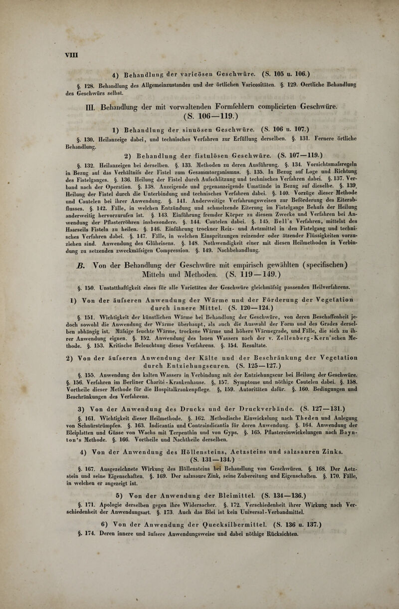 4) Behandlung der varicösen Geschwüre. (S. 105 u. 106.) §. 128. Behandlung des Allgemeinzustandes und der örtlichen Varicositäten. §. 129. Oertliche Behandlung des Geschwürs seihst. III. Behandlung der mit vorwaltenden Formfehlern complicirten Geschwüre. (S. 106—119.) 1) Behandlung der sinuösen Geschwüre. (S. 106 u. 107.) §. 130. Heilanzeige dabei, und technisches Verfahren zur Erfüllung derselben. §. 131. Fernere örtliche Behandlung. 2) Behandlung der fistulösen Geschwüre. (S. 107—119.) §. 132. Heilanzeigen bei derselben. §. 133. Methoden zu deren Ausführung. §. 134. Vorsichtsmafsregeln in Bezug auf das Verhältnifs der Fistel zum Gesammtorganismus. §. 135. In Bezug auf Lage und Richtung des Fistelganges. §. 136. Heilung der Fistel durch Aufschlitzung und technisches Verfahren dabei. §.137. Ver¬ band nach der Operation. §. 138. Anzeigende und gegenanzeigende Umstände in Bezug auf dieselbe. §. 139. Heilung der Fistel durch die Unterbindung und technisches Verfahren dabei. §. 140. Vorzüge dieser Methode und Cautelen hei ihrer Anwendung. §. 141. Anderweitige Verfahrungsweisen zur Beförderung des Eiterab¬ flusses. §. 142. Fälle, in welchen Entzündung und schmelzende Eiterung im Fistelgange Behufs der Heilung anderweitig hervorzurufen ist. §. 143. Einführung fremder Körper zu diesem Zwecke und Verfahren bei An¬ wendung der Pflasterröhren insbesondere. §. 144. Cautelen dabei. §. 145. Bell s Verfahren, mittelst des Haarseils Fisteln zu heilen. §. 146. Einführung trockner Reiz- und Aetzmittel in den Fistelgang und techni¬ sches Verfahren dabei. §. 147. Fälle, in welchen Einspritzungen reizender oder ätzender Flüssigkeiten vorzu¬ ziehen sind. Anwendung des Glüheisens. §. 148. Notwendigkeit einer mit diesen Heilmethoden in Verbin¬ dung zu setzenden zweckmäfsigen Compression. §. 149. Nachbehandlung. B. Von der Behandlung der Geschwüre mit empirisch gewählten (specifischen) Mitteln und Methoden. (S. 119 —149.) §. 150. Unstatthaftigkeit eines für alle Varietäten der Geschwüre gleichmäfsig passenden Heilverfahrens. 1) Von der äufseren Anwendung der Wärme und der Förderung der Vegetation durch innere Mittel. (S. 120 —124.) §. 151. Wichtigkeit der künstlichen Wärme hei Behandlung der Geschwüre, von deren Beschaffenheit je¬ doch sowohl die Anwendung der Wärme überhaupt, als auch die Auswahl der Form und des Grades dersel¬ ben abhängig ist. Mäfsige feuchte Wärme, trockene Wärme und höhere Wärmegrade, und Fälle, die sich zu ih¬ rer Anwendung eignen. §. 152. Anwendung des lauen Wassers nach der v. Zellenb e rg - Ker n’sclien Me¬ thode. §. 153. Kritische Beleuchtung dieses Verfahrens. §. 154. Resultate. 2) Von der äufseren Anwendung der Kälte und der Beschränkung der Vegetation durch Entziehungscuren. (S. 125 —127.) §. 155. Anwendung des kalten Wassers in Verbindung mit der Entziehungscur bei Heilung der Geschwüre. §. 156. Verfahren im Berliner Charite - Krankenhause. §, 157. Symptome und nöthige Cautelen dabei. §. 158. Vortheile dieser Methode für die Hospitalkrankenpflege. §, 159. Autoritäten dafür. §. 160. Bedingungen und Beschränkungen des Verfahrens. 3) Von der Anwendung des Drucks und der Druckverbände. (S. 127—131.) §. 161. Wichtigkeit dieser Heilmethode. §. 162. Methodische Einwickelung nach Theden und Anlegung von Schnürstrümpfen. §. 163. Indicantia und Contraindicantia für deren Anwendung. §. 164. Anwendung der Bleiplatten und Güsse von Wachs mit Terpenthin und von Gyps. §. 165. Pflastereinwickelungen nach Bayn- ton’s Methode. §. 166. Vortheile und Nachtheile derselben. 4) Von der Anwendung des Höllensteins, Aetzsteins und salzsauren Zinks. (S. 131 — 134.) §. 167. Ausgezeichnete Wirkung des Höllensteins bei Behandlung von Geschwüren. §. 168. Der Aetz- stein und seine Eigenschaften. §. 169. Der salzsaure Zink, seine Zubereitung und Eigenschaften. §. 170. Fälle, in welchen er angezeigt ist. 5) Von der Anwendung der Bleimittel. (S. 134—136.) §. 171. Apologie derselben gegen ihre Widersacher. §. 172. Verschiedenheit ihrer Wirkung nach Ver¬ schiedenheit der Anwendungsart. §. 173. Auch das Blei ist kein Universal-Verbandmittel. 6) Von der Anwendung dei* C^uecksilbermittel. ^S» 136 u« 137»^ §. 174. Deren innere und äufsere Anwendungsweise und dabei nöthige Rücksichten.