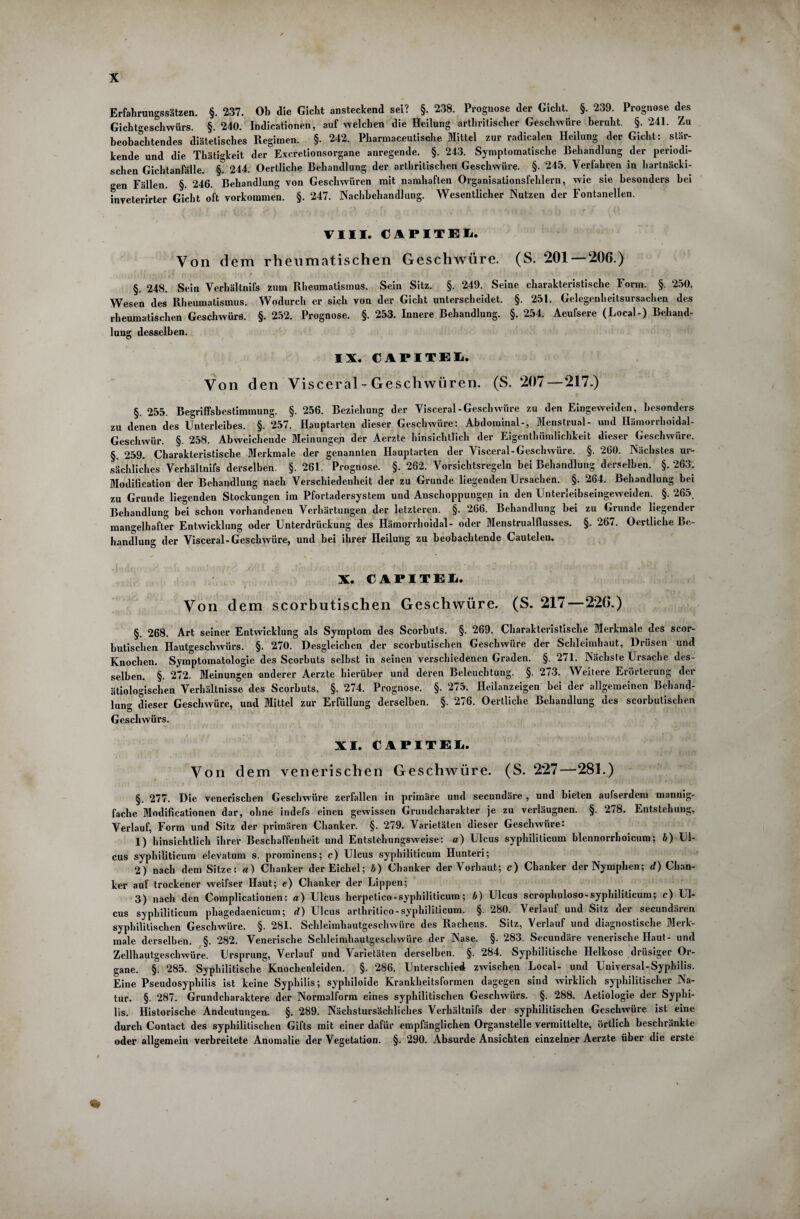 X Erfahrungssätzen. §. 237. Ob die Gicht ansteckend sei? §. 238. Prognose der Gicht. §. 239. Prognose des Gichtgeschwürs. §.240. Indicationen, auf welchen die Heilung arthritischer Geschwüre beruht. §. 241. Zu beobachtendes diätetisches Regimen. §• 242. Pharmaceutische Mittel zur radikalen Heilung der Gicht: stär¬ kende und die Thätigkeit der Excretionsorgane anregende. §. 243. Symptomatische Behandlung der periodi¬ schen Gichtanfälle. §. 244. Oertliche Behandlung der arthritischen Geschwüre. §. 245. Verfahren in hartnäcki¬ gen Fällen. §. 246. Behandlung von Geschwüren mit namhaften Organisationsfehlern, wie sie besonders hei inveterirter Gicht oft Vorkommen. §. 247. Nachbehandlung. Wesentlicher Nutzen der Fontanellen. VIII. CAPITE1. Von dem rheumatischen Geschwüre. (S. 201 206.) §. 248. Sein Verhältnis zum Rheumatismus. Sein Sitz. §. 249. Seine charakteristische Form. §. 250. Wesen des Rheumatismus. Wodurch er sich von der Gicht unterscheidet. §. 251. Gelegenheitsursachen des rheumatischen Geschwürs. §. 252. Prognose. §. 253. Innere Behandlung. §. 254. Aeufsere (Local-) Behand¬ lung desselben. IX. CAPITEL Von den Visceral - Geschwüren. (S. 207 — 217.) §. 255. Begriffsbestimmung. §. 256. Beziehung der Visceral-Geschwüre zu den Eingeweideu, besonders zu denen des Unterleibes. §. 257. Hauptarten dieser Geschwüre: Abdominal-, Menstrual- und Hämorrlioidal- Geschwür. §. 258. Abweichende Meinungen der Aerzte hinsichtlich der Eigentümlichkeit dieser Geschwüre. §. 259. Charakteristische Merkmale der genannten Hauptarten der Visceral-Geschwüre. §. 260. Nächstes ur¬ sächliches Verhältnifs derselben. §. 261. Prognose. §. 262. Vorsichtsregeln bei Behandlung derselben. §. 263. Modification der Behandlung nach Verschiedenheit der zu Grunde liegenden Ursachen. §. 264. Behandlung bei zu Grunde liegenden Stockungen im Pfortadersystem und Anschoppungen in den Unterleibseingeweiden. §. 265. Behandlung bei schon vorhandenen Verhärtungen der letzteren. §. 266. Behandlung bei zu Grunde liegender mangelhafter Entwicklung oder Unterdrückung des Hämorrhoidal- oder Menstrualflusses. §. 267. Oertliche Be¬ handlung der Visceral-Geschwüre, und bei ihrer Heilung zu beobachtende Cautelen. X. CAPITEL. Von dem scorbutischen Geschwüre. (S. 217—226.) §. 268. Art seiner Entwicklung als Symptom des Scorbuts. §. 269. Charakteristische Merkmale des scor¬ butischen Hautgeschwürs. §. 270. Desgleichen der scorbutischen Geschwüre der Schleimhaut, Drüsen und Knochen. Symptomatologie des Scorbuts selbst in seinen verschiedenen Graden. §. 271. Nächste Ursache des¬ selben. §. 272. Meinungen anderer Aerzte hierüber und deren Beleuchtung. §. 273. Weitere Erörterung der ätiologischen Verhältnisse des Scorbuts. §. 274. Prognose. §. 275. Heilanzeigen bei der allgemeinen Behand¬ lung dieser Geschwüre, und Mittel zur Erfüllung derselben. §. 276. Oertliche Behandlung des scorbutischen Geschwürs. XI. CAPITEL. Von dem venerischen Geschwüre. (S. 227—281.) ^ 277. Die venerischen Geschwüre zerfallen in primäre und secundäre , und bieten aufserdem mannig¬ fache Modificationen dar, ohne indefs einen gewissen Grundcharakter je zu verläugnen. §. 278. Entstehung, Verlauf, Form und Sitz der primären Chanker. §. 279. Varietäten dieser Geschwüre: 1) hinsichtlich ihrer Beschaffenheit und Entstehungsweise: a) Ulcus syphiliticum blennorrhoicum; b) Ul¬ cus syphiliticum elevatum s. prominens; c) Ulcus syphiliticum Hunteri; 2) nach dem Sitze: a) Chanker der Eichel; b) Chanker der Vorbant; c) Chanker der Nymphen; d) Chan¬ ker auf trockener weifser Haut; e) Chanker der Lippen; 3) nach den Complicationen: a) Ulcus herpetico-syphiliticum; b) Ulcus scrophuloso-syphiliticum; c) Ul¬ cus syphiliticum phagedaenicum; d) Ulcus arthritico-syphiliticum. §. 280. Verlauf und Sitz der secundären syphilitischen Geschwüre. §. 281. Schleimhautgeschwüre des Rachens. Sitz, Verlauf und diagnostische Merk¬ male derselben. §. 282. Venerische Schleimhautgeschwüre der Nase. §. 283. Secundäre venerische Haut- und Zellhautgeschwüre. Ursprung, Verlauf und Varietäten derselben. §. 284. Syphilitische Helkose drüsiger Or¬ gane. §. 285. Syphilitische Knochenleiden. §. 286. Unterschied zwischen Local- und Universal-Syphilis. Eine Pseudosyphilis ist keine Syphilis; syphiloide Krankheitsformen dagegen sind wirklich syphilitischer Na¬ tur. §. 287. Grundcharaktere der Normalform eines syphilitischen Geschwürs. §. 288. Aetiologie der Syphi¬ lis. Historische Andeutungen. §. 289. Nächstursächliches Verhältnifs der syphilitischen Geschwüre ist eine durch Contact des syphilitischen Gifts mit einer dafür empfänglichen Organstelle vermittelte, örtlich beschränkte oder allgemein verbreitete Anomalie der Vegetation. §. 290. Absurde Ansichten einzelner Aerzte über die erste