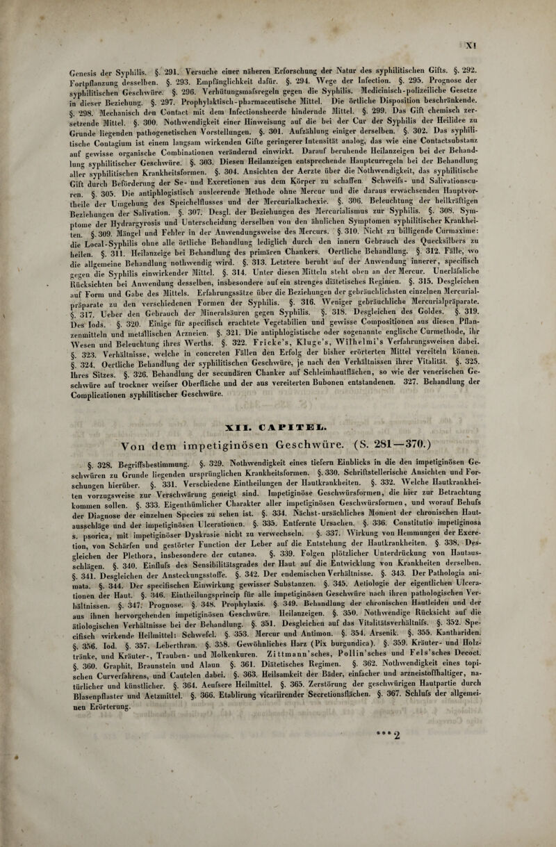 X! Genesis der Syphilis. §. 291. Versuche einer näheren Erforschung der Natur des syphilitischen Gifts. §. 292. Fortpflanzung desselben. §. 293. Empfänglichkeit dafür. §. 294. Wege der Infection. §. 295. Prognose der syphilitischen Geschwüre. §. 296. Verhütungsmafsregeln gegen die Syphilis. Medicinisch-polizeiliche Gesetze in dieser Beziehung. §. 297. Prophylaktisch-pharmaceutische Mittel. Die örtliche Disposition beschränkende. §. 298. Mechanisch den Contact mit dem Infectionsheerde hindernde Mittel. §. 299. Das Gift chemisch zer¬ setzende Mittel. §. 300. Nothwendigkeit einer Hinweisung auf die bei der Cur der Syphilis der Heilidee zu Grunde liegenden pathogenetischen Vorstellungen. §. 301. Aufzählung einiger derselben. §. 302. Das syphili¬ tische Contagium ist einem langsam wirkenden Gifte geringerer Intensität analog, das wie eine Contactsubstanz auf gewisse organische Combinationen verändernd einwirkt. Darauf beruhende Hcilanzeigen bei der Behand¬ lung ^syphilitischer Geschwüre. §. 303. Diesen Heilanzeigen entsprechende Hauptcurregeln bei der Behandlung aller syphilitischen Krankheitsformen. §. 304. Ansichten der Aerzte über die Nothwendigkeit, das syphilitische Gift durch Beförderung der Se- und Excretionen aus dem Körper zu schaffen. Schweifs- und Salivationscu- ren. §. 305. Die antiphlogistisch ausleerende Methode ohne Mercur und die daraus erwachsenden Hauptvor¬ theile der Umgehung des Speichelflusses und der Mercurialkachexie. §. 306. Beleuchtung der heilkräftigen Beziehungen der Salivation. §. 307. Desgl. der Beziehungen des Mercurialismus zur Syphilis. §. 308. Sym¬ ptome der Hydrargyrosis und Unterscheidung derselben von den ähnlichen Symptomen syphilitischer Krankhei¬ ten §.309. Mängel und Fehler in der Anwendungsweise des Mercurs. §.310. Nicht zu billigende Curmaxime: die Local-Syphilis ohne alle örtliche Behandlung lediglich durch den innern Gebrauch des Quecksilbers zu heilen. §. 311. Heilanzeige bei Behandlung des primären Chankers. Oertliche Behandlung. §. 312. Fälle, wo die allgemeine Behandlung nothwendig wird. §. 313. Letztere beruht auf der Anwendung innerer, specifisch „e,ren die Syphilis einwirkender Mittel. §. 314. Unter diesen Mitteln steht oben an der Mercur. Unerläfsliche Rücksichten bei Anwendung desselben, insbesondere auf ein strenges diätetisches Regimen. §. 315. Desgleichen auf Form und Gabe des Mittels. Erfahrungssätze über die Beziehungen der gebräuchlichsten einzelnen Mercurial- präparate zu den verschiedenen Formen der Syphilis. §. 316. Weniger gebräuchliche Mercurialpräparate. §. 317. Ueber den Gebrauch der Mineralsäuren gegen Syphilis. §. 318. Desgleichen des Goldes. §. 319. Des Iods. §. 320. Einige für specifisch erachtete Vegetabilien und gewisse Compositionen aus diesen Pflan¬ zenmitteln und metallischen Arzneien. §. 321. Die antiphlogistische oder sogenannte englische Curmethode, ihr Wesen und Beleuchtung ihres Werths. §. 322. Fricke’s, Kluge’s, Wilhelmi’s Verfahrungsweisen dabei. § 323. Verhältnisse, welche in concreten Fällen den Erfolg der bisher erörterten Mittel vereiteln können. §. 324. Oertliche Behandlung der syphilitischen Geschwüre, je nach den Verhältnissen ihrer Vitalität. §. 325. Ihres Sitzes. §. 326. Behandlung der secundärcn Chanker auf Schleimhaulflächen, so wie der venerischen Ge¬ schwüre auf trockner weifser Oberfläche und der aus vereiterten Bubonen entstandenen. 327. Behandlung der Complicationen syphilitischer Geschwüre. XII. CAPITEL Von dem impetiginösen Geschwüre. (S. 281—370.) §. 328. Begriffsbestimmung. §. 329. Nothwendigkeit eines tiefem Einblicks in die den impetiginösen Ge¬ schwüren zu Grunde liegenden ursprünglichen Krankheitsformen. §.330. Schriftstellerische Ansichten und For¬ schungen hierüber. §. 331. Verschiedene Einteilungen der Hautkrankheiten. §. 332. Welche Hautkrankhei¬ ten vorzugsweise zur Verschwärung geneigt sind. Impetiginöse Geschwürsformen, die hier zur Betrachtung kommen sollen. §. 333. Eigentümlicher Charakter aller impetiginösen Geschwürsformen, und worauf Behufs der Diagnose der einzelnen Species zu sehen ist. §. 334. Nächst-ursächliches Moment der chronischen Haut¬ ausschläge und der impetiginösen Ulcerationcn. §. 335. Entfernte Ursachen. §. 336. Constitutio impetiginosa s. psorica, mit impetiginöser Dyskrasie nicht zu verwechseln. §. 337. Wirkung von Hemmungen der Excre- tion, von Schärfen und gestörter Function der Leber auf die Entstehung der Hautkrankheiten. §. 338. Des¬ gleichen der Plethora, insbesondere der cutanea. §. 339. Folgen plötzlicher Unterdrückung von Hautaus- schlägen. §. 340. Einflufs des Sensibilitätsgrades der Haut auf die Entwicklung von Krankheiten derselben. §. 341. Desgleichen der Ansteckuugsstoffe. §. 342. Der endemischen Verhältnisse. §. 343. Der Pathologia ani- mata. §. 344. Der specifischcn Einwirkung gewisser Substanzen. §. 345. Aeliologie der eigentlichen Ulcera- tionen der Haut. §. 346. Eintheilungsprincip für alle impetiginösen Geschwüre nach ihren pathologischen Ver¬ hältnissen. §. 347. Proguose. §. 348. Prophylaxis. §. 349. Behandlung der chronischen Hautleiden und der aus ihnen liervorgehenden impetiginösen Geschwüre. Heilanzeigen. §. 350. Nothwendige Rücksicht auf die ätiologischen Verhältnisse bei der Behandlung. §. 351. Desgleichen auf das Vitalitätsverhältnifs. §. 352. Spe¬ cifisch wirkende Heilmittel: Schwefel. §. 353. Mercur und Antimon. §. 354. Arsenik. §. 355. Kanthariden. §. 356. Iod. §. 357. Leberthran. §. 358. Gewöhnliches Harz (Pix burgundica). §. 359. Kräuter- und Holz¬ tränke, und Kräuter-, Trauben- und Molkenkuren. Zittmann’sches, Pollin’sches und Fels’sches Decoct. §. 360’. Graphit, Braunstein und Alaun §. 361. Diätetisches Regimen. §. 362. Nothwendigkeit eines topi¬ schen Curverfahrens, und Cautelen dabei. §. 363. Heilsamkeit der Bäder, einfacher und arzneistoffhaltiger, na¬ türlicher und künstlicher. §. 364. Aeufsere Heilmittel. §. 365. Zerstörung der geschwürigen Hautpartie durch Blasenpflaster und Aetzmittel. §. 366. Etablirung vicariirender Secretionsflächen. §. 367. Schlufs der allgemei- uen Erörterung.