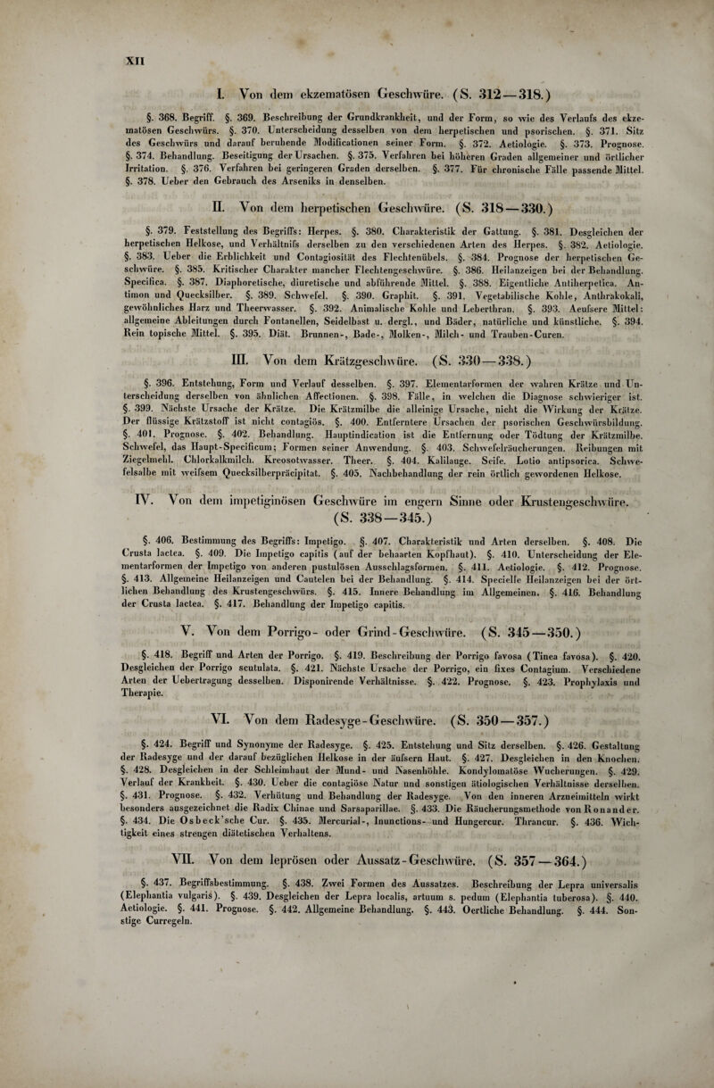 I. Von dem ekzematösen Geschwüre. (S. 312 — 318.) §. 368. Begriff. §. 369. Beschreibung der Grundkrankheit, und der Form, so wie des Verlaufs des ekze¬ matösen Geschwürs. §. 370. Unterscheidung desselben von dem herpetischen und psorischen. §. 371. Sitz des Geschwürs und darauf beruhende Modificationen seiner Form. §. 372. Aetiologie. §. 373. Prognose. §.374. Behandlung. Beseitigung der Ursachen. §.375. Verfahren bei höheren Graden allgemeiner und örtlicher Irritation. §. 376. Verfahren bei geringeren Graden derselben. §. 377. Für chronische Fälle passende Mittel. §. 378. Ueber den Gebrauch des Arseniks in denselben. II. Von dem herpetischen Geschwüre. (S. 318 — 330.) §. 379. Feststellung des Begriffs: Herpes. §. 380. Charakteristik der Gattung. §. 381. Desgleichen der herpetischen Helkose, und Verhältnifs derselben zu den verschiedenen Arten des Herpes. §. 382. Aetiologie. §. 383. Ueber die Erblichkeit und Contagiosität des Flechtenübels. §. 384. Prognose der herpetischen Ge¬ schwüre. §. 385. Kritischer Charakter mancher Flechtengeschwüre. §. 386. Heilanzeigen hei der Behandlung. Specifica. §. 387. Diaphoretische, diuretische und abführende Mittel. §. 388. Eigentliche Autiherpetica. An¬ timon und Quecksilber. §. 389. Schwefel. §. 390. Graphit. §. 391. Vegetabilische Kohle, Anthrakokali, gewöhnliches Harz und Theerwasser. §. 392. Animalische Kohle und Leberthran. §. 393. Aeufsere Mittel: allgemeine Ableitungen durch Fontanellen, Seidelbast u. dergl., und Bäder, natürliche und künstliche. §. 394. Rein topische Mittel. §. 395, Diät. Brunnen-, Bade-, Molken-, Milch- und Trauben-Curen. III. Von dem Krätzgeschwüre. (S. 330 — 338.) §. 396. Entstehung, Form und Verlauf desselben. §. 397. Elementarformen der wahren Krätze und Un¬ terscheidung derselben von ähnlichen Affectionen. §. 398. Fälle, in welchen die Diagnose schwieriger ist. §• 399. Nächste Ursache der Krätze. Die Krätzmilbe die alleinige Ursache, nicht die Wirkung der Krätze. Der flüssige Krätzstoff ist nicht contagiös. §. 400. Entferntere Ursachen der psorischen Geschwürsbildung. §. 401. Prognose. §. 402. Behandlung. Hauptindication ist die Entfernung oder Tödtung der Krätzmilbe. Schwefel, das Haupt-Specificum; Formen seiner Anwendung. §. 403. Schwefelräucherungen. Reibungen mit Ziegelmehl. Chlorkalkmilch. Kreosotwasser. Tlieer. §. 404. Kalilauge. Seife. Lotio antipsorica. Schwe¬ felsalbe mit weifsem Quecksilberpräcipitat. §. 405, Nachbehandlung der rein örtlich gewordenen Helkose. IV. Von dem impetiginösen Geschwüre im engern Sinne oder Krustengeschwüre. (S. 338—345.) §. 406. Bestimmung des Begriffs: Impetigo. §. 407. Charakteristik und Arten derselben. §. 408. Die Crusta lactea. §. 409. Die Impetigo capitis (auf der behaarten Kopfhaut). §. 410. Unterscheidung der Ele¬ mentarformen der Impetigo von anderen pustulösen Ausschlagsformen. §. 411. Aetiologie. §. 412. Prognose. §. 413. Allgemeine Heilanzeig-en und Cautelen bei der Behandlung. §. 414. Specielle Heilanzeigen bei der ört¬ lichen Behandlung des Krustengeschwürs. §. 415. Innere Behandlung im Allgemeinen. §. 416. Behandlung der Crusta lactea. §. 417. Behandlung der Impetigo capitis. V. Von dem Porrigo- oder Grind-Geschwüre. (S. 345—350.) §. 418. Begriff und Arten der Porrigo. §. 419. Beschreibung der Porrigo favosa (Tinea favosa). §. 420. Desgleichen der Porrigo scutulata. §. 421. Nächste Ursache der Porrigo, ein fixes Contagium. Verschiedene Arten der Uebertragung desselben. Disponirende Verhältnisse. §. 422. Prognose, §. 423. Prophylaxis und Therapie. VI. Von dem Radesyge- Geschwüre. (S. 350 — 357.) §. 424. Begriff und Synonyme der Radesyge. §. 425. Entstehung und Sitz derselben. §. 426. Gestaltung der Radesyge und der darauf bezüglichen Helkose in der äufsern Haut. §. 427. Desgleichen in den Knochen. §. 428. Desgleichen in der Schleimhaut der Mund- und Nasenhöhle. Kondylomatöse Wucherungen. §. 429. Verlauf der Krankheit. §. 430. Ueber die contagiöse Natur und sonstigen ätiologischen Verhältnisse derselben. §. 431. Prognose. §. 432. Verhütung und Behandlung der Radesyge. Von den inneren Arzneimitteln wirkt besonders ausgezeichnet die Radix Cliinae und Sarsaparillae. §.433. Die Räucherungsmethode vonRonander. §. 434. Die Osbeck’sche Cur. §. 435. Mercurial-, Inunctions- und Hungercur. Thrancur. §. 436. Wich¬ tigkeit eines strengen diätetischen Verhaltens. VII. Von dem leprösen oder Aussatz - Geschwüre. (S. 357 — 364.) §. 43/. Begriffsbestimmung. §. 438. Zwei Formen des Aussatzes. Beschreibung der Lepra universalis (Elephantia vulgaris). §. 439. Desgleichen der Lepra localis, artuum s. pedum (Elephantia tuberosa). §. 440. Aetiologie. §. 441. Prognose. §. 442. Allgemeine Behandlung. §. 443. Oertliche Behandlung. §. 444. Son¬ stige Curregeln.