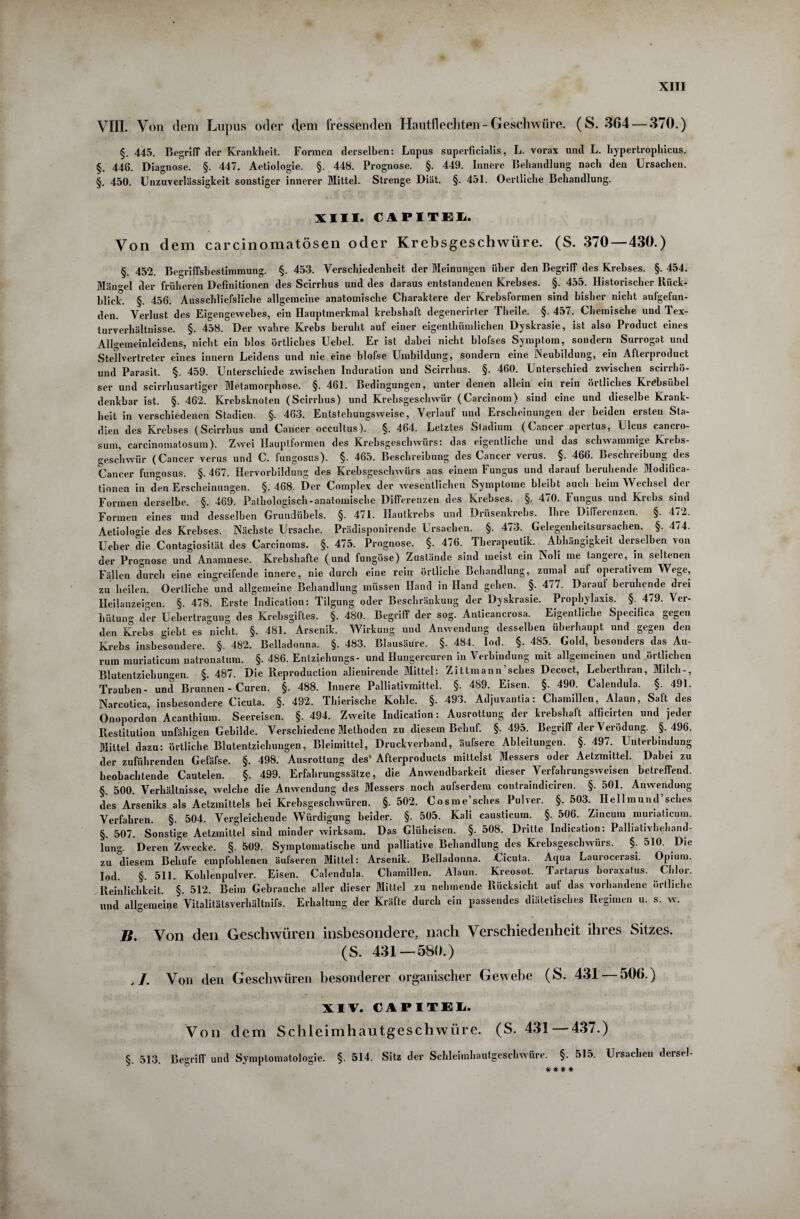 VIII. Von dem Lupus oder dem fressenden Hautflechten - Geschwüre. (S. 364 — 370.) §. 445. Begriff der Krankheit. Formen derselben: Lupus superficialis, L. vorax und L. hypertrophicus. §. 446. Diagnose. §. 447. Aetiologie. §. 448. Prognose. §. 449. Innere Behandlung nach den Ursachen. §. 450. Unzuverlässigkeit sonstiger innerer Mittel. Strenge Diät. §. 451. Oertliche Behandlung. XIII. CAPITEL. Von dem carcinomatösen oder Krebsgeschwüre. (S. 370 — 430.) §. 452. Begriffsbestimmung. §. 453. Verschiedenheit der Meinungen über den Begriff des Krebses. §. 454. Mängel der früheren Definitionen des Scirrhus und des daraus entstandenen Krebses. §. 455. Historischer Rück¬ blick. §. 456. Ausschließliche allgemeine anatomische Charaktere der Krebsformen sind bisher nicht aufgefun¬ den. Verlust des Eigengewebes, ein Hauptmerkmal krebshaft degencrirter Theile. §. 457. Chemische und Tex- turverhältnisse. §. 458. Der wahre Krebs beruht auf einer eigenthümiiehen Dyskrasie, ist also Product eines Allgemeinleidens, nicht ein blos örtliches Uebel. Er ist dabei nicht blofses Symptom, sondern Surrogat und Stellvertreter eines innern Leidens und nie eine blofse Umbildung, sondern eine Neubildung, ein Afterproduct und Parasit. §. 459. Unterschiede zwischen Induration und Scirrhus. §. 460. Unterschied zwischen scirrhö- ser und scirrhusartiger Metamorphose. §. 461. Bedingungen, unter denen allein ein rein örtliches Krebsübel denkbar ist. §. 462. Krehsknoten (Scirrhus) und Krebsgeschwür (Carcinom) sind eine und dieselbe Krank¬ heit in verschiedenen Stadien. §. 463. Entstehungsweise, Verlauf und Erscheinungen der beiden ersten Sta¬ dien des Krebses (Scirrhus und Cancer occultus). §. 464. Letztes Stadium (Cancer apertus, Ulcus cancro- sum, carcinomatosum). Zwei Hauptformen des Krebsgeschwürs: das eigentliche und das schwammige Krebs¬ geschwür (Cancer verus und C. fungosus). §. 465. Beschreibung des Cancer verus. §. 466. Beschreibung des Cancer fungosus. §.467. Hervorbildung des Krebsgeschwürs aus einem Fungus und darauf beruhende Modifica- tionen in den Erscheinungen. §. 468. Der Complex der wesentlichen Symptome bleibt auch heim Wechsel der Formen derselbe. §. 469. Pathologisch-anatomische Differenzen des Krebses. §. 470. Fungus und Krebs sind Formen eines und desselben Grundübels. §. 471. Hautkrebs und Drüsenkrehs. Ihre Differenzen. §. 472. Aetiologie des Krebses. Nächste Ursache. Prädisponirende Ursachen. §. 473. Gelegenheitsursachen. §. 474. Ueber die Contagiosität des Carcinoms. §. 475. Prognose. §. 476. Tlierapeutik. Abhängigkeit derselben von der Prognose und Anamnese. Krebshafte (und fungöse) Zustände sind meist ein Noli me tangere, in seltenen Fällen durch eine eingreifende innere, nie durch eine rein örtliche Behandlung, zumal auf operativem Wege, zu heilen. Oertliche und allgemeine Behandlung müssen Hand in Hand gehen. §. 477. Darauf beruhende drei Heilanzeigen. §. 478. Erste Indication: Tilgung oder Beschränkung der Dyskrasie. Prophylaxis. §. 479. Ver¬ hütung der Uehertragung des Krebsgiftes. §. 480. Begriff der sog. Anticancrosa. Eigentliche Specifica gegen den Krebs gieht es nicht. §. 481. Arsenik. Wirkung und Anwendung desselben überhaupt und gegen den Krebs insbesondere. §. 482. Belladonna. §. 483. Blausäure. §. 484. Iod. §. 485. Gold, besonders das Au¬ rum muriaticum natronatum. §. 486. Entziehungs- und Hungercuren in Verbindung mit allgemeinen und örtlichen Blutentziehungen. §. 487. Die Reproduction alieuirende Mittel: Zittmann’sches Decoct, Leberthran, Milch-, Trauben- und Brunnen - Curen. §. 488. Innere Palliativmittel. §. 489. Eisen. §. 490. Calendula. §. 491. Narcotica, insbesondere Cicuta. §. 492. Thieriscl.e Kohle. §. 493. Adjuvantia: Chamillen, Alaun, Saft des Onopordon Acanthium. Seereisen. §. 494. Zweite Indication: Ausrottung der krebshaft afficirten und jeder Restitution unfähigen Gebilde. Verschiedene Methoden zu diesem Behuf. §.495. Begriff der Verödung. §.496. Mittel dazu: örtliche Blutentziehungen, Bleimittel, Druckverband, äufsere Ableitungen. §. 497. Unterbindung der zuführenden Gefäße. §. 498. Ausrottung des’ Afterproducts mittelst Messers oder Aetzmittel. Dabei zu beobachtende Cautelen. §. 499. Erfahrungssälze, die Anwendbarkeit dieser Verfahrungsweisen betreffend. §. 500. Verhältnisse, welche die Anwendung des Messers noch außerdem contraindiciren. §. 501. Anwendung des Arseniks als Aetzmittels hei Krebsgeschwüren. §. 502. Cosme’sches Pulver. §. 503. Hellmund sches Verfahren. §. 504. Vergleichende Würdigung beider. §. 505. Kali causticum. §. 506. Zincum muriaticum. §. 507. Sonstige Aetzmittel sind minder wirksam. Das Glüheisen. §. 508. Dritte Indication: Palliativbehand¬ lung. Deren Zwecke. §. 509. Symptomatische und palliative Behandlung des Krebsgeschwürs. §. 510. Die zu diesem Behufe empfohlenen äußeren Mittel: Arsenik. Belladonna. Uicuta. Aqua Lauroceiasi. Opium. Iod. §. 511. Kohlenpulver. Eisen. Calendula. Chamillen. Alaun. Kreosot. Tartarus boraxatus. Chlor. Reinlichkeit. §. 512. Beim Gebrauche aller dieser Mittel zu nehmende Rücksicht auf das vorhandene örtliche und allgemeine Vitalitätsverhältnifs. Erhaltung der Kräfte durch ein passendes diätetisches Regimen u. s. w. B. Von den Geschwüren insbesondere, nach Verschiedenheit ihres Sitzes. (S. 431 — 58(1.) , /. Von den Geschwüren besonderer organischer Gewebe (S. 431 — 506.) XIV. CAPITEL. Von dem Schleimhautgeschwüre. (S. 431 — 437.) §. 513. Begriff und Symptomatologie. §. 514. Sitz der Schleimhautgeschwüre. §. 515. Ursachen dersel- ###* 4