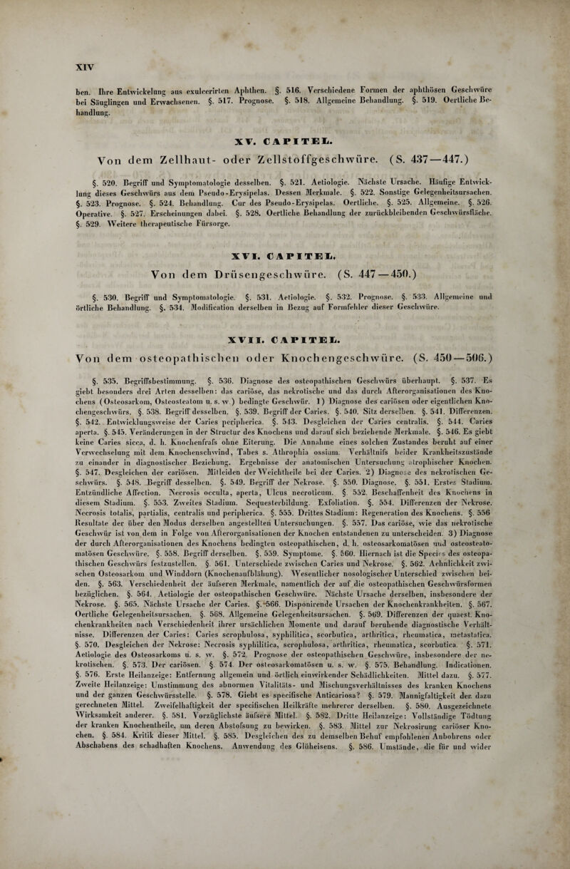 XIY ben. Ihre Entwickelung aus exulcerirten Aphthen. §. 516. Verschiedene Formen der aphthösen Geschwüre bei Säuglingen und Erwachsenen. §. 517. Prognose. §. 518. Allgemeine Behandlung. §. 519. Oertliche Be¬ handlung. XV. CAPITEL Von dem Zellhaut- oder Zellstoffgeschwüre. (S. 437—447.) §. 520. Begriff und Symptomatologie desselben. §. 521. Aetiologie. Nächste Ursache. Häufige Entwick¬ lung dieses Geschwürs aus dem Pseudo -Erysipelas. Dessen Merkmale. §. 522. Sonstige Gelegenlieitsursachen. §. 523. Prognose. §. 524. Behandlung. Cur des Pseudo-Erysipelas. Oertliche. §. 525. Allgemeine. §. 526. Operative. §. 527. Erscheinungen dabei. §. 528. Oertliche Behandlung der zurückbleibenden Geschwürsfiäche. §. 529. Weitere therapeutische Fürsorge. XVI. CAPITEL, Von dem Drüsengeschwüre. (S. 447 — 450.) §. 530. Begriff und Symptomatologie. §. 531. Aetiologie. §. 532. Prognose. §. 533. Allgemeine und örtliche Behandlung. §. 534. Modification derselben in Bezug auf Formfehler dieser Geschwüre. XVII. CAPITEL. Von dem osteopathischen oder Knochengeschwüre. (S. 450 — 506.) §. 535. Begriffsbestimmung. §. 536. Diagnose des osteopathischen Geschwürs überhaupt. §. 537. Es giebt besonders drei Arten desselben: das cariöse, das nekrotische und das durch Aflerorganisationen des Kno¬ chens ( Osteosarkom, Osteosteatom u. s. w.) bedingte Geschwür. 1) Diagnose des cariösen oder eigentlichen Kno¬ chengeschwürs. §. 538. Begriff desselben. §. 539. Begriff der Caries. §. 540. Sitz derselben. §. 541. Differenzen. §. 542. Entwicklungsweise der Caries peripherica. §. 543. Desgleichen der Caries centralis. §. 544. Caries aperta. §. 545. Veränderungen in der Structur des Knochens und darauf sich beziehende Merkmale. §. 546. Es giebt keine Caries sicca, d. h. Knochenfrafs ohne Eiterung. Die Annahme eines solchen Zustandes beruht auf einer Verwechselung mit dem Knochenschwind, Tabes s. Athrophia ossiuni. Verhältnifs beider Krankheitszustände zu einander in diagnostischer Beziehung. Ergebnisse der anatomischen Untersuchung atrophischer Knochen. §. 547. Desgleichen der cariösen. Mitleiden der Weichtheile bei der Caries. 2) Diagnose des nekrotischen Ge¬ schwürs. §. 548. Begriff desselben. §. 549. Begriff der Nekrose. §. 550. Diagnose. §. 551. Erstes Stadium. Entzündliche Affection. Necrosis occulta, aperta, Ulcus necroticum. § 552. Beschaffenheit des Knochens in diesem Stadium. §. 553. Zweites Stadium. Sequesterbildung. Exfoliation. §. 554. Differenzen der Nekrose. Necrosis totalis, partialis, centralis und peripherica. §.555. Drittes Stadium: Regeneration des Knochens. §.556 Resultate der über den Modus derselben angestellteri Untersuchungen. §. 557. Das cariöse, wie das nekrotische Geschwür ist von dem in Folge von Afterorganisationen der Knochen entstandenen zu unterscheiden. 3) Diagnose der durch Afterorganisationen des Knochens bedingten osteopathischen, d. h. osteosarkomatösen und osteosteato- matösen Geschwüre. §. 558. Begriff derselben. §. 559. Symptome. §. 560. Hiernach ist die Specks des osteopa¬ thischen Geschwürs festzustellen. §. 561. Unterschiede zwischen Caries und Nekrose. §. 562. Aehnliehkeit zwi¬ schen Osteosarkom und Winddorn (Knochenaufblähung). Wesentlicher nosologischer Unterschied zwischen bei¬ den. §. 563. Verschiedenheit der äufseren Merkmale, namentlich der auf die osteopathischen Geschwürsformen bezüglichen. §. 564. Aetiologie der osteopathischen Geschwüre. Nächste Ursache derselben, insbesondere der Nekrose. §. 565. Nächste Ursache der Caries. §.“566. Disponirende Ursachen der Knochenkrankheiten. §.567. Oertliche Gelegenheitsursachen. §. 568. Allgemeine Gelegenheitsursachen. §. 569. Differenzen der quaest. Kno¬ chenkrankheiten nach Verschiedenheit ihrer ursächlichen Momente und darauf beruhende diagnostische Verhält- nisse. Differenzen der Caries: Caries scrophulosa, syphilitica, scorbutica, arthritica, rhcumatica, metastatica. §. 570. Desgleichen der Nekrose: Necrosis syphilitica, scrophulosa, arthritica, rheumatica, scorbutica. §. 571. Aetiologie des Osteosarkoms u. s. w. §. 572. Prognose der osteopathischen Geschwüre, insbesondere der ne¬ krotischen. §. 573. Der cariösen. §. 574. Der osteosarkomatösen u. s. w. §. 575. Behandlung. Indicationen. §. 576. Erste Heilanzeige: Entfernung allgemein und örtlich einwirkender Schädlichkeiten. Mittel dazu. §. 577. Zweite Heilanzeige: Umstimmung des abnormen Vitalitäts- und Mischungsverhältnisses des kranken Knochens und der ganzen Geschwürsstelle. §. 578. Giebt es specifische Anticariosa? §. 579. Mannigfaltigkeit der. dazu gerechneten Mittel. Zweifelhaftigkeit der specifischen Heilkräfte mehrerer derselben. §. 580. Ausgezeichnete Wirksamkeit anderer. §. 581. Vorzüglichste äufsere Mittel. §. 582. Dritte Heilanzeige: Vollständige Tödtung der kranken Knochentheile, um deren Abstofsung zu bewirken. §. 583. Mittel zur Nekrosirung cariöser Kno¬ chen. §. 584. Kritik dieser Mittel. §. 585. Desgleichen des zu demselben Behuf empfohlenen Anbohrens oder Abschabens des schadhaften Knochens. Anwendung des Glüheisens. §. 586. Umstände, die für und wider