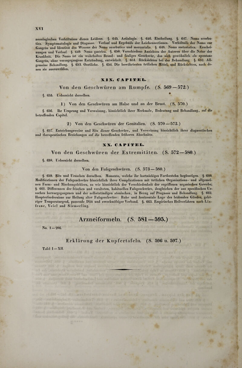 nosologischen Verhältnisse dieses Leidens. §. 643. Aetiologie. §. 646. Einteilung. §. 647. Noma scorbu- tica. Symptomatologie und Diagnose. Verlauf und Ergebnifs der Leichensectionen. Verhältnifs der Noma zur Gangrän und Identität des Wesens der Noma scorbutica und mercurialis. §. 648. Noma metastatica. Erschei¬ nungen und Verlauf. §. 649. Noma gaslrica. §. 650. Verschiedene Ansichten der Autoren über die Natur der Krankheit. Die Noma ist ein wahrhaftes Brand- und fauliges Geschwür, das sich gewöhnlich als spontane Gangrän, ohne vorangegangene Entzündung, entwickelt. §. 651. Rücksichten bei der Behandlung. §. 652. All¬ gemeine Behandlung. §. 653. Oertliche. §. 654. Die bewährtesten örtlichen Mittel, und Rücksichten, nach de¬ nen sie auszuwähleu. XIX. CAPITEIi. Von den Geschwüren am Ptumpfe. (S. 569—572.) §. 655. Uebersicht derselben. 1) Von den Geschwüren am Halse und an der Brust. (S. 570.) §. 656. Ihr Ursprung und Verweisung, hinsichtlich ihrer Merkmale, Bedeutung und Behandlung, auf die betreffenden Capitel. 2) Von den Geschwüren der Genitalien. (S. 570 — 572.) §. 657. Entstehungsweise und Sitz dieser Geschwüre, und Verweisung hinsichtlich ihrer diagnostischen und therapeutischen Beziehungen auf die betreffenden früheren Abschnitte. XX. CAPITEL. Von den Geschwüren der Extremitäten. (S. 572 — 580.) §. 658. Uehersicht derselben. Von den Fufsgeschwüren. (S. 573 — 580.) §. 659. Sitz und Ursachen derselben. Momente, welche ihr hartnäckiges Fortbestehn begünstigen. §. 660. Modificationen der Fufsgeschwiire hinsichtlich ihrer Complicationen mit örtlichen Organisations- und allgemei¬ nen Form- und Mischungsfehlern, so wie hinsichtlich der Verschiedenheit der ergriffenen organischen Gewehe. §. 661. Differenzen der frischen und veralteten, habituellen Fufsgeschwüre, desgleichen der aus specifischen Ur¬ sachen hervorgegangenen und der selbstständigen atonischen, in Bezug auf Prognose und Behandlung. §. 662. Ilaupterfordernisse zur Heilung alter Fufsgeschwüre: Ruhe und horizontale Lage des leidenden Gliedes, gehö¬ riger Temperaturgrad, passende Diät und zweckmäfsiger Verband. §. 663. Empirisches Heilverfahren nach Lis- franc, Vciel und Sicmerling. Arzneiformeln. (S. 581 — 595.) No. 1 — 206. Erklärung der Kupfertafeln. (S. 596 u. 597.) Tafel I — XII.