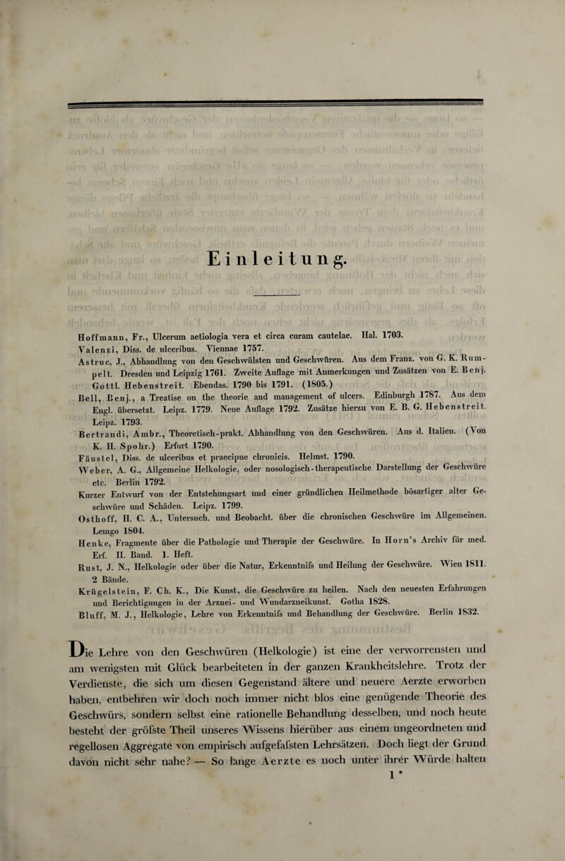 Einleitung. Hoff mann, Fr., Ulcerum aetiologia vera et circa curam cautelae. Hai. 1703. Valenzi, Diss. de ulceribus. Viennae 1757. Astruc, J., Abhandlung von den Geschwülsten und Geschwüren. Aus dem Franz, von G. K. Rum¬ pelt. Dresden und Leipzig 1761. Zweite Auflage mit Anmerkungen und Zusätzen von E. Benj. Gottl. Hebenstreit. Ebendas. 1790 bis 1791. (1805.) Bell, Benj., a Treatise on tlie theorie and management of ulcers. Edinburgh 1787. Aus dem Engl, übersetzt. Leipz. 1779. Neue Auflage 1792. Zusätze hierzu von E. B. G. Hebenstreit. Leipz. 1793. Bertrandi, Ambr., Theoretisch-prakt. Abhandlung von den Geschwüren. Aus d. Italien. (Von K. H. Spohr.) Erfurt 1790. Fäustel, Diss. de ulceribus et praccipue chronicis. Heimst. 1790. Weber, A. G., Allgemeine Helkologie, oder nosologisch-therapeutische Darstellung der Geschwüre etc. Berlin 1792. Kurzer Entwurf von der Entstehungsart und einer gründlichen Heilmethode bösartiger alter Ge¬ schwüre und Schäden. Leipz. 1799. Osthoff, H. C. A., Untersuch, und Beobacht, über die chronischen Geschwüre im Allgemeinen. Lemgo 1804. Henke, Fragmente über die Pathologie und Therapie der Geschwüre. In Horn’s Archiv für med. Erf. II. Band. 1. Heft. Rust, J. N., Helkologie oder über die Natur, Erkenntnifs und Heilung der Geschwüre. Wien 1811. 2 Bände. Krügelstein, F. Ch. K., Die Kunst, die Geschwüre zu heilen. Nach den neuesten Erfahrungen und Berichtigungen in der Arznei- und Wundarzneikunst. Gotha 1828. Bluff, M. J., Helkologie, Lehre von Erkenntnifs und Behandlung der Geschwüre. Berlin 1832. Die Lehre von den Geschwüren (Helkologie) ist eine der verworrensten und am wenigsten mit Glück bearbeiteten in der ganzen Krankheitslehre. Trotz der Verdienste, die sich um diesen Gegenstand ältere und neuere Aerzte erworben haben, entbehren wir doch noch immer nicht blos eine genügende Theorie des Geschwürs, sondern selbst eine rationelle Behandlung desselben, und noch heute besteht der gröfste Theil unseres Wissens hierüber aus einem ungeordneten und regellosen Aggregate von empirisch aufgefafsten Lehrsätzen. Doch liegt der Grund davon nicht sehr nahe? — So Ihrige Aerzte es noch unter ihrer Würde halten 1 *