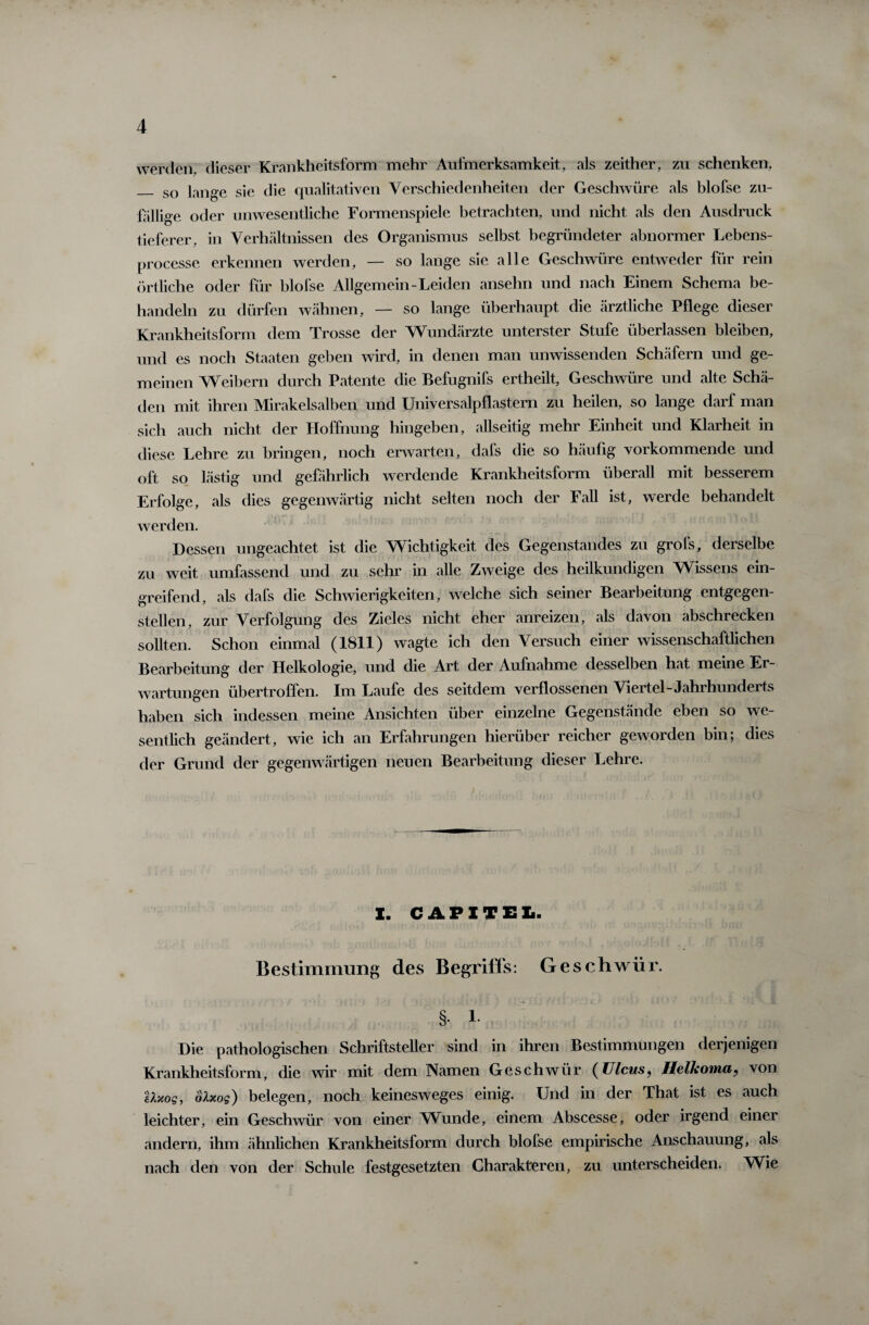 werden, dieser Krankheitsform mehr Aufmerksamkeit, als zeither, zu schenken, _ so lange sie die qualitativen Verschiedenheiten der Geschwüre als blofse zu¬ fällige oder unwesentliche Formenspiele betrachten, und nicht als den Ausdruck tieferer, in Verhältnissen des Organismus selbst begründeter abnormer Lebens- processe erkennen werden, — so lange sie alle Geschwüre entweder für rein örtliche oder für blofse Allgemein-Leiden ansehn und nach Einem Schema be¬ handeln zu dürfen wähnen, — so lange überhaupt die ärztliche Pflege dieser Krankheitsform dem Trosse der Wundärzte unterster Stufe überlassen bleiben, und es noch Staaten geben wird, in denen man unwissenden Schäfern und ge¬ meinen Weibern durch Patente die Befugnifs ertheilt, Geschwüre und alte Schä¬ den mit ihren Mirakelsalben und Universalpflastern zu heilen, so lange darf man sich auch nicht der Hoffnung hingeben, allseitig mehr Einheit und Klarheit in diese Lehre zu bringen, noch erwarten, dafs die so häufig vorkommende und oft so lästig und gefährlich werdende Krankheitsform überall mit besserem Erfolge, als dies gegenwärtig nicht selten noch der Fall ist, werde behandelt werden. Dessen ungeachtet ist die Wichtigkeit des Gegenstandes zu grofs, derselbe zu weit umfassend und zu sehr in alle Zweige des heilkundigen Wissens ein¬ greifend, als dafs die Schwierigkeiten, welche sich seiner Bearbeitung entgegen¬ stellen, zur Verfolgung des Zieles nicht eher anreizen, als davon abschrecken sollten. Schon einmal (1811) wagte ich den Versuch einer wissenschaftlichen Bearbeitung der Helkologie, und die Art der Aufnahme desselben hat meine Er¬ wartungen übertroffen. Im Laufe des seitdem verflossenen Viertel-Jahrhunderts haben sich indessen meine Ansichten über einzelne Gegenstände eben so we¬ sentlich geändert, wie ich an Erfahrungen hierüber reicher geworden bin; dies der Grund der gegenwärtigen neuen Bearbeitung dieser Lehre. I. CAPITEL. Bestimmung des Begriffs: Geschwür. §• l- Die pathologischen Schriftsteller sind in ihren Bestimmungen derjenigen Krankheitsform, die wir mit dem Namen Geschwür (Ulcus, Helkoma, von Uxog, olxog) belegen, noch keinesweges einig. Und in der That ist es auch leichter, ein Geschwür von einer Wunde, einem Abscesse, oder irgend einer andern, ihm ähnlichen Krankheitsform durch blofse empirische Anschauung, als nach den von der Schule festgesetzten Charakteren, zu unterscheiden. Wie