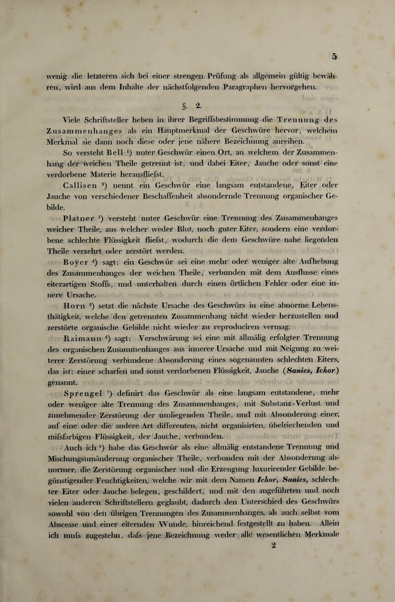 wenig die letzteren sich bei einer strengen Prüfung als allgemein gültig bewäh¬ ren, wird aus dem Inhalte der nächstfolgenden Paragraphen hervorgehen; §• * Viele Schriftsteller heben in ihrer Begriffsbestimmung die Trennung des Zusammenhanges als ein Hauptmerkmal der Geschwüre hervor, welchem Merkmal sie dann noch diese oder jene nähere Bezeichnung anreihen. So versteht Bell *) unter Geschwür einen Ort, an welchem der Zusammen¬ hang der weichen Theile getrennt ist, und dabei Eiter, Jauche oder sonst eine verdorbene Materie herausfliefst. v • * J i, üj J | 1 *» 1 •. • ! ; . U ‘tllbll » > IM” ![.)'! !i r f T l* 1 li ! I T / > Callisen 2) nennt ein Geschwür eine langsam entstandene, Eiter oder Jauche von verschiedener Beschaffenheit absondernde Trennung organischer Ge¬ bilde. Platner 3) versteht unter Geschwür eine Trennung des Zusammenhanges weicher Theile, aus welcher weder Blut, noch guter Eiter, sondern eine verdor¬ bene schlechte Flüssigkeit fliefst, wodurch die dem Geschwüre nahe liegenden Theile verzehrt oder zerstört werden. Boy er 4) sagt: ein Geschwür sei eine mehr oder weniger alte Aufhebung des Zusammenhanges der weichen Theile, verbunden mit dem Ausflusse eines eiterartigen Stoffs, und unterhalten durch einen örtlichen Fehler oder eine in¬ nere Ursache. Horn 5) setzt die nächste Ursache des Geschwürs in eine abnorme Lebens- thätigkeit, welche den getrennten Zusammenhang nicht wieder herzustellen und zerstörte organische Gebilde nicht wieder zu reproduciren vermag. Raimann 6) sagt: Verschwärung sei eine mit allmälig erfolgter Trennung des organischen Zusammenhanges aus innerer Ursache und mit Neigung zu wei¬ terer Zerstörung verbundene Absonderung eines sogenannten schlechten Eiters, das ist: einer scharfen und sonst verdorbenen Flüssigkeit, Jauche (Sanies, Iclior) genannt. Sprengel 7) definirt das Geschwür als eine langsam entstandene, mehr oder weniger alte Trennung des Zusammenhanges, mit Substanz-Verlust und zunehmender Zerstörung der umliegenden Theile, und mit Absonderung einer, auf eine oder die andere Art differenten, nicht organisirten, übelriechenden und mifsfarbigen Flüssigkeit, der Jauche, verbunden. Auch ich 8) habe das Geschwür als eine allmälig entstandene Trennung und Mischungsumänderung organischer Theile, verbunden mit der Absonderung ab¬ normer, die Zerstörung organischer und die Erzeugung luxurirender Gebilde be¬ günstigender Feuchtigkeiten, welche wir mit dem Namen Ichor? Sanies, schlech¬ ter Eiter oder Jauche belegen, geschildert, und mit den angeführten und noch vielen anderen Schriftstellern geglaubt, dadurch den Unterschied des Geschwürs sowohl von den übrigen Trennungen des Zusammenhanges, als auch selbst vom Abscesse und einer eiternden Wunde, hinreichend festgestellt zu haben. Allein ich mufs zugestehn, dafs jene Bezeichnung weder alle wesentlichen Merkmale