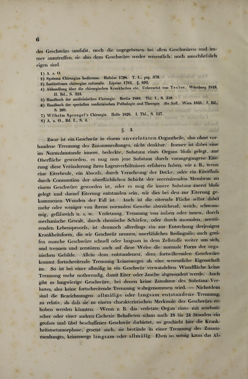 des Geschwürs umfafstf noch die angegebenen bei allen Geschwüren und im¬ mer anzutreffen, sie also dem Geschwüre weder wesentlich , noch ausschließlich eigen sind. 1) A. a. O. 2) Systema Chirurgiae hodiemae. Hafniae 1798. T. I., pag. 3/9. 3) Institutiones cliirurgiae rationalis. Lipsiae 1783. §. 892. 4) Abhandlung über die chirurgischen Krankheiten etc. Uebersetzt von Textor. Wurzburg 1818. II. Bd., S. 323. 5) Handbuch der medicinisclien Chirurgie. Berlin 1804. Thl. I., S. 339. 6) Handbuch der speciellen medicinischen Pathologie und Therapie. 4te Aufl. Wien 1831. I. Bd., S. 268. 7) Wilhelm Sprengel’s Chirurgie. Halle 1828. I. Thl., S. 127. 8) A. a. O., Bd. I., S. 4. §. 3. Zwar ist ein Geschwür in einem unverletzten Organtheile, also ohne vor¬ handene Trennung des Zusammenhanges, nicht denkbar. Immer ist dabei eine im Normalzustände innere, bedeckte, Substanz eines Organs blols gelegt, zur Oberfläche geworden, es mag nun jene Substanz durch vorangegangene Eite¬ rung diese Veränderung ihres Lagenverhältnisses erfahren haben, wie z. B., wenn eine Eiterbeule, ein Abscefs, durch Verzehrung der Decke, oder ein Eiterfluls durch Consumtion der oberflächlichen Schicht der secernirenden Membran zu einem Geschwüre geworden ist, oder es mag die innere Substanz zuerst bloß gelegt und darauf Eiterung entstanden sein, wie dies bei den zur Eiterung ge¬ kommenen Wunden der Fall ist. Auch ist die eiternde Fläche selbst dabei mehr oder weniger von ihrem normalen Gewebe abweichend, weich, schwam¬ mig, gefäßreich u. s. w. Verletzung, Trennung von außen oder innen, durch mechanische Gewalt, durch chemische Schärfen, oder durch anomalen, zerstö¬ renden Lebensprocefs, ist demnach allerdings ein zur Entstehung derjenigen Krankheitsform, die wir Geschwür nennen, unerläßliches Bedingnifs; auch grei¬ fen manche Geschwüre schnell oder langsam in dem Zellstoffe weiter um sich, und trennen und zerstören auch auf diese Weise die normale Form der orga¬ nischen Gebilde. Allein dem entstandenen, dem fortwährenden Geschwüre kommt fortschreitende Trennung keinesweges als eine wesentliche Eigenschaft zu. So ist bei einer allmälig in ein Geschwür verwandelten Wundfläche keine Trennung mehr nothwendig, damit Eiter oder Jauche abgesondert werde. Auch gibt es langwierige Geschwüre, bei denen keine Zunahme des Substanz-Ver¬ lustes, also keine fortschreitende Trennung wahrgenommen wird. Nächstdem sind die Bezeichnungen: allmälige oder langsam entstandene Trennung, zu relativ, als dafs sie zu einem charakteristischen Merkmale des Geschwürs ei- hoben werden könnten. Wenn z. B. das verletzte Organ eines mit scorbuti- scher oder einer andern Cachexie Behafteten schon nach 18 bis 24 Stunden ein großes und übel beschaffenes Geschwür darbietet, so geschieht hier die Krank¬ heitsmetamorphose, gesetzt auch, sie bestände in einer Trennung des Zusam¬ menhanges, keineswegs langsam oder allmälig. Eben so wenig kann das Al-